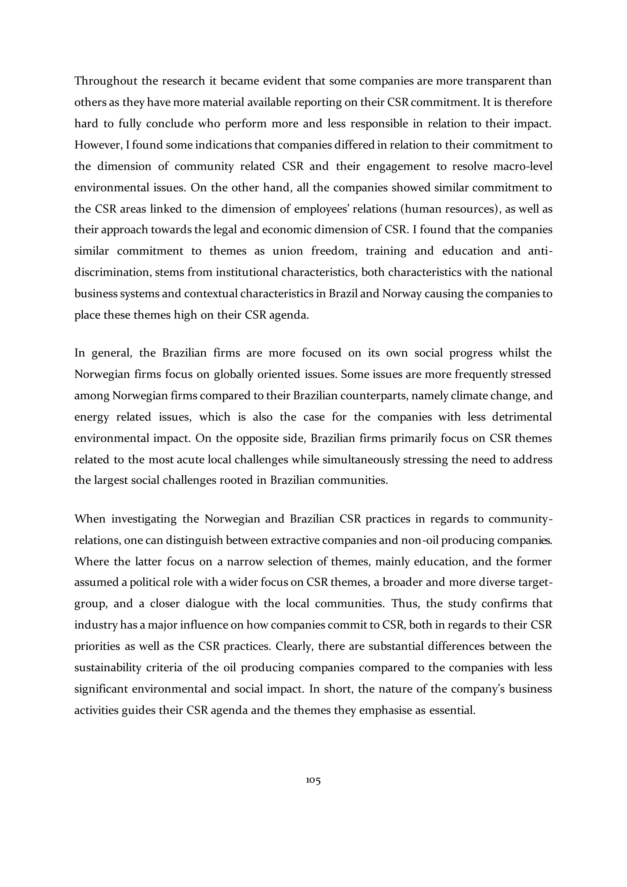 105
Throughout the research it became evident that some companies are more transparent than
others as they have more material available reporting on their CSR commitment. It is therefore
hard to fully conclude who perform more and less responsible in relation to their impact.
However, I found some indications that companies differed in relation to their commitment to
the dimension of community related CSR and their engagement to resolve macro-level
environmental issues. On the other hand, all the companies showed similar commitment to
the CSR areas linked to the dimension of employees’ relations (human resources), as well as
their approach towards the legal and economic dimension of CSR. I found that the companies
similar commitment to themes as union freedom, training and education and anti-
discrimination, stems from institutional characteristics, both characteristics with the national
business systems and contextual characteristics in Brazil and Norway causing the companies to
place these themes high on their CSR agenda.
In general, the Brazilian firms are more focused on its own social progress whilst the
Norwegian firms focus on globally oriented issues. Some issues are more frequently stressed
among Norwegian firms compared to their Brazilian counterparts, namely climate change, and
energy related issues, which is also the case for the companies with less detrimental
environmental impact. On the opposite side, Brazilian firms primarily focus on CSR themes
related to the most acute local challenges while simultaneously stressing the need to address
the largest social challenges rooted in Brazilian communities.
When investigating the Norwegian and Brazilian CSR practices in regards to community-
relations, one can distinguish between extractive companies and non-oil producing companies.
Where the latter focus on a narrow selection of themes, mainly education, and the former
assumed a political role with a wider focus on CSR themes, a broader and more diverse target-
group, and a closer dialogue with the local communities. Thus, the study confirms that
industry has a major influence on how companies commit to CSR, both in regards to their CSR
priorities as well as the CSR practices. Clearly, there are substantial differences between the
sustainability criteria of the oil producing companies compared to the companies with less
significant environmental and social impact. In short, the nature of the company’s business
activities guides their CSR agenda and the themes they emphasise as essential.
 