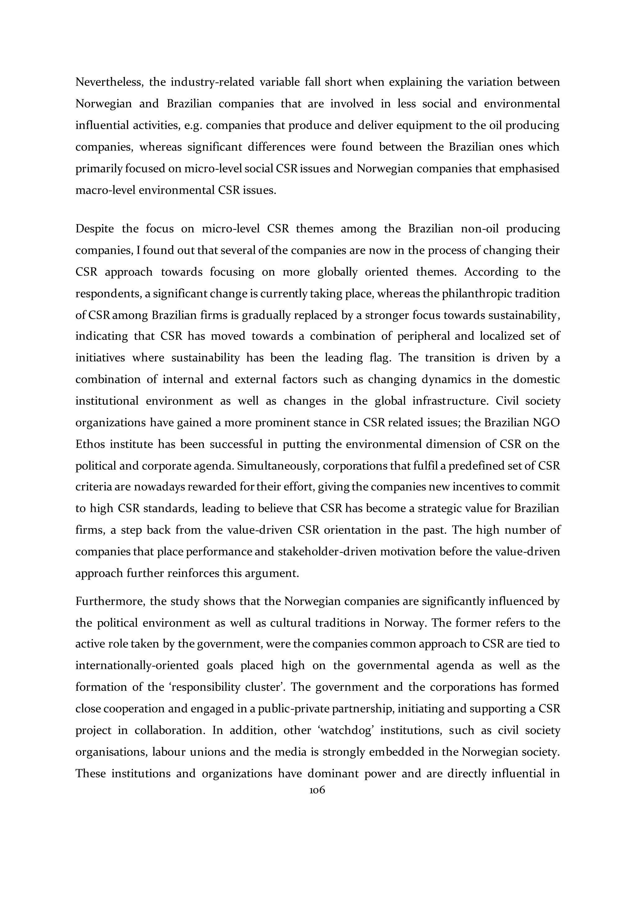 106
Nevertheless, the industry-related variable fall short when explaining the variation between
Norwegian and Brazilian companies that are involved in less social and environmental
influential activities, e.g. companies that produce and deliver equipment to the oil producing
companies, whereas significant differences were found between the Brazilian ones which
primarily focused on micro-level social CSR issues and Norwegian companies that emphasised
macro-level environmental CSR issues.
Despite the focus on micro-level CSR themes among the Brazilian non-oil producing
companies, I found out that several of the companies are now in the process of changing their
CSR approach towards focusing on more globally oriented themes. According to the
respondents, a significant change is currently taking place, whereas the philanthropic tradition
of CSR among Brazilian firms is gradually replaced by a stronger focus towards sustainability,
indicating that CSR has moved towards a combination of peripheral and localized set of
initiatives where sustainability has been the leading flag. The transition is driven by a
combination of internal and external factors such as changing dynamics in the domestic
institutional environment as well as changes in the global infrastructure. Civil society
organizations have gained a more prominent stance in CSR related issues; the Brazilian NGO
Ethos institute has been successful in putting the environmental dimension of CSR on the
political and corporate agenda. Simultaneously, corporations that fulfil a predefined set of CSR
criteria are nowadays rewarded fortheir effort, giving the companies new incentives to commit
to high CSR standards, leading to believe that CSR has become a strategic value for Brazilian
firms, a step back from the value-driven CSR orientation in the past. The high number of
companies that place performance and stakeholder-driven motivation before the value-driven
approach further reinforces this argument.
Furthermore, the study shows that the Norwegian companies are significantly influenced by
the political environment as well as cultural traditions in Norway. The former refers to the
active role taken by the government, were the companies common approach to CSR are tied to
internationally-oriented goals placed high on the governmental agenda as well as the
formation of the ‘responsibility cluster’. The government and the corporations has formed
close cooperation and engaged in a public-private partnership, initiating and supporting a CSR
project in collaboration. In addition, other ‘watchdog’ institutions, such as civil society
organisations, labour unions and the media is strongly embedded in the Norwegian society.
These institutions and organizations have dominant power and are directly influential in
 