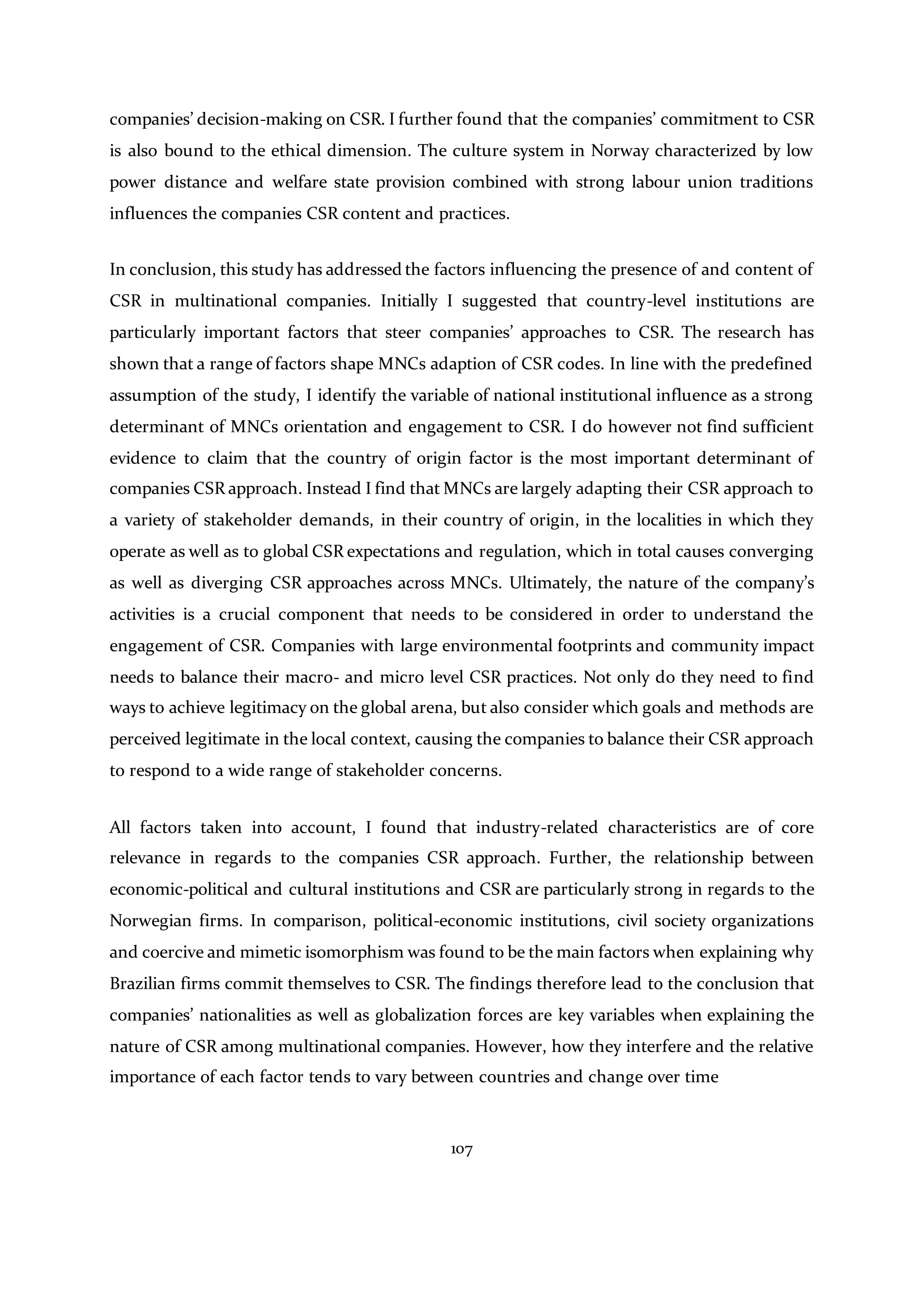 107
companies’ decision-making on CSR. I further found that the companies’ commitment to CSR
is also bound to the ethical dimension. The culture system in Norway characterized by low
power distance and welfare state provision combined with strong labour union traditions
influences the companies CSR content and practices.
In conclusion, this study has addressed the factors influencing the presence of and content of
CSR in multinational companies. Initially I suggested that country-level institutions are
particularly important factors that steer companies’ approaches to CSR. The research has
shown that a range of factors shape MNCs adaption of CSR codes. In line with the predefined
assumption of the study, I identify the variable of national institutional influence as a strong
determinant of MNCs orientation and engagement to CSR. I do however not find sufficient
evidence to claim that the country of origin factor is the most important determinant of
companies CSR approach. Instead I find that MNCs are largely adapting their CSR approach to
a variety of stakeholder demands, in their country of origin, in the localities in which they
operate as well as to global CSR expectations and regulation, which in total causes converging
as well as diverging CSR approaches across MNCs. Ultimately, the nature of the company’s
activities is a crucial component that needs to be considered in order to understand the
engagement of CSR. Companies with large environmental footprints and community impact
needs to balance their macro- and micro level CSR practices. Not only do they need to find
ways to achieve legitimacy on the global arena, but also consider which goals and methods are
perceived legitimate in the local context, causing the companies to balance their CSR approach
to respond to a wide range of stakeholder concerns.
All factors taken into account, I found that industry-related characteristics are of core
relevance in regards to the companies CSR approach. Further, the relationship between
economic-political and cultural institutions and CSR are particularly strong in regards to the
Norwegian firms. In comparison, political-economic institutions, civil society organizations
and coercive and mimetic isomorphism was found to be the main factors when explaining why
Brazilian firms commit themselves to CSR. The findings therefore lead to the conclusion that
companies’ nationalities as well as globalization forces are key variables when explaining the
nature of CSR among multinational companies. However, how they interfere and the relative
importance of each factor tends to vary between countries and change over time
 