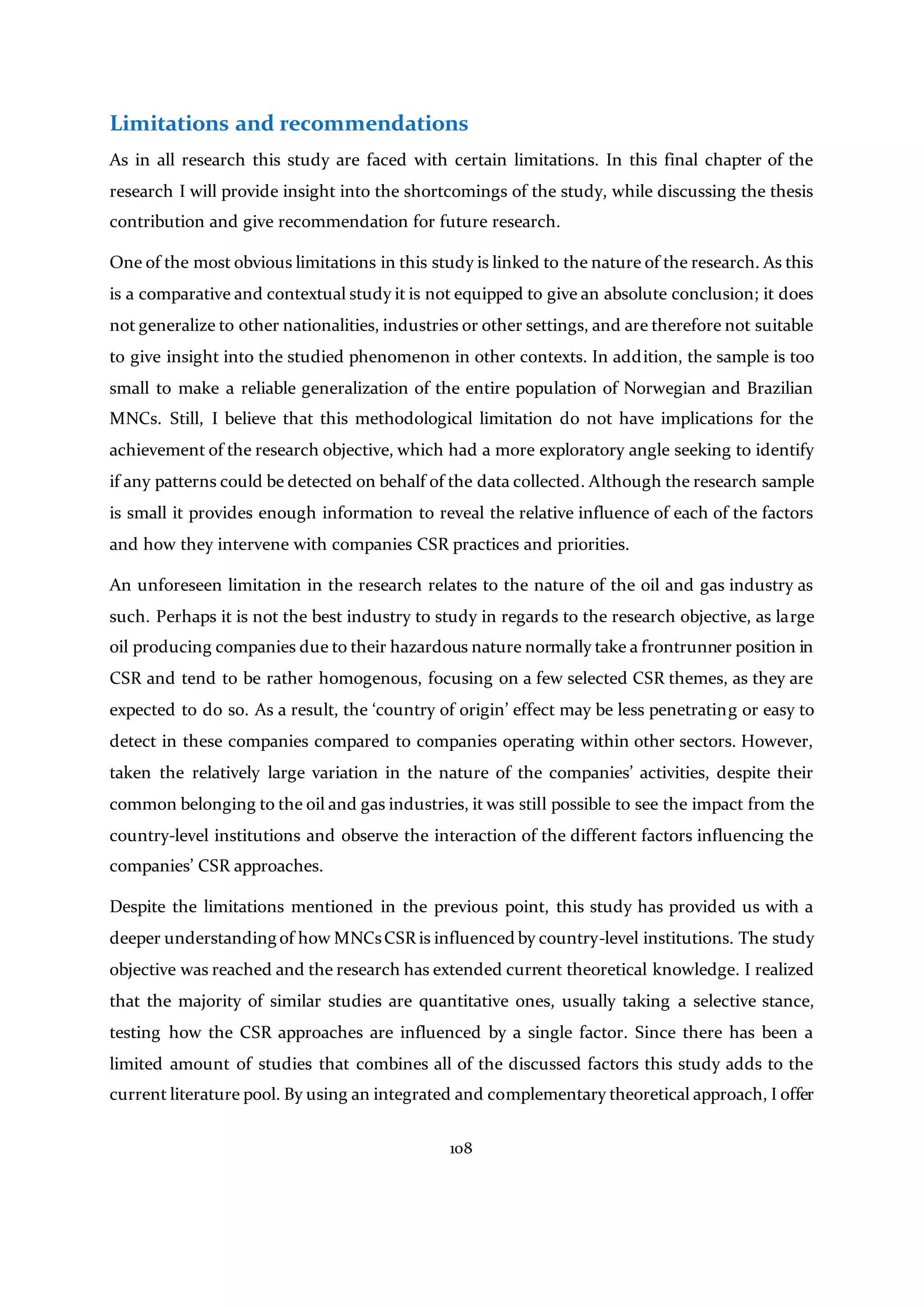 108
Limitations and recommendations
As in all research this study are faced with certain limitations. In this final chapter of the
research I will provide insight into the shortcomings of the study, while discussing the thesis
contribution and give recommendation for future research.
One of the most obvious limitations in this study is linked to the nature of the research. As this
is a comparative and contextual study it is not equipped to give an absolute conclusion; it does
not generalize to other nationalities, industries or other settings, and are therefore not suitable
to give insight into the studied phenomenon in other contexts. In addition, the sample is too
small to make a reliable generalization of the entire population of Norwegian and Brazilian
MNCs. Still, I believe that this methodological limitation do not have implications for the
achievement of the research objective, which had a more exploratory angle seeking to identify
if any patterns could be detected on behalf of the data collected. Although the research sample
is small it provides enough information to reveal the relative influence of each of the factors
and how they intervene with companies CSR practices and priorities.
An unforeseen limitation in the research relates to the nature of the oil and gas industry as
such. Perhaps it is not the best industry to study in regards to the research objective, as large
oil producing companies due to their hazardous nature normally take a frontrunner position in
CSR and tend to be rather homogenous, focusing on a few selected CSR themes, as they are
expected to do so. As a result, the ‘country of origin’ effect may be less penetrating or easy to
detect in these companies compared to companies operating within other sectors. However,
taken the relatively large variation in the nature of the companies’ activities, despite their
common belonging to the oil and gas industries, it was still possible to see the impact from the
country-level institutions and observe the interaction of the different factors influencing the
companies’ CSR approaches.
Despite the limitations mentioned in the previous point, this study has provided us with a
deeper understanding of how MNCsCSR is influenced by country-level institutions. The study
objective was reached and the research has extended current theoretical knowledge. I realized
that the majority of similar studies are quantitative ones, usually taking a selective stance,
testing how the CSR approaches are influenced by a single factor. Since there has been a
limited amount of studies that combines all of the discussed factors this study adds to the
current literature pool. By using an integrated and complementary theoretical approach, I offer
 