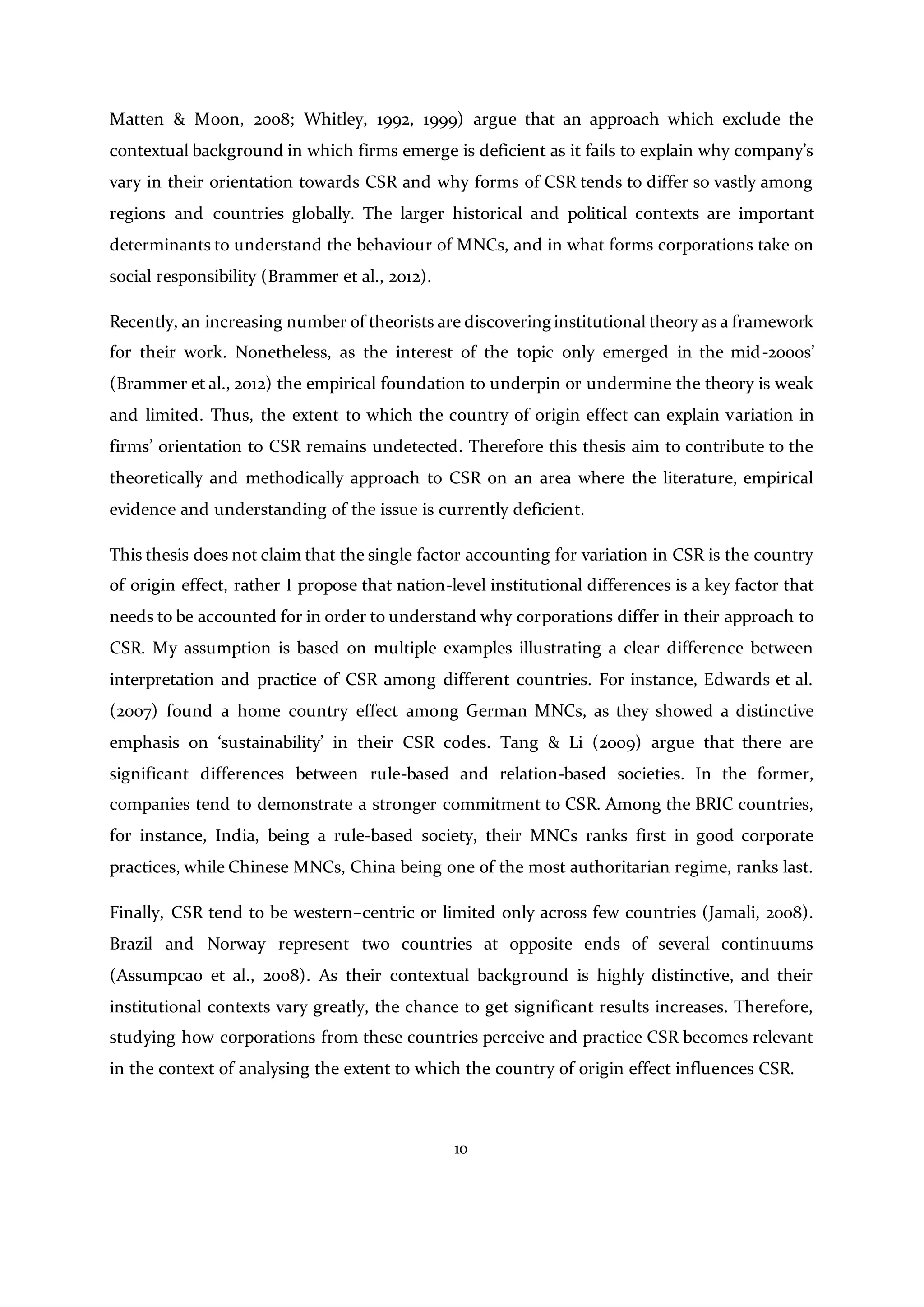 10
Matten & Moon, 2008; Whitley, 1992, 1999) argue that an approach which exclude the
contextual background in which firms emerge is deficient as it fails to explain why company’s
vary in their orientation towards CSR and why forms of CSR tends to differ so vastly among
regions and countries globally. The larger historical and political contexts are important
determinants to understand the behaviour of MNCs, and in what forms corporations take on
social responsibility (Brammer et al., 2012).
Recently, an increasing number of theorists are discovering institutional theory as a framework
for their work. Nonetheless, as the interest of the topic only emerged in the mid-2000s’
(Brammer et al., 2012) the empirical foundation to underpin or undermine the theory is weak
and limited. Thus, the extent to which the country of origin effect can explain variation in
firms’ orientation to CSR remains undetected. Therefore this thesis aim to contribute to the
theoretically and methodically approach to CSR on an area where the literature, empirical
evidence and understanding of the issue is currently deficient.
This thesis does not claim that the single factor accounting for variation in CSR is the country
of origin effect, rather I propose that nation-level institutional differences is a key factor that
needs to be accounted for in order to understand why corporations differ in their approach to
CSR. My assumption is based on multiple examples illustrating a clear difference between
interpretation and practice of CSR among different countries. For instance, Edwards et al.
(2007) found a home country effect among German MNCs, as they showed a distinctive
emphasis on ‘sustainability’ in their CSR codes. Tang & Li (2009) argue that there are
significant differences between rule-based and relation-based societies. In the former,
companies tend to demonstrate a stronger commitment to CSR. Among the BRIC countries,
for instance, India, being a rule-based society, their MNCs ranks first in good corporate
practices, while Chinese MNCs, China being one of the most authoritarian regime, ranks last.
Finally, CSR tend to be western–centric or limited only across few countries (Jamali, 2008).
Brazil and Norway represent two countries at opposite ends of several continuums
(Assumpcao et al., 2008). As their contextual background is highly distinctive, and their
institutional contexts vary greatly, the chance to get significant results increases. Therefore,
studying how corporations from these countries perceive and practice CSR becomes relevant
in the context of analysing the extent to which the country of origin effect influences CSR.
 