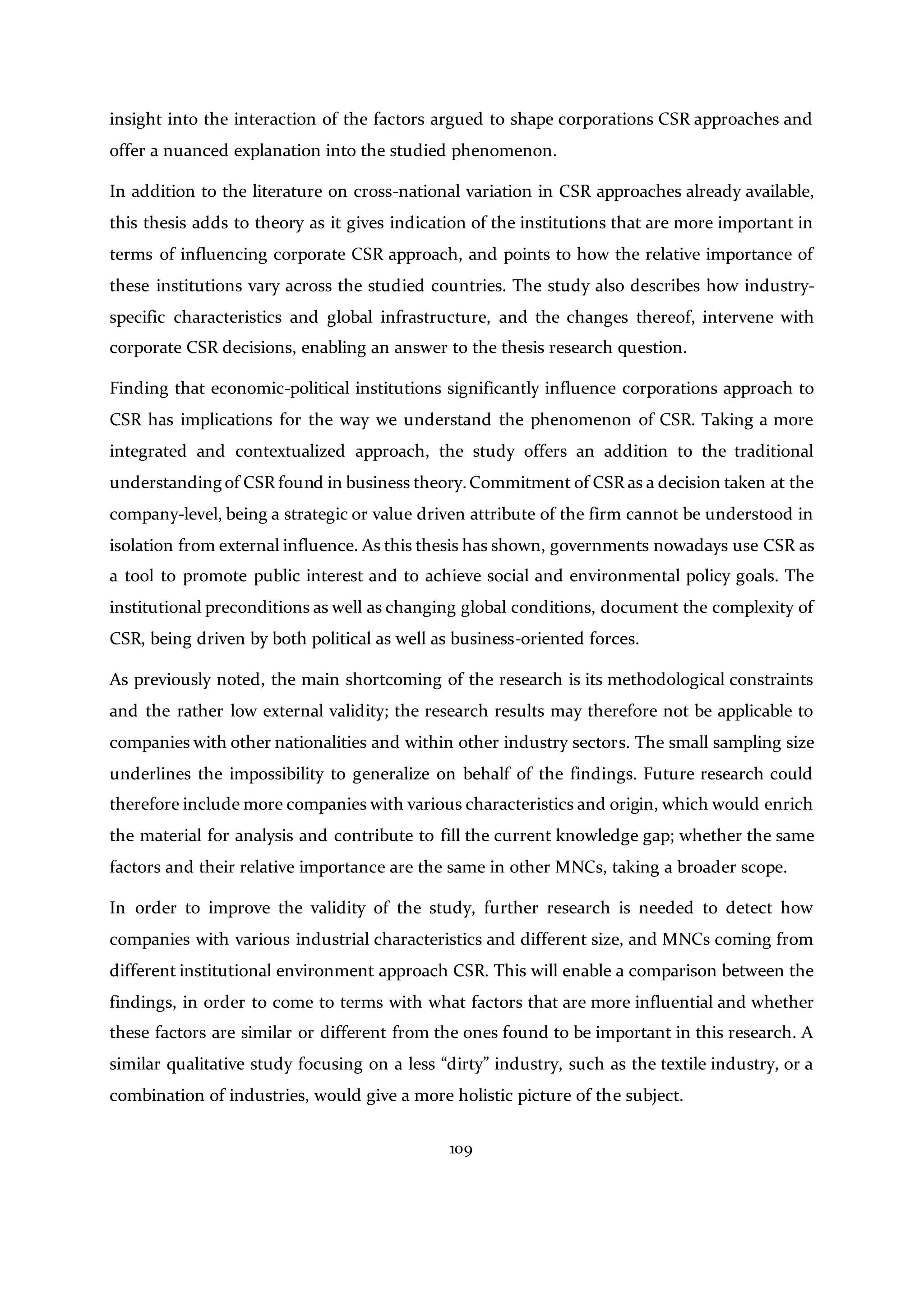 109
insight into the interaction of the factors argued to shape corporations CSR approaches and
offer a nuanced explanation into the studied phenomenon.
In addition to the literature on cross-national variation in CSR approaches already available,
this thesis adds to theory as it gives indication of the institutions that are more important in
terms of influencing corporate CSR approach, and points to how the relative importance of
these institutions vary across the studied countries. The study also describes how industry-
specific characteristics and global infrastructure, and the changes thereof, intervene with
corporate CSR decisions, enabling an answer to the thesis research question.
Finding that economic-political institutions significantly influence corporations approach to
CSR has implications for the way we understand the phenomenon of CSR. Taking a more
integrated and contextualized approach, the study offers an addition to the traditional
understanding of CSR found in business theory.Commitment of CSR as a decision taken at the
company-level, being a strategic or value driven attribute of the firm cannot be understood in
isolation from external influence. As this thesis has shown, governments nowadays use CSR as
a tool to promote public interest and to achieve social and environmental policy goals. The
institutional preconditions as well as changing global conditions, document the complexity of
CSR, being driven by both political as well as business-oriented forces.
As previously noted, the main shortcoming of the research is its methodological constraints
and the rather low external validity; the research results may therefore not be applicable to
companies with other nationalities and within other industry sectors. The small sampling size
underlines the impossibility to generalize on behalf of the findings. Future research could
therefore include more companies with various characteristics and origin, which would enrich
the material for analysis and contribute to fill the current knowledge gap; whether the same
factors and their relative importance are the same in other MNCs, taking a broader scope.
In order to improve the validity of the study, further research is needed to detect how
companies with various industrial characteristics and different size, and MNCs coming from
different institutional environment approach CSR. This will enable a comparison between the
findings, in order to come to terms with what factors that are more influential and whether
these factors are similar or different from the ones found to be important in this research. A
similar qualitative study focusing on a less “dirty” industry, such as the textile industry, or a
combination of industries, would give a more holistic picture of the subject.
 