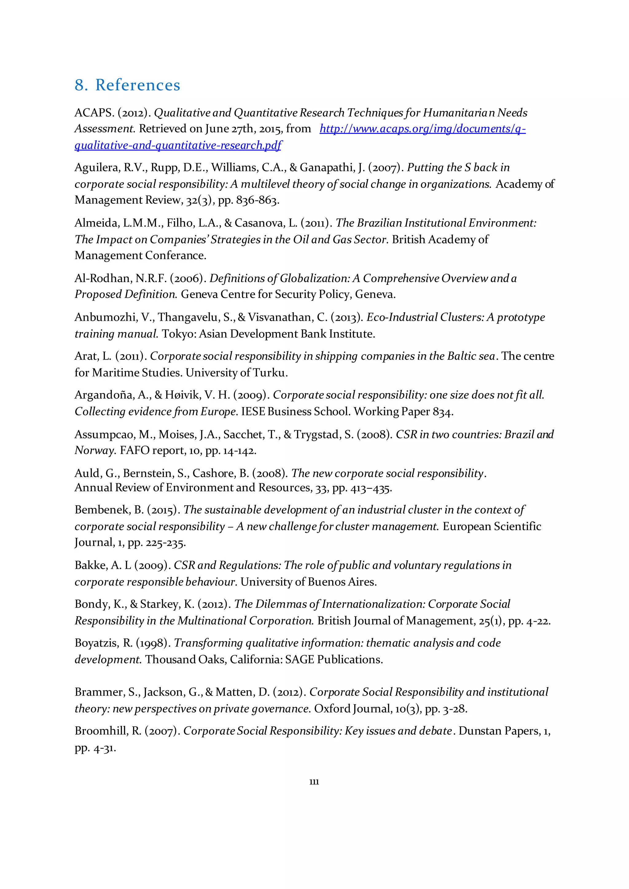 111
8. References
ACAPS. (2012). Qualitative and Quantitative Research Techniques for Humanitarian Needs
Assessment. Retrieved on June 27th, 2015, from http://www.acaps.org/img/documents/q-
qualitative-and-quantitative-research.pdf
Aguilera, R.V., Rupp, D.E., Williams, C.A., & Ganapathi, J. (2007). Putting the S back in
corporate social responsibility: A multilevel theory of social change in organizations. Academy of
Management Review, 32(3), pp. 836-863.
Almeida, L.M.M., Filho, L.A., & Casanova, L. (2011). The Brazilian Institutional Environment:
The Impact on Companies’ Strategies in the Oil and Gas Sector. British Academy of
Management Conferance.
Al-Rodhan, N.R.F. (2006). Definitions of Globalization: A Comprehensive Overview anda
Proposed Definition. Geneva Centre for Security Policy, Geneva.
Anbumozhi, V., Thangavelu, S.,& Visvanathan, C. (2013). Eco-Industrial Clusters: A prototype
training manual. Tokyo: Asian Development Bank Institute.
Arat, L. (2011). Corporate social responsibility in shipping companies in the Baltic sea. The centre
for Maritime Studies. University of Turku.
Argandoña, A., & Høivik, V. H. (2009). Corporate social responsibility: one size does not fit all.
Collecting evidence from Europe. IESE Business School. Working Paper 834.
Assumpcao, M., Moises, J.A., Sacchet, T., & Trygstad, S. (2008). CSR in two countries: Brazil and
Norway. FAFO report, 10, pp. 14-142.
Auld, G., Bernstein, S., Cashore, B. (2008). The new corporate social responsibility.
Annual Review of Environment and Resources, 33, pp. 413–435.
Bembenek, B. (2015). The sustainable development of an industrial cluster in the context of
corporate social responsibility – A new challenge forcluster management. European Scientific
Journal, 1, pp. 225-235.
Bakke, A. L (2009). CSR and Regulations: The role of public and voluntary regulations in
corporate responsible behaviour. University of Buenos Aires.
Bondy, K., & Starkey, K. (2012). The Dilemmas of Internationalization: Corporate Social
Responsibility in the Multinational Corporation. British Journal of Management, 25(1), pp. 4-22.
Boyatzis, R. (1998). Transforming qualitative information: thematic analysis and code
development. Thousand Oaks, California: SAGE Publications.
Brammer, S., Jackson, G.,& Matten, D. (2012). Corporate Social Responsibility and institutional
theory: new perspectives on private governance. Oxford Journal, 10(3), pp. 3-28.
Broomhill, R. (2007). Corporate Social Responsibility: Key issues and debate. Dunstan Papers, 1,
pp. 4-31.
 