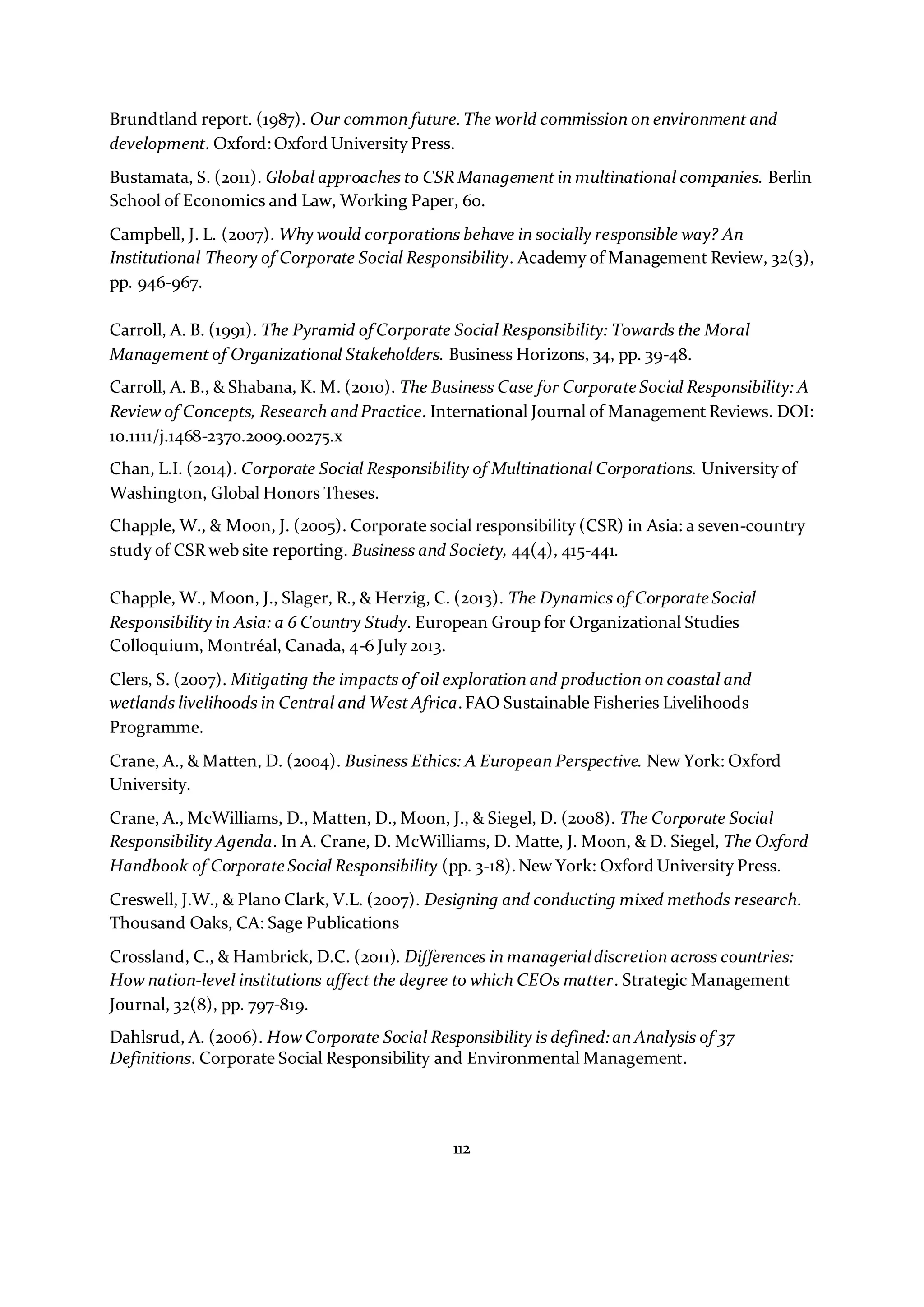 112
Brundtland report. (1987). Our common future.The world commission on environment and
development. Oxford:Oxford University Press.
Bustamata, S. (2011). Global approaches to CSR Management in multinational companies. Berlin
School of Economics and Law, Working Paper, 60.
Campbell, J. L. (2007). Why would corporations behave in socially responsible way? An
Institutional Theory of Corporate Social Responsibility. Academy of Management Review, 32(3),
pp. 946-967.
Carroll, A. B. (1991). The Pyramid of Corporate Social Responsibility: Towards the Moral
Management of Organizational Stakeholders. Business Horizons, 34, pp. 39-48.
Carroll, A. B., & Shabana, K. M. (2010). The Business Case for Corporate Social Responsibility: A
Review of Concepts, Research andPractice. International Journal of Management Reviews. DOI:
10.1111/j.1468-2370.2009.00275.x
Chan, L.I. (2014). Corporate Social Responsibility of Multinational Corporations. University of
Washington, Global Honors Theses.
Chapple, W., & Moon, J. (2005). Corporate social responsibility (CSR) in Asia: a seven-country
study of CSR web site reporting. Business and Society, 44(4), 415-441.
Chapple, W., Moon, J., Slager, R., & Herzig, C. (2013). The Dynamics of Corporate Social
Responsibility in Asia: a 6 Country Study. European Group for Organizational Studies
Colloquium, Montréal, Canada, 4-6 July 2013.
Clers, S. (2007). Mitigating the impacts of oil exploration and production on coastal and
wetlands livelihoods in Central and West Africa.FAO Sustainable Fisheries Livelihoods
Programme.
Crane, A., & Matten, D. (2004). Business Ethics: A European Perspective. New York: Oxford
University.
Crane, A., McWilliams, D., Matten, D., Moon, J., & Siegel, D. (2008). The Corporate Social
Responsibility Agenda. In A. Crane, D. McWilliams, D. Matte, J. Moon, & D. Siegel, The Oxford
Handbook of Corporate Social Responsibility (pp. 3-18).New York: Oxford University Press.
Creswell, J.W., & Plano Clark, V.L. (2007). Designing and conducting mixed methods research.
Thousand Oaks, CA: Sage Publications
Crossland, C., & Hambrick, D.C. (2011). Differences in managerialdiscretion across countries:
How nation-level institutions affect the degree to which CEOs matter. Strategic Management
Journal, 32(8), pp. 797-819.
Dahlsrud, A. (2006). How Corporate Social Responsibility is defined:an Analysis of 37
Definitions. Corporate Social Responsibility and Environmental Management.
 