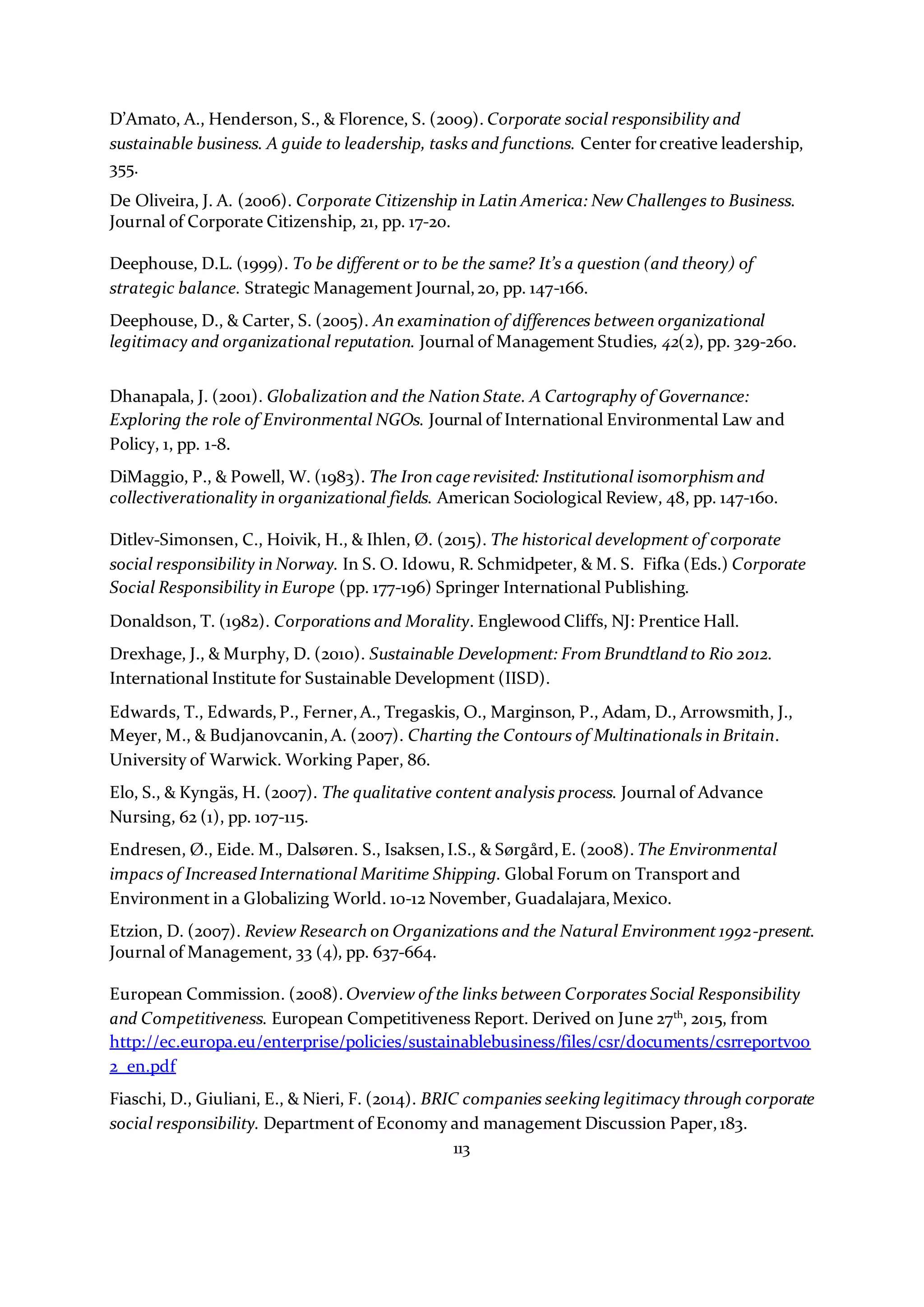 113
D’Amato, A., Henderson, S., & Florence, S. (2009). Corporate social responsibility and
sustainable business. A guide to leadership, tasks and functions. Center forcreative leadership,
355.
De Oliveira, J. A. (2006). Corporate Citizenship in Latin America: New Challenges to Business.
Journal of Corporate Citizenship, 21, pp. 17-20.
Deephouse, D.L. (1999). To be different or to be the same? It’s a question (and theory) of
strategic balance. Strategic Management Journal,20, pp. 147-166.
Deephouse, D., & Carter, S. (2005). An examination of differences between organizational
legitimacy and organizational reputation. Journal of Management Studies, 42(2), pp. 329-260.
Dhanapala, J. (2001). Globalization and the Nation State. A Cartography of Governance:
Exploring the role of Environmental NGOs. Journal of International Environmental Law and
Policy, 1, pp. 1-8.
DiMaggio, P., & Powell, W. (1983). The Iron cage revisited: Institutional isomorphism and
collectiverationality in organizational fields. American Sociological Review, 48, pp. 147-160.
Ditlev-Simonsen, C., Hoivik, H., & Ihlen, Ø. (2015). The historical development of corporate
social responsibility in Norway. In S. O. Idowu, R. Schmidpeter, & M. S. Fifka (Eds.) Corporate
Social Responsibility in Europe (pp. 177-196) Springer International Publishing.
Donaldson, T. (1982). Corporations and Morality. Englewood Cliffs, NJ: Prentice Hall.
Drexhage, J., & Murphy, D. (2010). Sustainable Development: From Brundtlandto Rio 2012.
International Institute for Sustainable Development (IISD).
Edwards, T., Edwards,P., Ferner,A., Tregaskis, O., Marginson, P., Adam, D., Arrowsmith, J.,
Meyer, M., & Budjanovcanin,A. (2007). Charting the Contours of Multinationals in Britain.
University of Warwick. Working Paper, 86.
Elo, S., & Kyngäs, H. (2007). The qualitative content analysis process. Journal of Advance
Nursing, 62 (1), pp. 107-115.
Endresen, Ø., Eide. M., Dalsøren. S., Isaksen,I.S., & Sørgård,E. (2008). The Environmental
impacs of IncreasedInternational Maritime Shipping. Global Forum on Transport and
Environment in a Globalizing World. 10-12 November, Guadalajara,Mexico.
Etzion, D. (2007). Review Research on Organizations and the Natural Environment 1992-present.
Journal of Management, 33 (4), pp. 637-664.
European Commission. (2008). Overview of the links between Corporates Social Responsibility
and Competitiveness. European Competitiveness Report. Derived on June 27th
, 2015, from
http://ec.europa.eu/enterprise/policies/sustainablebusiness/files/csr/documents/csrreportv00
2_en.pdf
Fiaschi, D., Giuliani, E., & Nieri, F. (2014). BRIC companies seeking legitimacy through corporate
social responsibility. Department of Economy and management Discussion Paper,183.
 