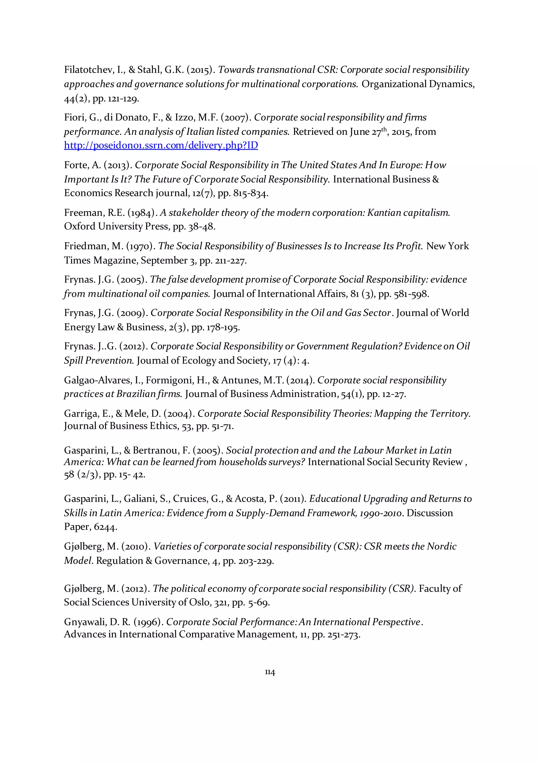 114
Filatotchev, I., & Stahl, G.K. (2015). Towards transnational CSR: Corporate social responsibility
approaches and governance solutions for multinational corporations. Organizational Dynamics,
44(2), pp. 121-129.
Fiori, G., di Donato, F., & Izzo, M.F. (2007). Corporate socialresponsibility and firms
performance. An analysis of Italian listed companies. Retrieved on June 27th
, 2015, from
http://poseidon01.ssrn.com/delivery.php?ID
Forte, A. (2013). Corporate Social Responsibility in The United States And In Europe: How
Important Is It? The Future of Corporate Social Responsibility. International Business &
Economics Research journal, 12(7), pp. 815-834.
Freeman, R.E. (1984). A stakeholder theory of the modern corporation: Kantian capitalism.
Oxford University Press, pp. 38-48.
Friedman, M. (1970). The Social Responsibility of Businesses Is to Increase Its Profit. New York
Times Magazine, September 3, pp. 211-227.
Frynas. J.G. (2005). The false development promise of Corporate Social Responsibility: evidence
from multinational oil companies. Journal of International Affairs, 81 (3), pp. 581-598.
Frynas, J.G. (2009). Corporate Social Responsibility in the Oil and Gas Sector. Journal of World
Energy Law & Business, 2(3), pp. 178-195.
Frynas. J..G. (2012). Corporate Social Responsibility or Government Regulation? Evidence on Oil
Spill Prevention. Journal of Ecology and Society, 17 (4): 4.
Galgao-Alvares, I., Formigoni, H., & Antunes, M.T. (2014). Corporate social responsibility
practices at Brazilian firms. Journal of Business Administration,54(1), pp. 12-27.
Garriga, E., & Mele, D. (2004). Corporate Social Responsibility Theories: Mapping the Territory.
Journal of Business Ethics, 53, pp. 51-71.
Gasparini, L., & Bertranou, F. (2005). Social protection and and the Labour Market in Latin
America: What can be learnedfrom households surveys? International Social Security Review ,
58 (2/3), pp. 15- 42.
Gasparini, L., Galiani, S., Cruices, G., & Acosta, P. (2011). Educational Upgrading andReturns to
Skills in Latin America: Evidence from a Supply-Demand Framework, 1990-2010. Discussion
Paper, 6244.
Gjølberg, M. (2010). Varieties of corporate social responsibility (CSR): CSR meets the Nordic
Model. Regulation & Governance, 4, pp. 203-229.
Gjølberg, M. (2012). The political economy of corporate social responsibility (CSR). Faculty of
Social Sciences University of Oslo, 321, pp. 5-69.
Gnyawali, D. R. (1996). Corporate Social Performance:An International Perspective.
Advances in International Comparative Management, 11, pp. 251-273.
 