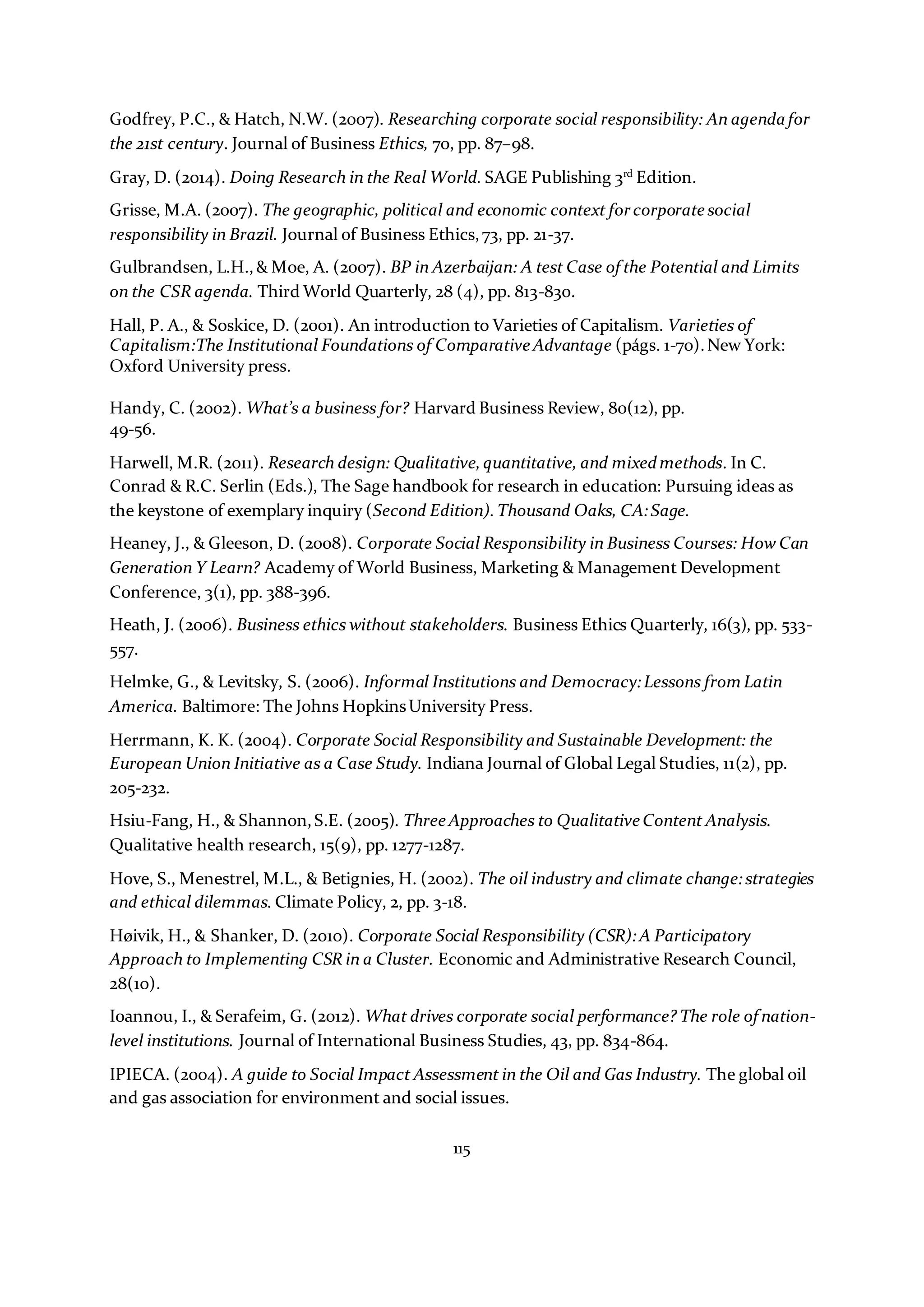 115
Godfrey, P.C., & Hatch, N.W. (2007). Researching corporate social responsibility: An agenda for
the 21st century. Journal of Business Ethics, 70, pp. 87–98.
Gray, D. (2014). Doing Research in the Real World. SAGE Publishing 3rd
Edition.
Grisse, M.A. (2007). The geographic, political and economic context forcorporate social
responsibility in Brazil. Journal of Business Ethics,73, pp. 21-37.
Gulbrandsen, L.H.,& Moe, A. (2007). BP in Azerbaijan: A test Case of the Potential and Limits
on the CSR agenda. Third World Quarterly, 28 (4), pp. 813-830.
Hall, P. A., & Soskice, D. (2001). An introduction to Varieties of Capitalism. Varieties of
Capitalism:The Institutional Foundations of Comparative Advantage (págs. 1-70).New York:
Oxford University press.
Handy, C. (2002). What’s a business for? Harvard Business Review, 80(12), pp.
49-56.
Harwell, M.R. (2011). Research design: Qualitative,quantitative, and mixedmethods. In C.
Conrad & R.C. Serlin (Eds.), The Sage handbook for research in education: Pursuing ideas as
the keystone of exemplary inquiry (Second Edition).Thousand Oaks, CA:Sage.
Heaney, J., & Gleeson, D. (2008). Corporate Social Responsibility in Business Courses: How Can
Generation Y Learn? Academy of World Business, Marketing & Management Development
Conference, 3(1), pp. 388-396.
Heath, J. (2006). Business ethics without stakeholders. Business Ethics Quarterly, 16(3), pp. 533-
557.
Helmke, G., & Levitsky, S. (2006). Informal Institutions and Democracy:Lessons from Latin
America. Baltimore: The Johns HopkinsUniversity Press.
Herrmann, K. K. (2004). Corporate Social Responsibility and Sustainable Development: the
European Union Initiative as a Case Study. Indiana Journal of Global Legal Studies, 11(2), pp.
205-232.
Hsiu-Fang, H., & Shannon,S.E. (2005). Three Approaches to Qualitative Content Analysis.
Qualitative health research, 15(9), pp. 1277-1287.
Hove, S., Menestrel, M.L., & Betignies, H. (2002). The oil industry and climate change:strategies
and ethical dilemmas. Climate Policy, 2, pp. 3-18.
Høivik, H., & Shanker, D. (2010). Corporate Social Responsibility (CSR):A Participatory
Approach to Implementing CSR in a Cluster. Economic and Administrative Research Council,
28(10).
Ioannou, I., & Serafeim, G. (2012). What drives corporate social performance? The role of nation-
level institutions. Journal of International Business Studies, 43, pp. 834-864.
IPIECA. (2004). A guide to Social Impact Assessment in the Oil and Gas Industry. The global oil
and gas association for environment and social issues.
 