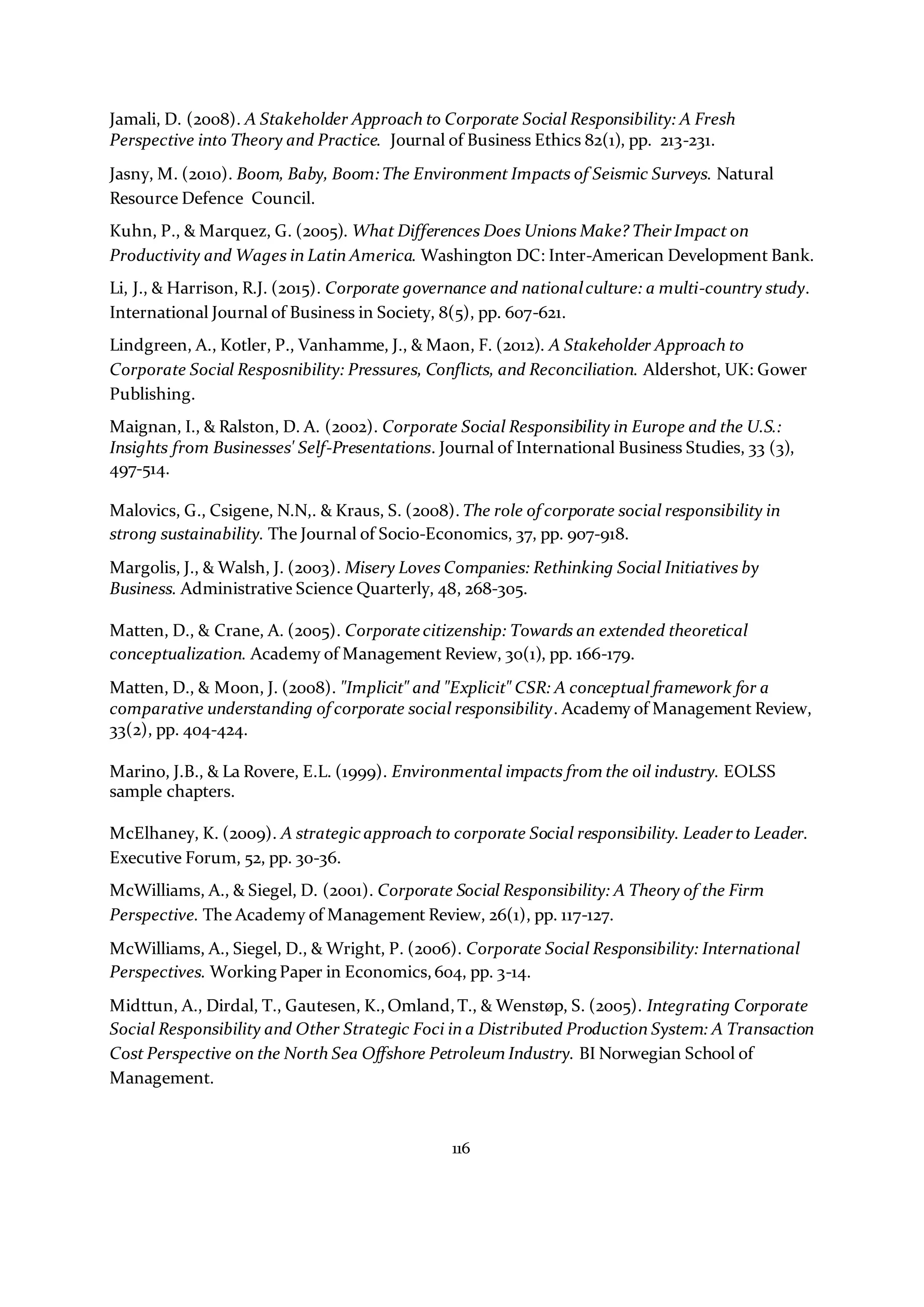 116
Jamali, D. (2008). A Stakeholder Approach to Corporate Social Responsibility: A Fresh
Perspective into Theory and Practice. Journal of Business Ethics 82(1), pp. 213-231.
Jasny, M. (2010). Boom, Baby, Boom:The Environment Impacts of Seismic Surveys. Natural
Resource Defence Council.
Kuhn, P., & Marquez, G. (2005). What Differences Does Unions Make? TheirImpact on
Productivity and Wages in Latin America. Washington DC: Inter-American Development Bank.
Li, J., & Harrison, R.J. (2015). Corporate governance and nationalculture: a multi-country study.
International Journal of Business in Society, 8(5), pp. 607-621.
Lindgreen, A., Kotler, P., Vanhamme, J., & Maon, F. (2012). A Stakeholder Approach to
Corporate Social Resposnibility: Pressures, Conflicts, and Reconciliation. Aldershot, UK: Gower
Publishing.
Maignan, I., & Ralston, D. A. (2002). Corporate Social Responsibility in Europe and the U.S.:
Insights from Businesses' Self-Presentations. Journal of International Business Studies, 33 (3),
497-514.
Malovics, G., Csigene, N.N,. & Kraus, S. (2008). The role of corporate social responsibility in
strong sustainability. The Journal of Socio-Economics, 37, pp. 907-918.
Margolis, J., & Walsh, J. (2003). Misery Loves Companies: Rethinking Social Initiatives by
Business. Administrative Science Quarterly, 48, 268-305.
Matten, D., & Crane, A. (2005). Corporate citizenship: Towards an extended theoretical
conceptualization. Academy of Management Review, 30(1), pp. 166-179.
Matten, D., & Moon, J. (2008). "Implicit" and "Explicit" CSR: A conceptual framework for a
comparative understanding of corporate social responsibility. Academy of Management Review,
33(2), pp. 404-424.
Marino, J.B., & La Rovere, E.L. (1999). Environmental impacts from the oil industry. EOLSS
sample chapters.
McElhaney, K. (2009). A strategicapproach to corporate Social responsibility. Leaderto Leader.
Executive Forum, 52, pp. 30-36.
McWilliams, A., & Siegel, D. (2001). Corporate Social Responsibility: A Theory of the Firm
Perspective. The Academy of Management Review, 26(1), pp. 117-127.
McWilliams, A., Siegel, D., & Wright, P. (2006). Corporate Social Responsibility: International
Perspectives. Working Paper in Economics,604, pp. 3-14.
Midttun, A., Dirdal, T., Gautesen, K.,Omland,T., & Wenstøp, S. (2005). Integrating Corporate
Social Responsibility and Other Strategic Foci in a Distributed Production System: A Transaction
Cost Perspective on the North Sea Offshore Petroleum Industry. BI Norwegian School of
Management.
 