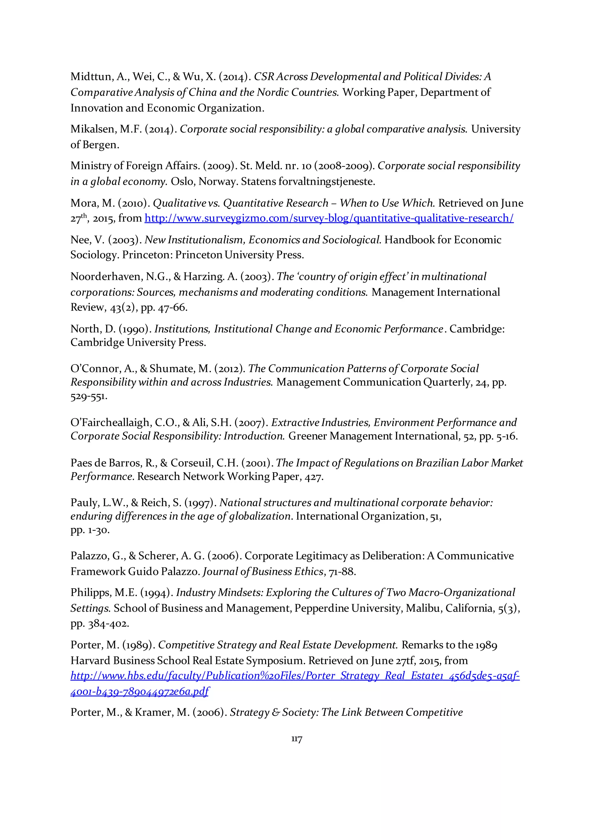 117
Midttun, A., Wei, C., & Wu, X. (2014). CSR Across Developmental and Political Divides: A
Comparative Analysis of China and the Nordic Countries. Working Paper, Department of
Innovation and Economic Organization.
Mikalsen, M.F. (2014). Corporate social responsibility: a global comparative analysis. University
of Bergen.
Ministry of Foreign Affairs. (2009). St. Meld. nr. 10 (2008-2009). Corporate social responsibility
in a global economy. Oslo, Norway. Statens forvaltningstjeneste.
Mora, M. (2010). Qualitative vs. Quantitative Research – When to Use Which. Retrieved on June
27th
, 2015, from http://www.surveygizmo.com/survey-blog/quantitative-qualitative-research/
Nee, V. (2003). New Institutionalism, Economics and Sociological. Handbook for Economic
Sociology. Princeton: Princeton University Press.
Noorderhaven, N.G., & Harzing. A. (2003). The ‘country of origin effect’ in multinational
corporations: Sources, mechanisms and moderating conditions. Management International
Review, 43(2), pp. 47-66.
North, D. (1990). Institutions, Institutional Change and Economic Performance. Cambridge:
Cambridge University Press.
O’Connor, A., & Shumate, M. (2012). The Communication Patterns of Corporate Social
Responsibility within and across Industries. Management Communication Quarterly, 24, pp.
529-551.
O’Faircheallaigh, C.O., & Ali, S.H. (2007). Extractive Industries, Environment Performance and
Corporate Social Responsibility: Introduction. Greener Management International, 52, pp. 5-16.
Paes de Barros, R., & Corseuil, C.H. (2001). The Impact of Regulations on Brazilian Labor Market
Performance. Research Network Working Paper, 427.
Pauly, L.W., & Reich, S. (1997). National structures and multinational corporate behavior:
enduring differences in the age of globalization. International Organization,51,
pp. 1-30.
Palazzo, G., & Scherer, A. G. (2006). Corporate Legitimacy as Deliberation: A Communicative
Framework Guido Palazzo. Journal of Business Ethics, 71-88.
Philipps, M.E. (1994). Industry Mindsets: Exploring the Cultures of Two Macro-Organizational
Settings. School of Business and Management, Pepperdine University, Malibu, California, 5(3),
pp. 384-402.
Porter, M. (1989). Competitive Strategy and Real Estate Development. Remarks to the 1989
Harvard Business School Real Estate Symposium. Retrieved on June 27tf, 2015, from
http://www.hbs.edu/faculty/Publication%20Files/Porter_Strategy_Real_Estate1_456d5de5-a5af-
4001-b439-789044972e6a.pdf
Porter, M., & Kramer, M. (2006). Strategy & Society: The Link Between Competitive
 