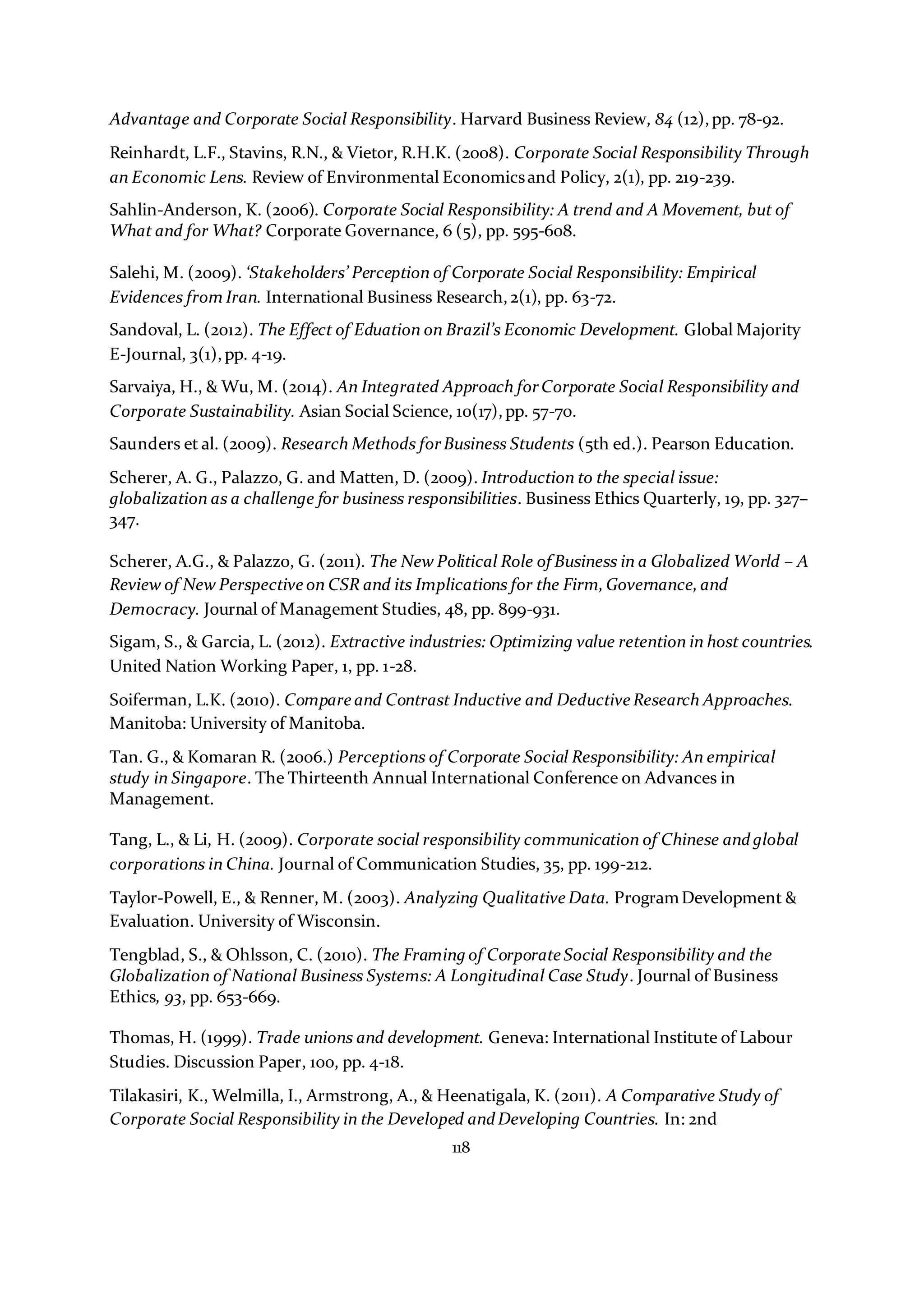 118
Advantage and Corporate Social Responsibility. Harvard Business Review, 84 (12),pp. 78-92.
Reinhardt, L.F., Stavins, R.N., & Vietor, R.H.K. (2008). Corporate Social Responsibility Through
an Economic Lens. Review of Environmental Economicsand Policy, 2(1), pp. 219-239.
Sahlin-Anderson, K. (2006). Corporate Social Responsibility: A trend and A Movement, but of
What and for What? Corporate Governance, 6 (5), pp. 595-608.
Salehi, M. (2009). ‘Stakeholders’ Perception of Corporate Social Responsibility: Empirical
Evidences from Iran. International Business Research,2(1), pp. 63-72.
Sandoval, L. (2012). The Effect of Eduation on Brazil’s Economic Development. Global Majority
E-Journal, 3(1),pp. 4-19.
Sarvaiya, H., & Wu, M. (2014). An Integrated Approach forCorporate Social Responsibility and
Corporate Sustainability. Asian Social Science, 10(17),pp. 57-70.
Saunders et al. (2009). Research Methods forBusiness Students (5th ed.). Pearson Education.
Scherer, A. G., Palazzo, G. and Matten, D. (2009). Introduction to the special issue:
globalization as a challenge for business responsibilities. Business Ethics Quarterly, 19, pp. 327–
347.
Scherer, A.G., & Palazzo, G. (2011). The New Political Role of Business in a Globalized World – A
Review of New Perspective on CSR and its Implications for the Firm,Governance,and
Democracy. Journal of Management Studies, 48, pp. 899-931.
Sigam, S., & Garcia, L. (2012). Extractive industries: Optimizing value retention in host countries.
United Nation Working Paper, 1, pp. 1-28.
Soiferman, L.K. (2010). Compare and Contrast Inductive and Deductive Research Approaches.
Manitoba: University of Manitoba.
Tan. G., & Komaran R. (2006.) Perceptions of Corporate Social Responsibility: An empirical
study in Singapore. The Thirteenth Annual International Conference on Advances in
Management.
Tang, L., & Li, H. (2009). Corporate social responsibility communication of Chinese andglobal
corporations in China. Journal of Communication Studies, 35, pp. 199-212.
Taylor-Powell, E., & Renner, M. (2003). Analyzing Qualitative Data. ProgramDevelopment &
Evaluation. University of Wisconsin.
Tengblad, S., & Ohlsson, C. (2010). The Framing of Corporate Social Responsibility and the
Globalization of National Business Systems: A Longitudinal Case Study. Journal of Business
Ethics, 93, pp. 653-669.
Thomas, H. (1999). Trade unions and development. Geneva: International Institute of Labour
Studies. Discussion Paper, 100, pp. 4-18.
Tilakasiri, K., Welmilla, I., Armstrong, A., & Heenatigala, K. (2011). A Comparative Study of
Corporate Social Responsibility in the Developed andDeveloping Countries. In: 2nd
 