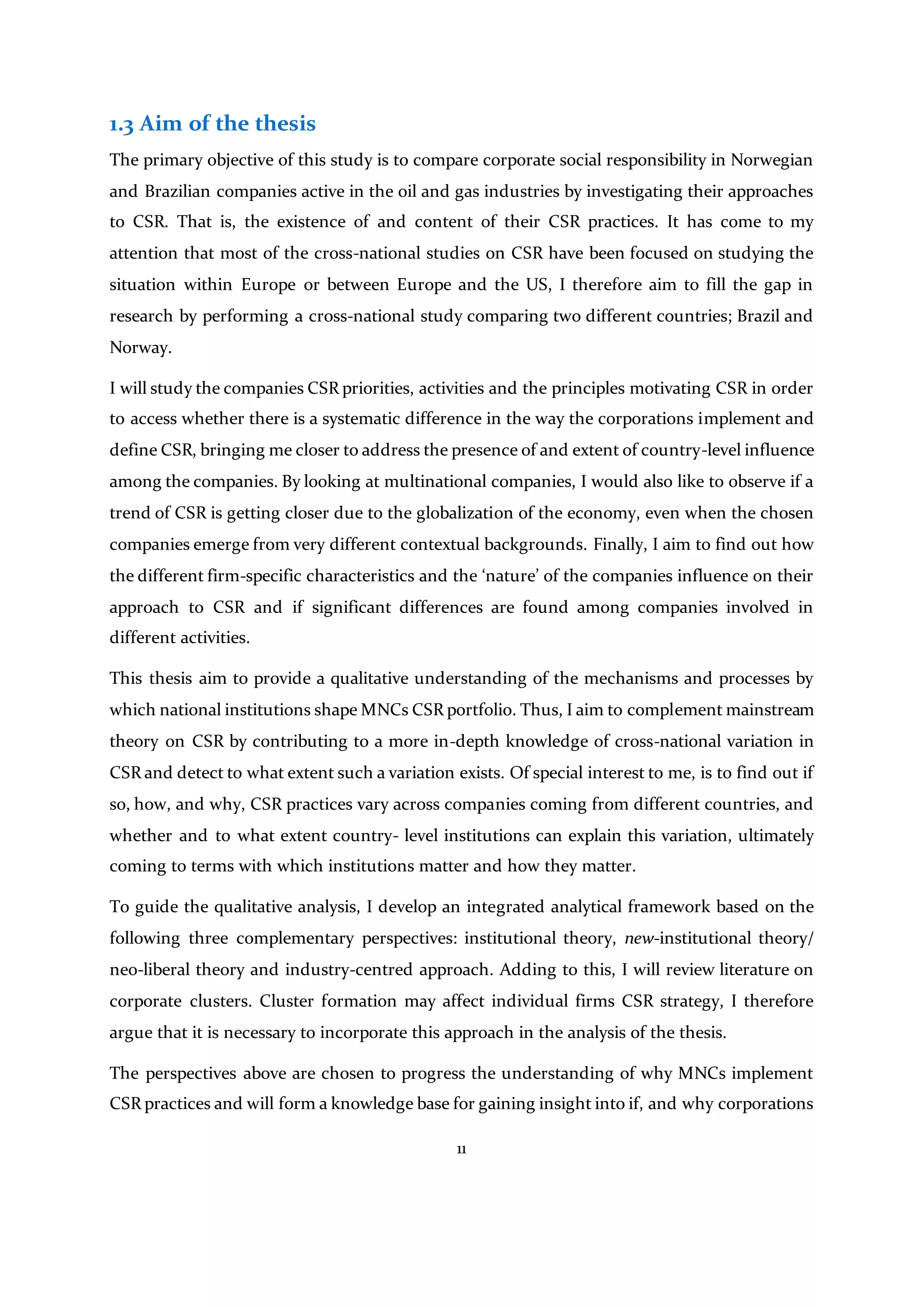 11
1.3 Aim of the thesis
The primary objective of this study is to compare corporate social responsibility in Norwegian
and Brazilian companies active in the oil and gas industries by investigating their approaches
to CSR. That is, the existence of and content of their CSR practices. It has come to my
attention that most of the cross-national studies on CSR have been focused on studying the
situation within Europe or between Europe and the US, I therefore aim to fill the gap in
research by performing a cross-national study comparing two different countries; Brazil and
Norway.
I will study the companies CSR priorities, activities and the principles motivating CSR in order
to access whether there is a systematic difference in the way the corporations implement and
define CSR, bringing me closer to address the presence of and extent of country-level influence
among the companies. By looking at multinational companies, I would also like to observe if a
trend of CSR is getting closer due to the globalization of the economy, even when the chosen
companies emerge from very different contextual backgrounds. Finally, I aim to find out how
the different firm-specific characteristics and the ‘nature’ of the companies influence on their
approach to CSR and if significant differences are found among companies involved in
different activities.
This thesis aim to provide a qualitative understanding of the mechanisms and processes by
which national institutions shape MNCs CSR portfolio. Thus, I aim to complement mainstream
theory on CSR by contributing to a more in-depth knowledge of cross-national variation in
CSR and detect to what extent such a variation exists. Of special interest to me, is to find out if
so, how, and why, CSR practices vary across companies coming from different countries, and
whether and to what extent country- level institutions can explain this variation, ultimately
coming to terms with which institutions matter and how they matter.
To guide the qualitative analysis, I develop an integrated analytical framework based on the
following three complementary perspectives: institutional theory, new-institutional theory/
neo-liberal theory and industry-centred approach. Adding to this, I will review literature on
corporate clusters. Cluster formation may affect individual firms CSR strategy, I therefore
argue that it is necessary to incorporate this approach in the analysis of the thesis.
The perspectives above are chosen to progress the understanding of why MNCs implement
CSR practices and will form a knowledge base for gaining insight into if, and why corporations
 