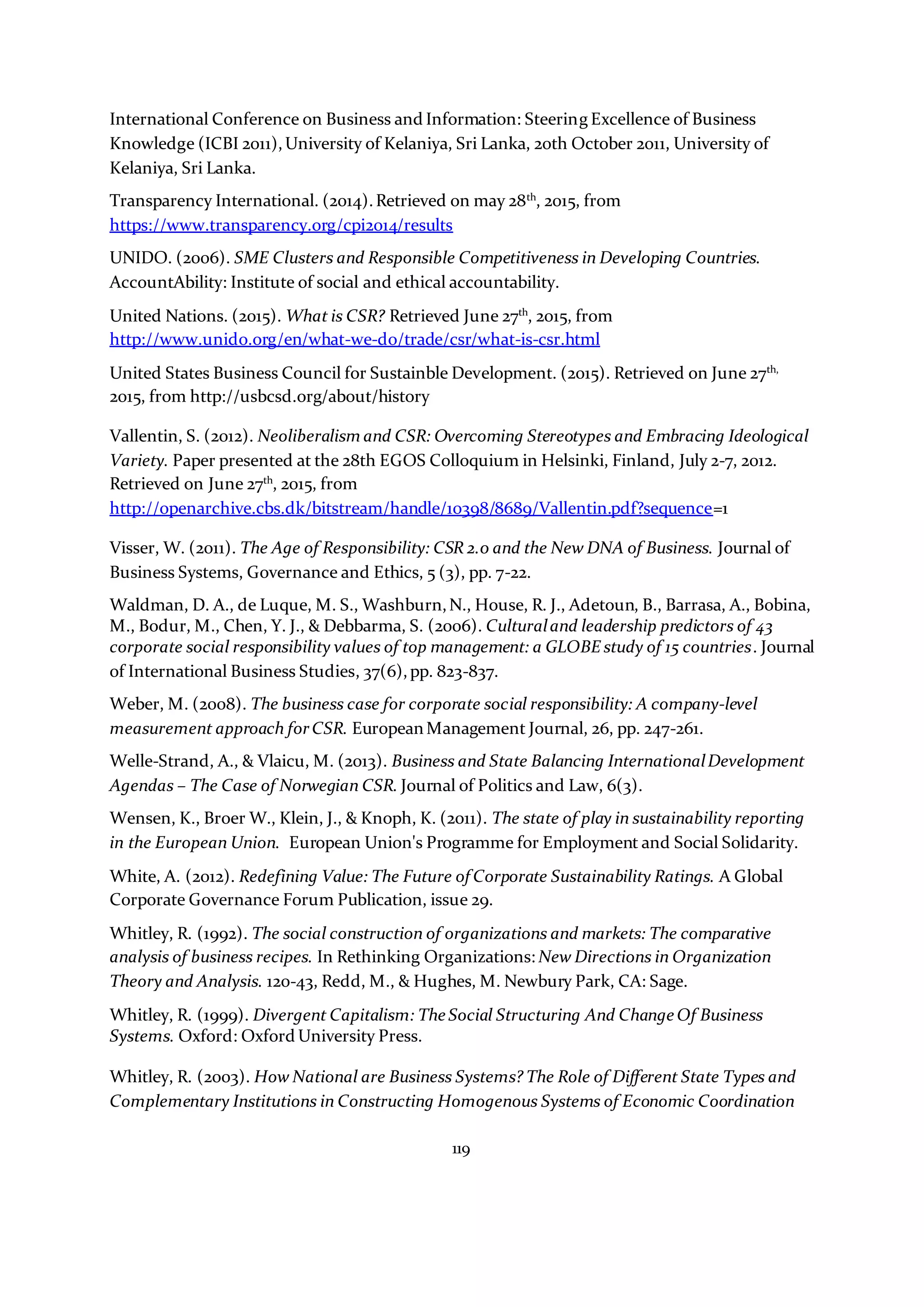 119
International Conference on Business and Information: Steering Excellence of Business
Knowledge (ICBI 2011),University of Kelaniya, Sri Lanka, 20th October 2011, University of
Kelaniya, Sri Lanka.
Transparency International. (2014).Retrieved on may 28th
, 2015, from
https://www.transparency.org/cpi2014/results
UNIDO. (2006). SME Clusters and Responsible Competitiveness in Developing Countries.
AccountAbility: Institute of social and ethical accountability.
United Nations. (2015). What is CSR? Retrieved June 27th
, 2015, from
http://www.unido.org/en/what-we-do/trade/csr/what-is-csr.html
United States Business Council for Sustainble Development. (2015). Retrieved on June 27th,
2015, from http://usbcsd.org/about/history
Vallentin, S. (2012). Neoliberalism and CSR: Overcoming Stereotypes and Embracing Ideological
Variety. Paper presented at the 28th EGOS Colloquium in Helsinki, Finland, July 2-7, 2012.
Retrieved on June 27th
, 2015, from
http://openarchive.cbs.dk/bitstream/handle/10398/8689/Vallentin.pdf?sequence=1
Visser, W. (2011). The Age of Responsibility: CSR 2.0 and the New DNA of Business. Journal of
Business Systems, Governance and Ethics, 5 (3), pp. 7-22.
Waldman, D. A., de Luque, M. S., Washburn,N., House, R. J., Adetoun, B., Barrasa, A., Bobina,
M., Bodur, M., Chen, Y. J., & Debbarma, S. (2006). Culturaland leadership predictors of 43
corporate social responsibility values of top management: a GLOBE study of 15 countries. Journal
of International Business Studies, 37(6),pp. 823-837.
Weber, M. (2008). The business case for corporate social responsibility: A company-level
measurement approach forCSR. European Management Journal, 26, pp. 247-261.
Welle-Strand, A., & Vlaicu, M. (2013). Business and State Balancing InternationalDevelopment
Agendas – The Case of Norwegian CSR. Journal of Politics and Law, 6(3).
Wensen, K., Broer W., Klein, J., & Knoph, K. (2011). The state of play in sustainability reporting
in the European Union. European Union's Programme for Employment and Social Solidarity.
White, A. (2012). Redefining Value: The Future of Corporate Sustainability Ratings. A Global
Corporate Governance Forum Publication, issue 29.
Whitley, R. (1992). The social construction of organizations and markets: The comparative
analysis of business recipes. In Rethinking Organizations: New Directions in Organization
Theory and Analysis. 120-43, Redd, M., & Hughes, M. Newbury Park, CA: Sage.
Whitley, R. (1999). Divergent Capitalism: The Social Structuring And Change Of Business
Systems. Oxford: Oxford University Press.
Whitley, R. (2003). How National are Business Systems? The Role of Different State Types and
Complementary Institutions in Constructing Homogenous Systems of Economic Coordination
 