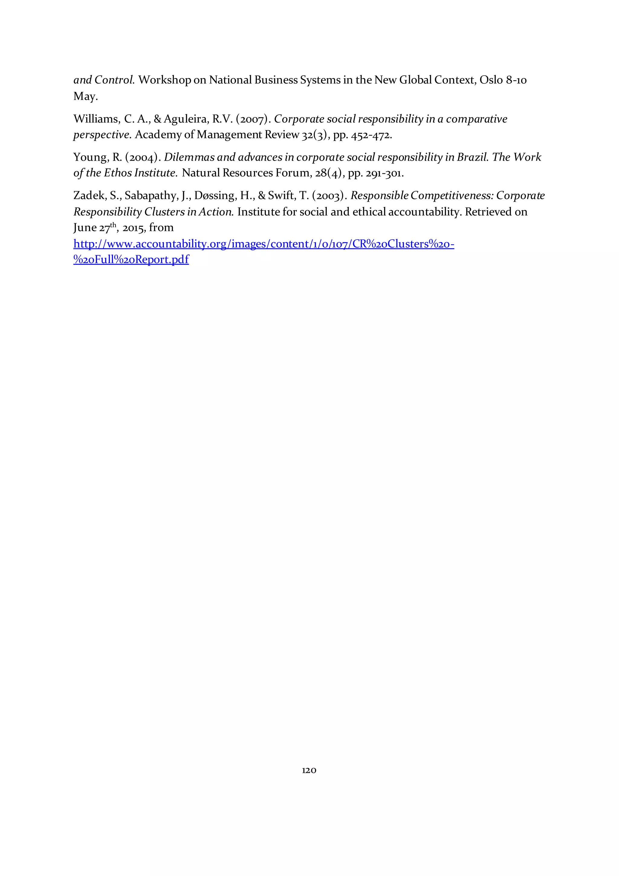 120
and Control. Workshop on National Business Systems in the New Global Context, Oslo 8-10
May.
Williams, C. A., & Aguleira, R.V. (2007). Corporate social responsibility in a comparative
perspective. Academy of Management Review 32(3), pp. 452-472.
Young, R. (2004). Dilemmas and advances in corporate social responsibility in Brazil. The Work
of the Ethos Institute. Natural Resources Forum, 28(4), pp. 291-301.
Zadek, S., Sabapathy, J., Døssing, H., & Swift, T. (2003). Responsible Competitiveness: Corporate
Responsibility Clusters in Action. Institute for social and ethical accountability. Retrieved on
June 27th
, 2015, from
http://www.accountability.org/images/content/1/0/107/CR%20Clusters%20-
%20Full%20Report.pdf
 