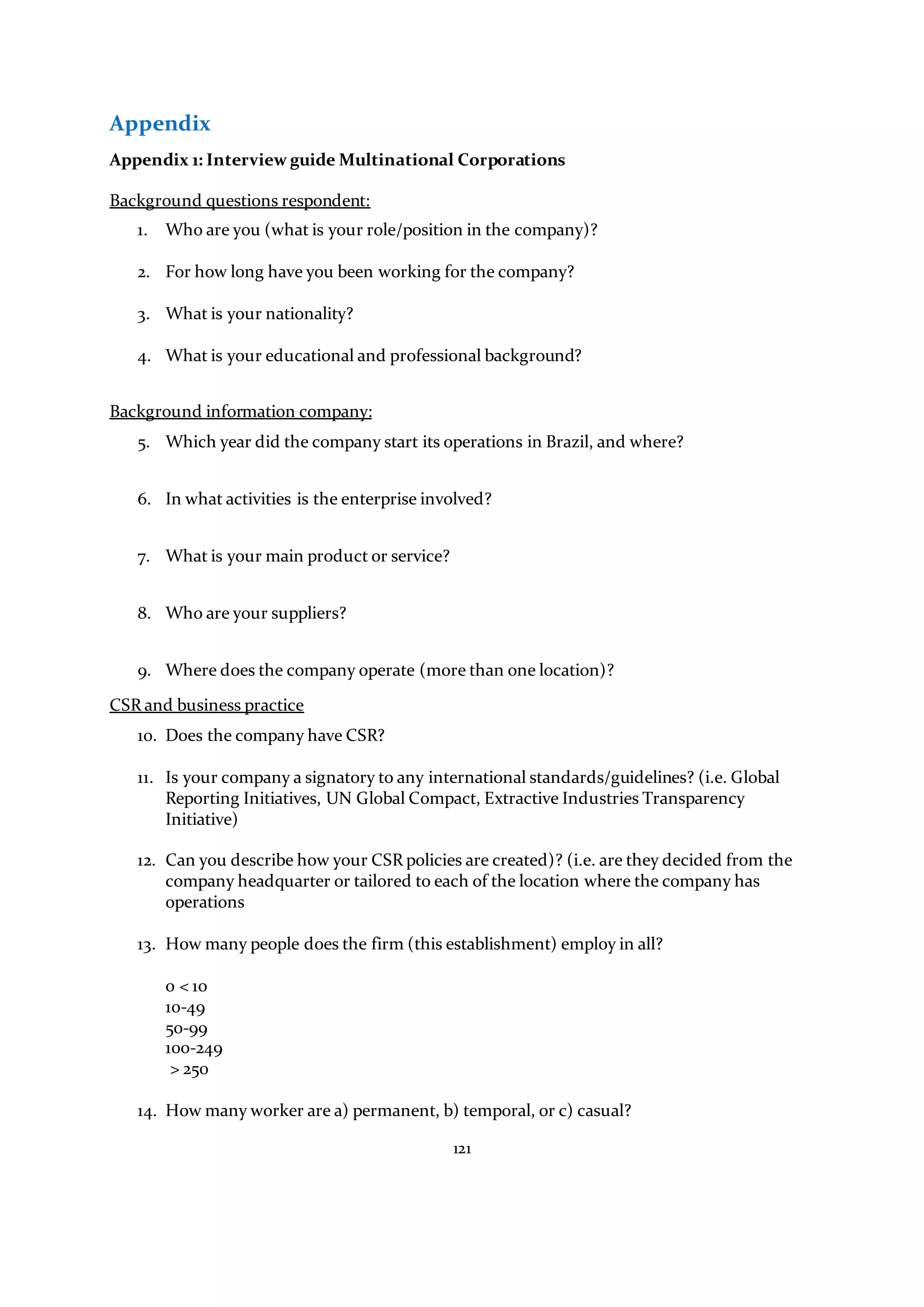 121
Appendix
Appendix 1: Interview guide Multinational Corporations
Background questions respondent:
1. Who are you (what is your role/position in the company)?
2. For how long have you been working for the company?
3. What is your nationality?
4. What is your educational and professional background?
Background information company:
5. Which year did the company start its operations in Brazil, and where?
6. In what activities is the enterprise involved?
7. What is your main product or service?
8. Who are your suppliers?
9. Where does the company operate (more than one location)?
CSR and business practice
10. Does the company have CSR?
11. Is your company a signatory to any international standards/guidelines? (i.e. Global
Reporting Initiatives, UN Global Compact, Extractive Industries Transparency
Initiative)
12. Can you describe how your CSR policies are created)? (i.e. are they decided from the
company headquarter or tailored to each of the location where the company has
operations
13. How many people does the firm (this establishment) employ in all?
0 < 10
10-49
50-99
100-249
> 250
14. How many worker are a) permanent, b) temporal, or c) casual?
 