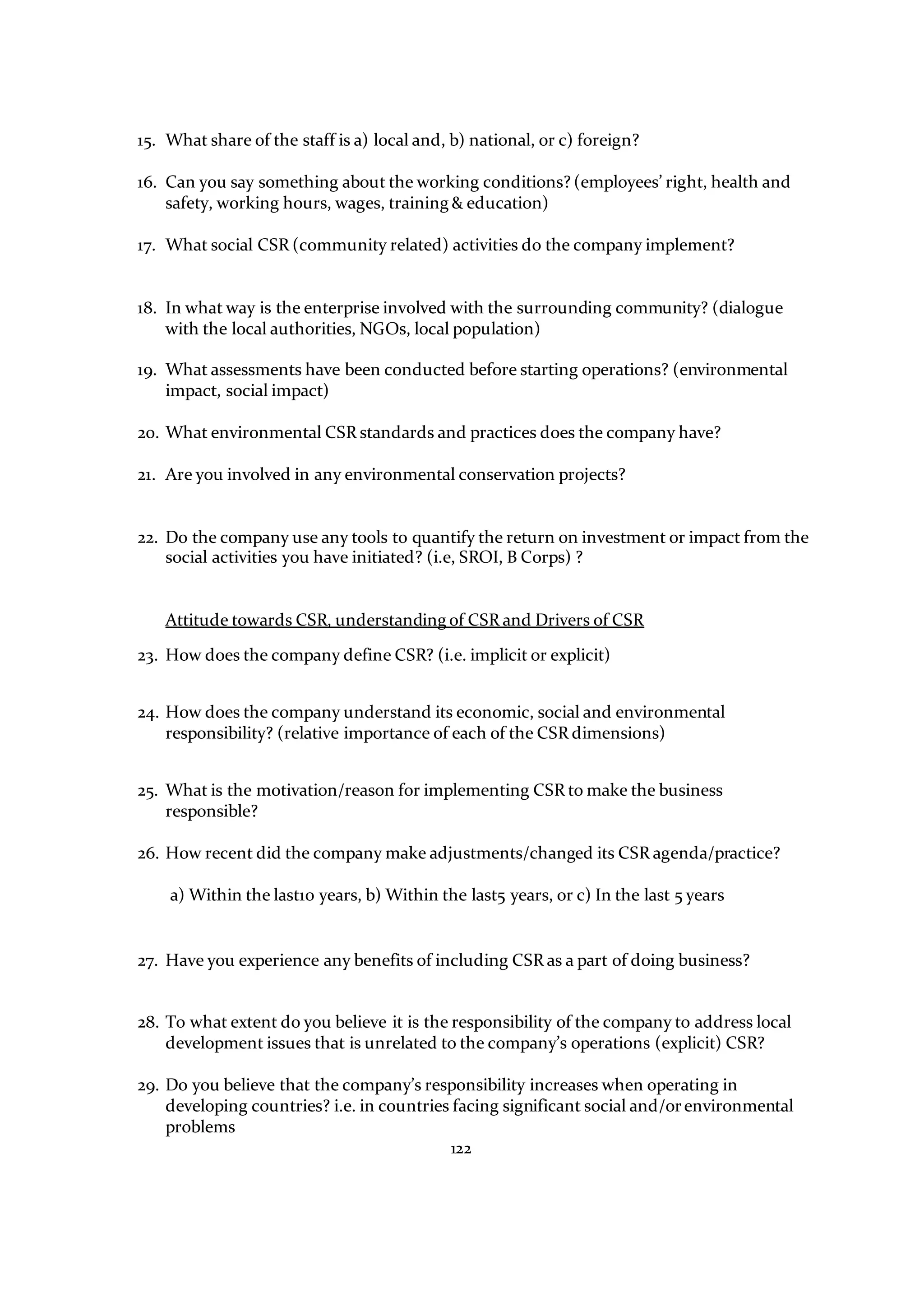 122
15. What share of the staff is a) local and, b) national, or c) foreign?
16. Can you say something about the working conditions? (employees’ right, health and
safety, working hours, wages, training & education)
17. What social CSR (community related) activities do the company implement?
18. In what way is the enterprise involved with the surrounding community? (dialogue
with the local authorities, NGOs, local population)
19. What assessments have been conducted before starting operations? (environmental
impact, social impact)
20. What environmental CSR standards and practices does the company have?
21. Are you involved in any environmental conservation projects?
22. Do the company use any tools to quantify the return on investment or impact from the
social activities you have initiated? (i.e, SROI, B Corps) ?
Attitude towards CSR, understanding of CSR and Drivers of CSR
23. How does the company define CSR? (i.e. implicit or explicit)
24. How does the company understand its economic, social and environmental
responsibility? (relative importance of each of the CSR dimensions)
25. What is the motivation/reason for implementing CSR to make the business
responsible?
26. How recent did the company make adjustments/changed its CSR agenda/practice?
a) Within the last10 years, b) Within the last5 years, or c) In the last 5 years
27. Have you experience any benefits of including CSR as a part of doing business?
28. To what extent do you believe it is the responsibility of the company to address local
development issues that is unrelated to the company’s operations (explicit) CSR?
29. Do you believe that the company’s responsibility increases when operating in
developing countries? i.e. in countries facing significant social and/orenvironmental
problems
 