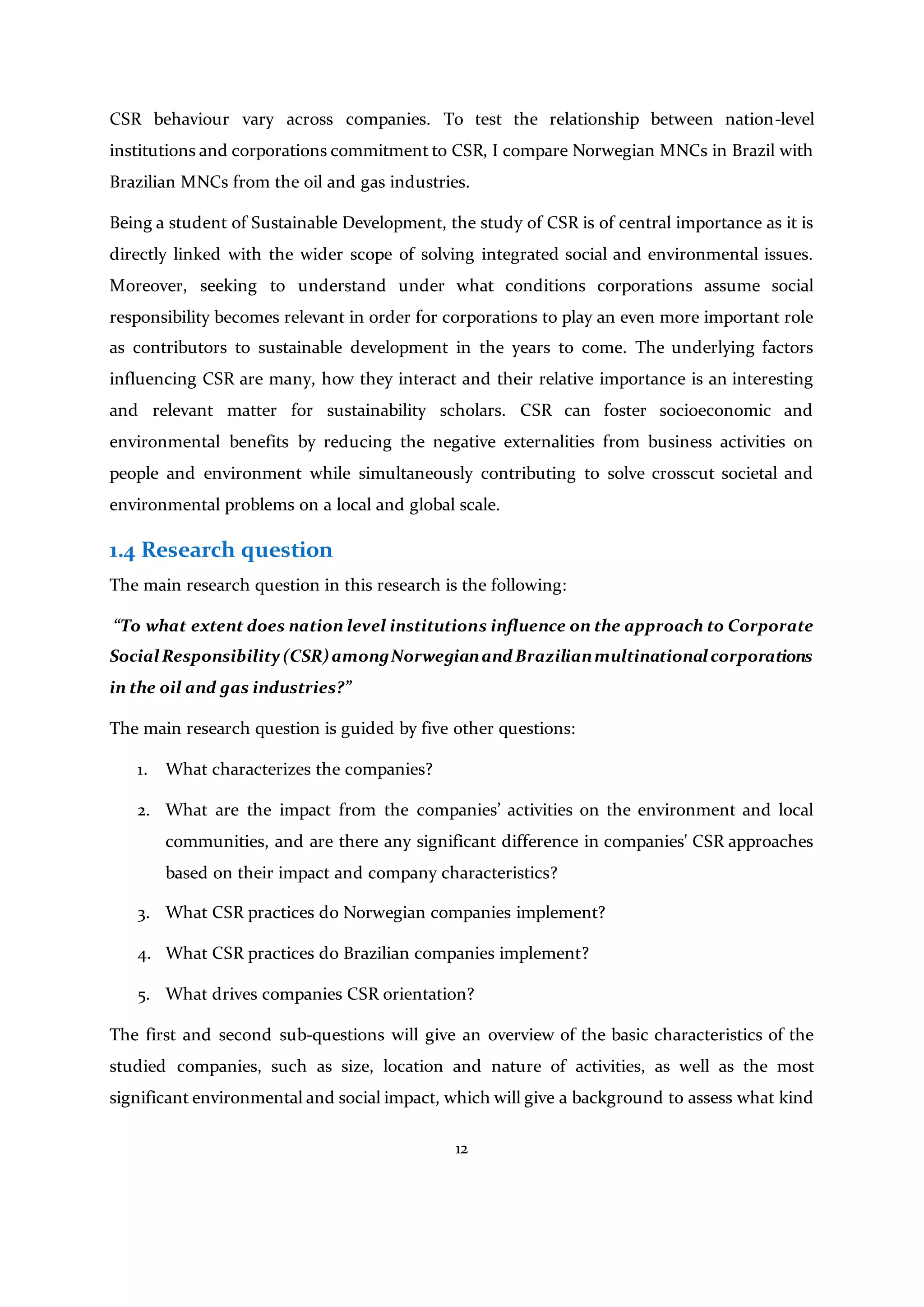 12
CSR behaviour vary across companies. To test the relationship between nation-level
institutions and corporations commitment to CSR, I compare Norwegian MNCs in Brazil with
Brazilian MNCs from the oil and gas industries.
Being a student of Sustainable Development, the study of CSR is of central importance as it is
directly linked with the wider scope of solving integrated social and environmental issues.
Moreover, seeking to understand under what conditions corporations assume social
responsibility becomes relevant in order for corporations to play an even more important role
as contributors to sustainable development in the years to come. The underlying factors
influencing CSR are many, how they interact and their relative importance is an interesting
and relevant matter for sustainability scholars. CSR can foster socioeconomic and
environmental benefits by reducing the negative externalities from business activities on
people and environment while simultaneously contributing to solve crosscut societal and
environmental problems on a local and global scale.
1.4 Research question
The main research question in this research is the following:
“To what extent does nation level institutions influence on the approach to Corporate
SocialResponsibility(CSR)amongNorwegianand Brazilianmultinationalcorporations
in the oil and gas industries?”
The main research question is guided by five other questions:
1. What characterizes the companies?
2. What are the impact from the companies’ activities on the environment and local
communities, and are there any significant difference in companies' CSR approaches
based on their impact and company characteristics?
3. What CSR practices do Norwegian companies implement?
4. What CSR practices do Brazilian companies implement?
5. What drives companies CSR orientation?
The first and second sub-questions will give an overview of the basic characteristics of the
studied companies, such as size, location and nature of activities, as well as the most
significant environmental and social impact, which will give a background to assess what kind
 