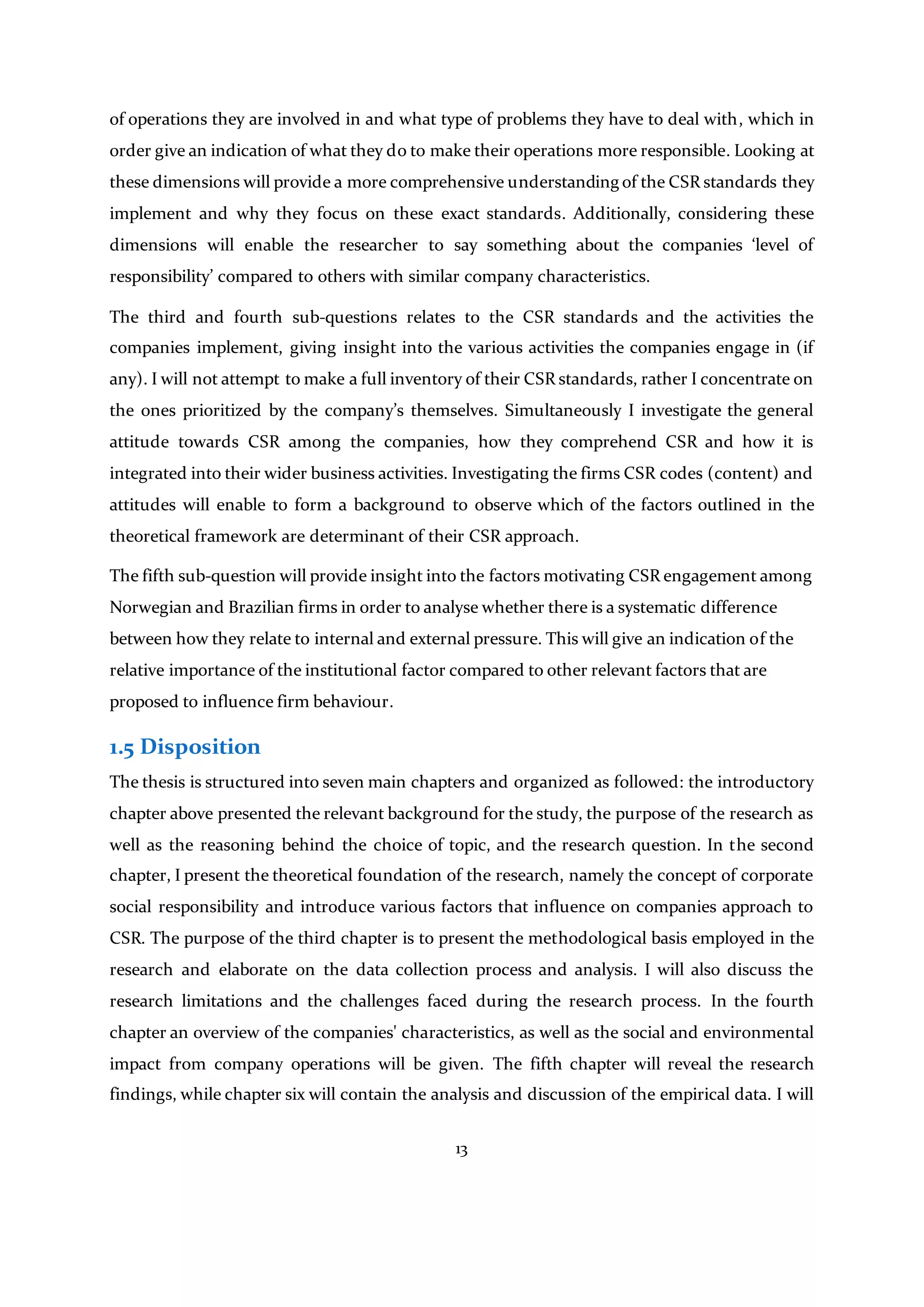 13
of operations they are involved in and what type of problems they have to deal with, which in
order give an indication of what they do to make their operations more responsible. Looking at
these dimensions will provide a more comprehensive understanding of the CSR standards they
implement and why they focus on these exact standards. Additionally, considering these
dimensions will enable the researcher to say something about the companies ‘level of
responsibility’ compared to others with similar company characteristics.
The third and fourth sub-questions relates to the CSR standards and the activities the
companies implement, giving insight into the various activities the companies engage in (if
any). I will not attempt to make a full inventory of their CSR standards, rather I concentrate on
the ones prioritized by the company’s themselves. Simultaneously I investigate the general
attitude towards CSR among the companies, how they comprehend CSR and how it is
integrated into their wider business activities. Investigating the firms CSR codes (content) and
attitudes will enable to form a background to observe which of the factors outlined in the
theoretical framework are determinant of their CSR approach.
The fifth sub-question will provide insight into the factors motivating CSR engagement among
Norwegian and Brazilian firms in order to analyse whether there is a systematic difference
between how they relate to internal and external pressure. This will give an indication of the
relative importance of the institutional factor compared to other relevant factors that are
proposed to influence firm behaviour.
1.5 Disposition
The thesis is structured into seven main chapters and organized as followed: the introductory
chapter above presented the relevant background for the study, the purpose of the research as
well as the reasoning behind the choice of topic, and the research question. In the second
chapter, I present the theoretical foundation of the research, namely the concept of corporate
social responsibility and introduce various factors that influence on companies approach to
CSR. The purpose of the third chapter is to present the methodological basis employed in the
research and elaborate on the data collection process and analysis. I will also discuss the
research limitations and the challenges faced during the research process. In the fourth
chapter an overview of the companies' characteristics, as well as the social and environmental
impact from company operations will be given. The fifth chapter will reveal the research
findings, while chapter six will contain the analysis and discussion of the empirical data. I will
 
