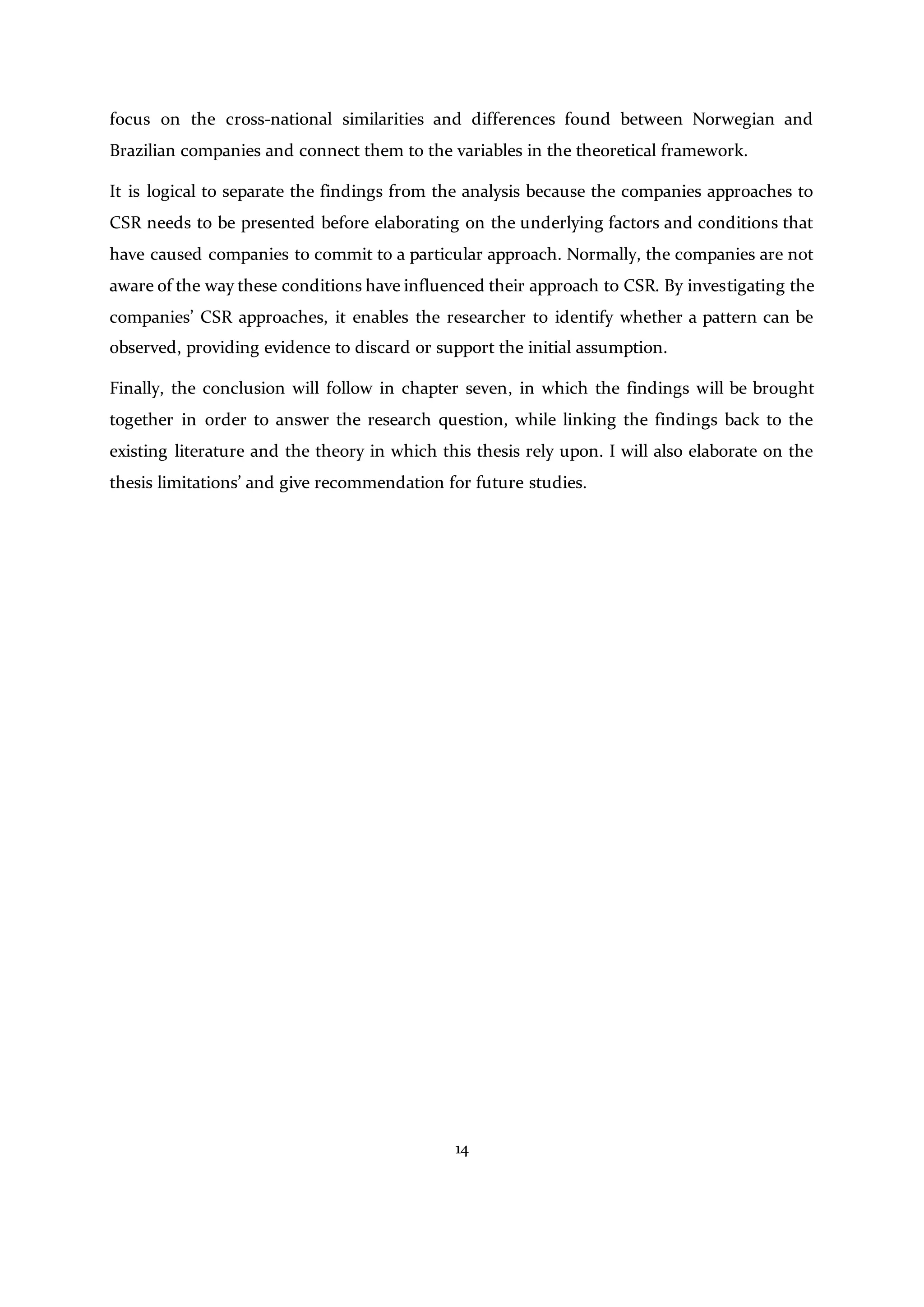 14
focus on the cross-national similarities and differences found between Norwegian and
Brazilian companies and connect them to the variables in the theoretical framework.
It is logical to separate the findings from the analysis because the companies approaches to
CSR needs to be presented before elaborating on the underlying factors and conditions that
have caused companies to commit to a particular approach. Normally, the companies are not
aware of the way these conditions have influenced their approach to CSR. By investigating the
companies’ CSR approaches, it enables the researcher to identify whether a pattern can be
observed, providing evidence to discard or support the initial assumption.
Finally, the conclusion will follow in chapter seven, in which the findings will be brought
together in order to answer the research question, while linking the findings back to the
existing literature and the theory in which this thesis rely upon. I will also elaborate on the
thesis limitations’ and give recommendation for future studies.
 