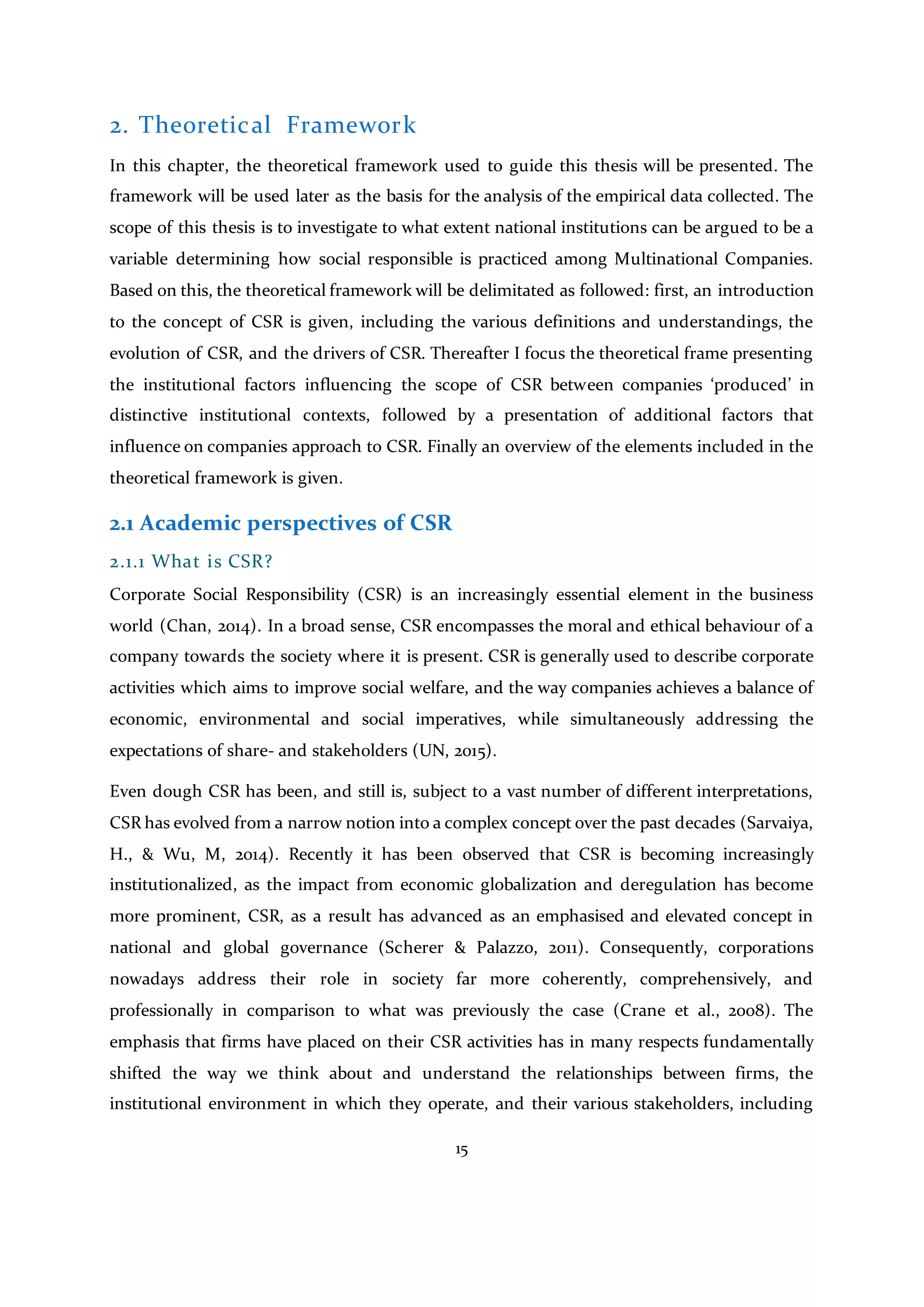 15
2. Theoretical Framework
In this chapter, the theoretical framework used to guide this thesis will be presented. The
framework will be used later as the basis for the analysis of the empirical data collected. The
scope of this thesis is to investigate to what extent national institutions can be argued to be a
variable determining how social responsible is practiced among Multinational Companies.
Based on this, the theoretical framework will be delimitated as followed: first, an introduction
to the concept of CSR is given, including the various definitions and understandings, the
evolution of CSR, and the drivers of CSR. Thereafter I focus the theoretical frame presenting
the institutional factors influencing the scope of CSR between companies ‘produced’ in
distinctive institutional contexts, followed by a presentation of additional factors that
influence on companies approach to CSR. Finally an overview of the elements included in the
theoretical framework is given.
2.1 Academic perspectives of CSR
2.1.1 What is CSR?
Corporate Social Responsibility (CSR) is an increasingly essential element in the business
world (Chan, 2014). In a broad sense, CSR encompasses the moral and ethical behaviour of a
company towards the society where it is present. CSR is generally used to describe corporate
activities which aims to improve social welfare, and the way companies achieves a balance of
economic, environmental and social imperatives, while simultaneously addressing the
expectations of share- and stakeholders (UN, 2015).
Even dough CSR has been, and still is, subject to a vast number of different interpretations,
CSR has evolved from a narrow notion into a complex concept over the past decades (Sarvaiya,
H., & Wu, M, 2014). Recently it has been observed that CSR is becoming increasingly
institutionalized, as the impact from economic globalization and deregulation has become
more prominent, CSR, as a result has advanced as an emphasised and elevated concept in
national and global governance (Scherer & Palazzo, 2011). Consequently, corporations
nowadays address their role in society far more coherently, comprehensively, and
professionally in comparison to what was previously the case (Crane et al., 2008). The
emphasis that firms have placed on their CSR activities has in many respects fundamentally
shifted the way we think about and understand the relationships between firms, the
institutional environment in which they operate, and their various stakeholders, including
 