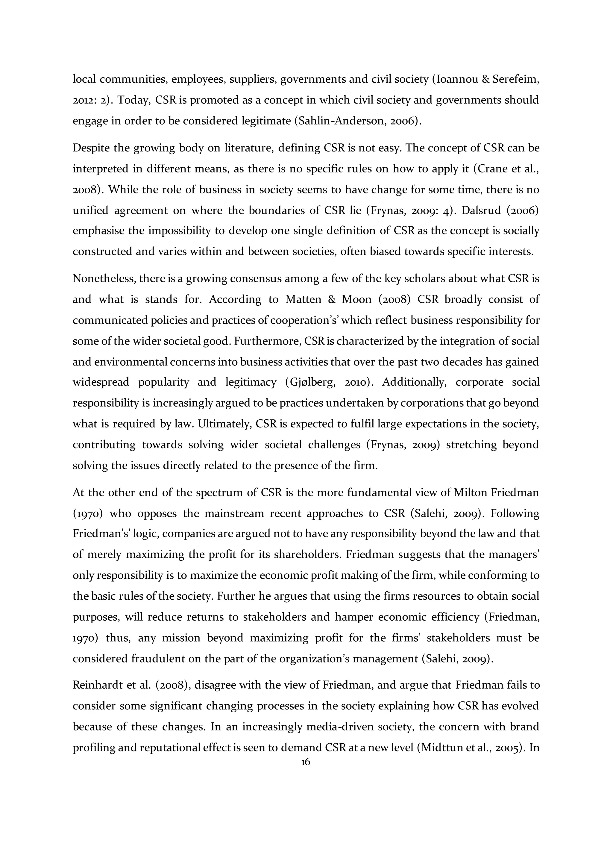 16
local communities, employees, suppliers, governments and civil society (Ioannou & Serefeim,
2012: 2). Today, CSR is promoted as a concept in which civil society and governments should
engage in order to be considered legitimate (Sahlin-Anderson, 2006).
Despite the growing body on literature, defining CSR is not easy. The concept of CSR can be
interpreted in different means, as there is no specific rules on how to apply it (Crane et al.,
2008). While the role of business in society seems to have change for some time, there is no
unified agreement on where the boundaries of CSR lie (Frynas, 2009: 4). Dalsrud (2006)
emphasise the impossibility to develop one single definition of CSR as the concept is socially
constructed and varies within and between societies, often biased towards specific interests.
Nonetheless, there is a growing consensus among a few of the key scholars about what CSR is
and what is stands for. According to Matten & Moon (2008) CSR broadly consist of
communicated policies and practices of cooperation’s’ which reflect business responsibility for
some of the wider societal good. Furthermore, CSR is characterized by the integration of social
and environmental concerns into business activities that over the past two decades has gained
widespread popularity and legitimacy (Gjølberg, 2010). Additionally, corporate social
responsibility is increasingly argued to be practices undertaken by corporations that go beyond
what is required by law. Ultimately, CSR is expected to fulfil large expectations in the society,
contributing towards solving wider societal challenges (Frynas, 2009) stretching beyond
solving the issues directly related to the presence of the firm.
At the other end of the spectrum of CSR is the more fundamental view of Milton Friedman
(1970) who opposes the mainstream recent approaches to CSR (Salehi, 2009). Following
Friedman’s’ logic, companies are argued not to have any responsibility beyond the law and that
of merely maximizing the profit for its shareholders. Friedman suggests that the managers’
only responsibility is to maximize the economic profit making of the firm, while conforming to
the basic rules of the society. Further he argues that using the firms resources to obtain social
purposes, will reduce returns to stakeholders and hamper economic efficiency (Friedman,
1970) thus, any mission beyond maximizing profit for the firms’ stakeholders must be
considered fraudulent on the part of the organization’s management (Salehi, 2009).
Reinhardt et al. (2008), disagree with the view of Friedman, and argue that Friedman fails to
consider some significant changing processes in the society explaining how CSR has evolved
because of these changes. In an increasingly media-driven society, the concern with brand
profiling and reputational effect is seen to demand CSR at a new level (Midttun et al., 2005). In
 