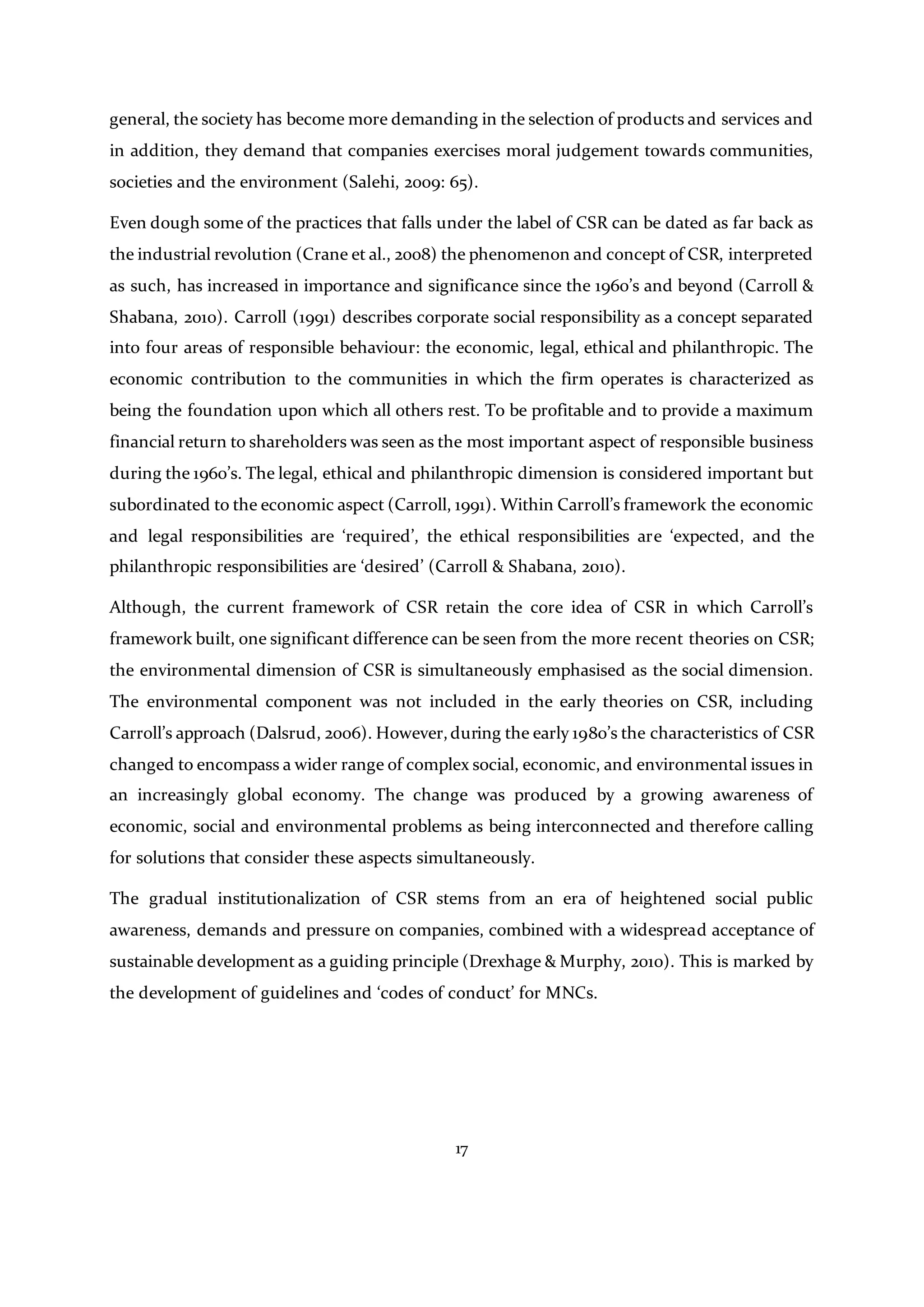 17
general, the society has become more demanding in the selection of products and services and
in addition, they demand that companies exercises moral judgement towards communities,
societies and the environment (Salehi, 2009: 65).
Even dough some of the practices that falls under the label of CSR can be dated as far back as
the industrial revolution (Crane et al., 2008) the phenomenon and concept of CSR, interpreted
as such, has increased in importance and significance since the 1960’s and beyond (Carroll &
Shabana, 2010). Carroll (1991) describes corporate social responsibility as a concept separated
into four areas of responsible behaviour: the economic, legal, ethical and philanthropic. The
economic contribution to the communities in which the firm operates is characterized as
being the foundation upon which all others rest. To be profitable and to provide a maximum
financial return to shareholders was seen as the most important aspect of responsible business
during the 1960’s. The legal, ethical and philanthropic dimension is considered important but
subordinated to the economic aspect (Carroll, 1991). Within Carroll’s framework the economic
and legal responsibilities are ‘required’, the ethical responsibilities are ‘expected, and the
philanthropic responsibilities are ‘desired’ (Carroll & Shabana, 2010).
Although, the current framework of CSR retain the core idea of CSR in which Carroll’s
framework built, one significant difference can be seen from the more recent theories on CSR;
the environmental dimension of CSR is simultaneously emphasised as the social dimension.
The environmental component was not included in the early theories on CSR, including
Carroll’s approach (Dalsrud, 2006). However,during the early 1980’s the characteristics of CSR
changed to encompass a wider range of complex social, economic, and environmental issues in
an increasingly global economy. The change was produced by a growing awareness of
economic, social and environmental problems as being interconnected and therefore calling
for solutions that consider these aspects simultaneously.
The gradual institutionalization of CSR stems from an era of heightened social public
awareness, demands and pressure on companies, combined with a widespread acceptance of
sustainable development as a guiding principle (Drexhage & Murphy, 2010). This is marked by
the development of guidelines and ‘codes of conduct’ for MNCs.
 