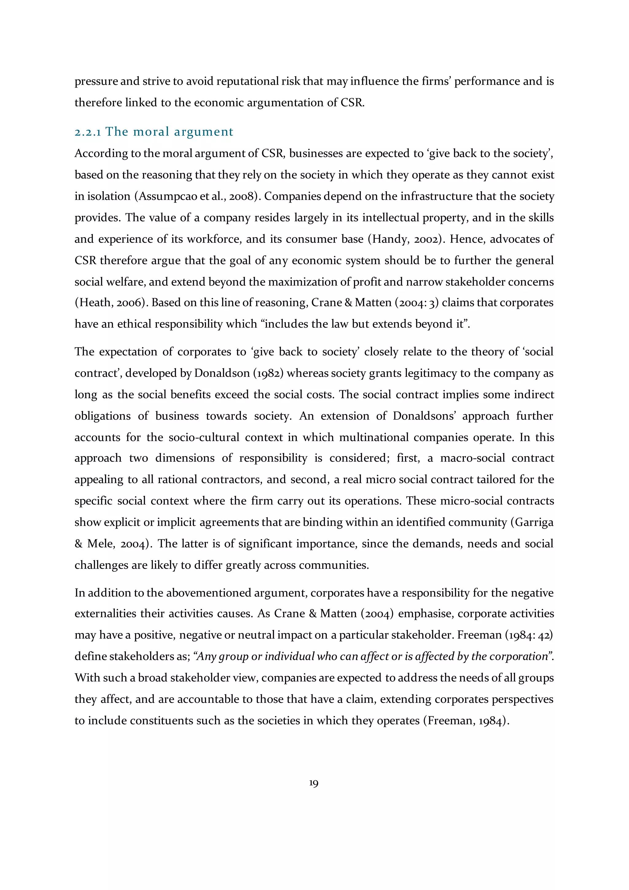 19
pressure and strive to avoid reputational risk that may influence the firms’ performance and is
therefore linked to the economic argumentation of CSR.
2.2.1 The moral argument
According to the moral argument of CSR, businesses are expected to ‘give back to the society’,
based on the reasoning that they rely on the society in which they operate as they cannot exist
in isolation (Assumpcao et al., 2008). Companies depend on the infrastructure that the society
provides. The value of a company resides largely in its intellectual property, and in the skills
and experience of its workforce, and its consumer base (Handy, 2002). Hence, advocates of
CSR therefore argue that the goal of any economic system should be to further the general
social welfare, and extend beyond the maximization of profit and narrow stakeholder concerns
(Heath, 2006). Based on this line of reasoning, Crane & Matten (2004: 3) claims that corporates
have an ethical responsibility which “includes the law but extends beyond it”.
The expectation of corporates to ‘give back to society’ closely relate to the theory of ‘social
contract’, developed by Donaldson (1982) whereas society grants legitimacy to the company as
long as the social benefits exceed the social costs. The social contract implies some indirect
obligations of business towards society. An extension of Donaldsons’ approach further
accounts for the socio-cultural context in which multinational companies operate. In this
approach two dimensions of responsibility is considered; first, a macro-social contract
appealing to all rational contractors, and second, a real micro social contract tailored for the
specific social context where the firm carry out its operations. These micro-social contracts
show explicit or implicit agreements that are binding within an identified community (Garriga
& Mele, 2004). The latter is of significant importance, since the demands, needs and social
challenges are likely to differ greatly across communities.
In addition to the abovementioned argument, corporates have a responsibility for the negative
externalities their activities causes. As Crane & Matten (2004) emphasise, corporate activities
may have a positive, negative or neutral impact on a particular stakeholder. Freeman (1984: 42)
define stakeholders as; “Any group or individual who can affect or is affected by the corporation”.
With such a broad stakeholder view, companies are expected to address the needs of all groups
they affect, and are accountable to those that have a claim, extending corporates perspectives
to include constituents such as the societies in which they operates (Freeman, 1984).
 
