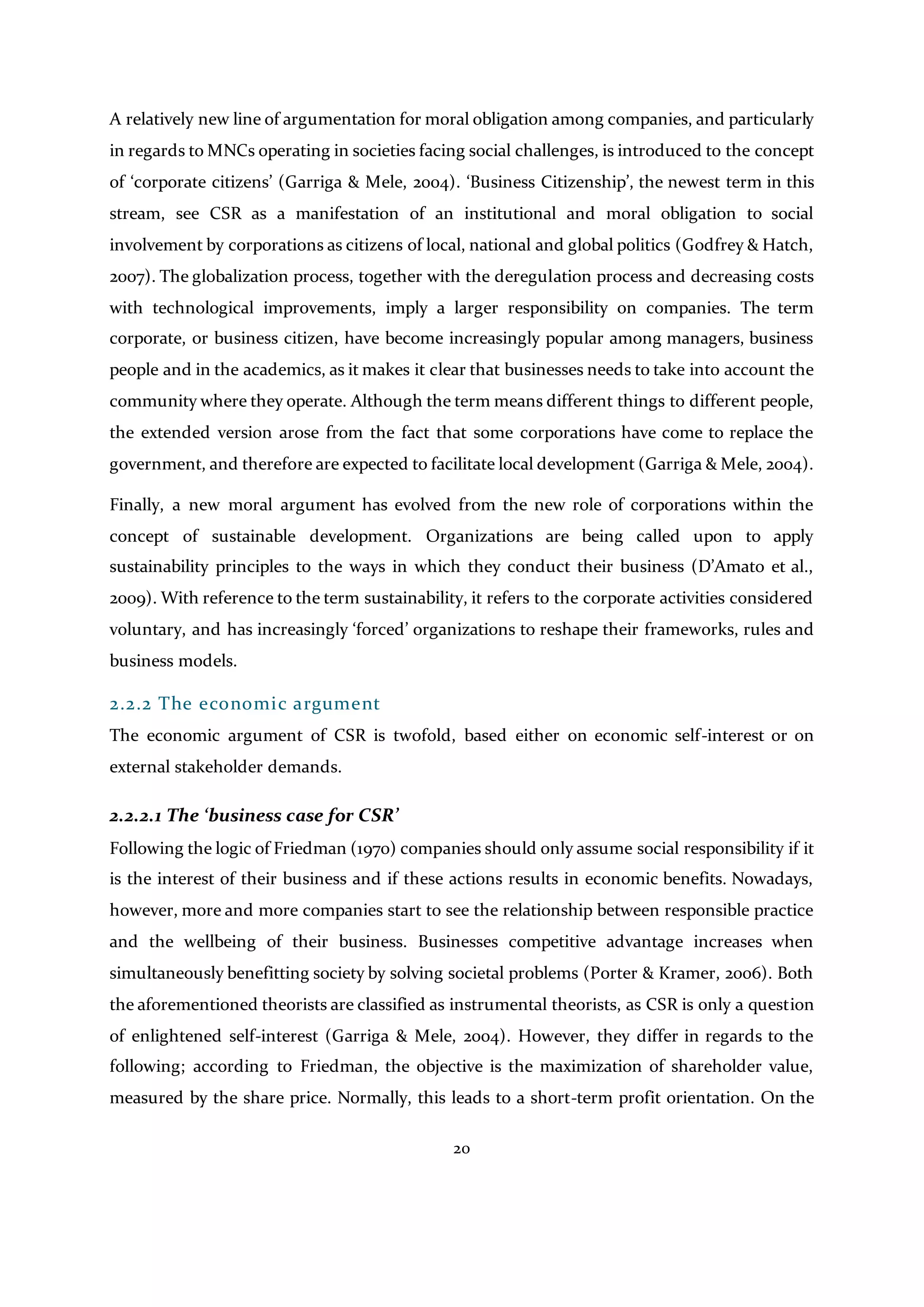 20
A relatively new line of argumentation for moral obligation among companies, and particularly
in regards to MNCs operating in societies facing social challenges, is introduced to the concept
of ‘corporate citizens’ (Garriga & Mele, 2004). ‘Business Citizenship’, the newest term in this
stream, see CSR as a manifestation of an institutional and moral obligation to social
involvement by corporations as citizens of local, national and global politics (Godfrey & Hatch,
2007). The globalization process, together with the deregulation process and decreasing costs
with technological improvements, imply a larger responsibility on companies. The term
corporate, or business citizen, have become increasingly popular among managers, business
people and in the academics, as it makes it clear that businesses needs to take into account the
community where they operate. Although the term means different things to different people,
the extended version arose from the fact that some corporations have come to replace the
government, and therefore are expected to facilitate local development (Garriga & Mele, 2004).
Finally, a new moral argument has evolved from the new role of corporations within the
concept of sustainable development. Organizations are being called upon to apply
sustainability principles to the ways in which they conduct their business (D’Amato et al.,
2009). With reference to the term sustainability, it refers to the corporate activities considered
voluntary, and has increasingly ‘forced’ organizations to reshape their frameworks, rules and
business models.
2.2.2 The economic argument
The economic argument of CSR is twofold, based either on economic self-interest or on
external stakeholder demands.
2.2.2.1 The ‘business case for CSR’
Following the logic of Friedman (1970) companies should only assume social responsibility if it
is the interest of their business and if these actions results in economic benefits. Nowadays,
however, more and more companies start to see the relationship between responsible practice
and the wellbeing of their business. Businesses competitive advantage increases when
simultaneously benefitting society by solving societal problems (Porter & Kramer, 2006). Both
the aforementioned theorists are classified as instrumental theorists, as CSR is only a question
of enlightened self-interest (Garriga & Mele, 2004). However, they differ in regards to the
following; according to Friedman, the objective is the maximization of shareholder value,
measured by the share price. Normally, this leads to a short-term profit orientation. On the
 