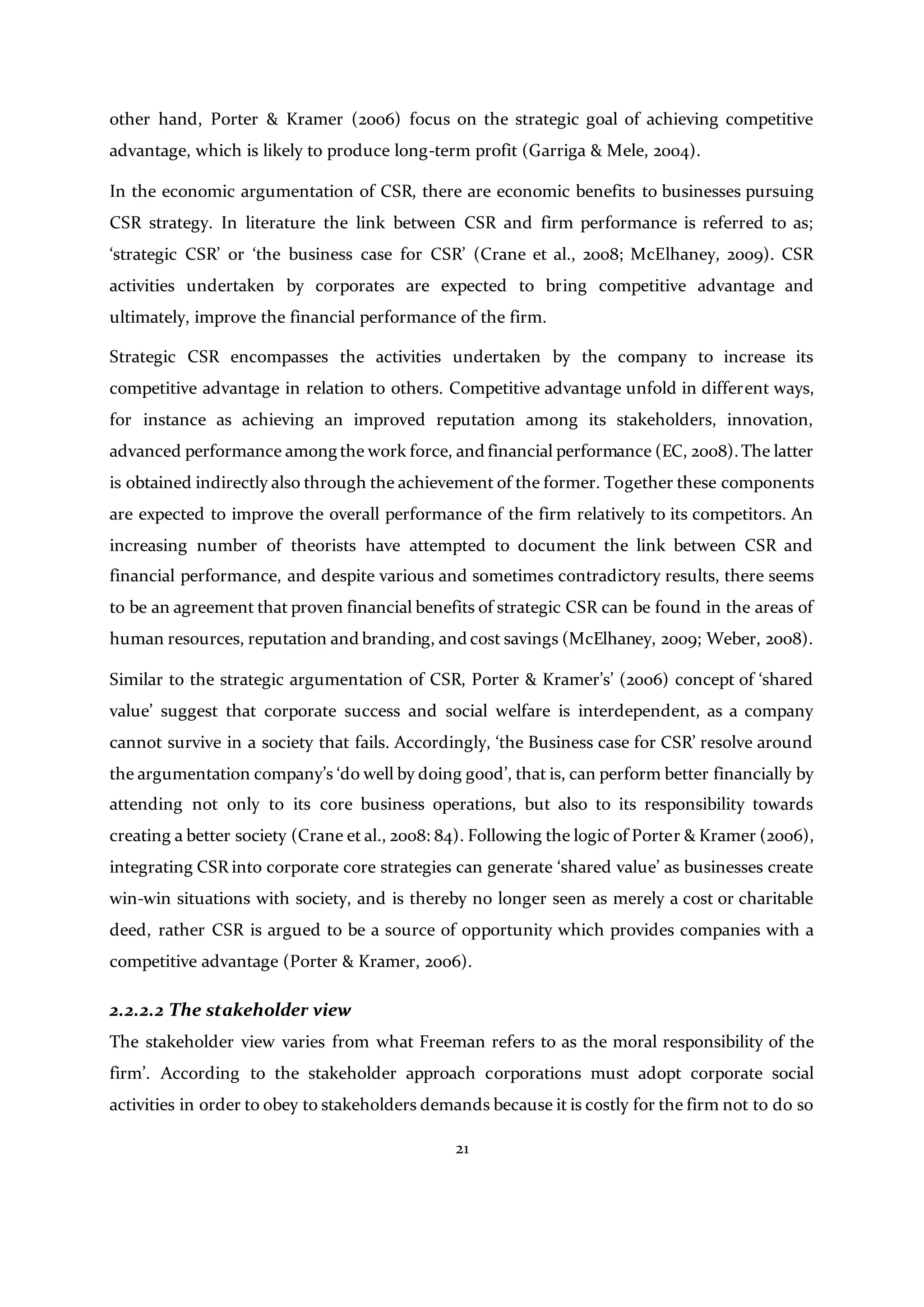 21
other hand, Porter & Kramer (2006) focus on the strategic goal of achieving competitive
advantage, which is likely to produce long-term profit (Garriga & Mele, 2004).
In the economic argumentation of CSR, there are economic benefits to businesses pursuing
CSR strategy. In literature the link between CSR and firm performance is referred to as;
‘strategic CSR’ or ‘the business case for CSR’ (Crane et al., 2008; McElhaney, 2009). CSR
activities undertaken by corporates are expected to bring competitive advantage and
ultimately, improve the financial performance of the firm.
Strategic CSR encompasses the activities undertaken by the company to increase its
competitive advantage in relation to others. Competitive advantage unfold in different ways,
for instance as achieving an improved reputation among its stakeholders, innovation,
advanced performance among the work force, and financial performance (EC, 2008).The latter
is obtained indirectly also through the achievement of the former. Together these components
are expected to improve the overall performance of the firm relatively to its competitors. An
increasing number of theorists have attempted to document the link between CSR and
financial performance, and despite various and sometimes contradictory results, there seems
to be an agreement that proven financial benefits of strategic CSR can be found in the areas of
human resources, reputation and branding, and cost savings (McElhaney, 2009; Weber, 2008).
Similar to the strategic argumentation of CSR, Porter & Kramer’s’ (2006) concept of ‘shared
value’ suggest that corporate success and social welfare is interdependent, as a company
cannot survive in a society that fails. Accordingly, ‘the Business case for CSR’ resolve around
the argumentation company’s ‘do well by doing good’, that is, can perform better financially by
attending not only to its core business operations, but also to its responsibility towards
creating a better society (Crane et al., 2008: 84). Following the logic of Porter & Kramer (2006),
integrating CSR into corporate core strategies can generate ‘shared value’ as businesses create
win-win situations with society, and is thereby no longer seen as merely a cost or charitable
deed, rather CSR is argued to be a source of opportunity which provides companies with a
competitive advantage (Porter & Kramer, 2006).
2.2.2.2 The stakeholder view
The stakeholder view varies from what Freeman refers to as the moral responsibility of the
firm’. According to the stakeholder approach corporations must adopt corporate social
activities in order to obey to stakeholders demands because it is costly for the firm not to do so
 