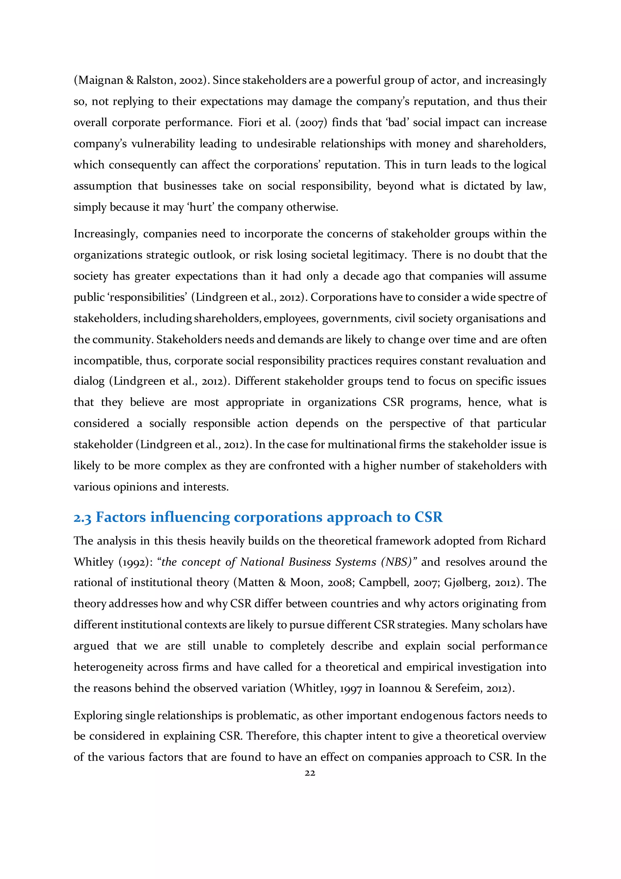 22
(Maignan & Ralston, 2002). Since stakeholders are a powerful group of actor, and increasingly
so, not replying to their expectations may damage the company’s reputation, and thus their
overall corporate performance. Fiori et al. (2007) finds that ‘bad’ social impact can increase
company’s vulnerability leading to undesirable relationships with money and shareholders,
which consequently can affect the corporations’ reputation. This in turn leads to the logical
assumption that businesses take on social responsibility, beyond what is dictated by law,
simply because it may ‘hurt’ the company otherwise.
Increasingly, companies need to incorporate the concerns of stakeholder groups within the
organizations strategic outlook, or risk losing societal legitimacy. There is no doubt that the
society has greater expectations than it had only a decade ago that companies will assume
public ‘responsibilities’ (Lindgreen et al., 2012). Corporations have to consider a wide spectre of
stakeholders, including shareholders,employees, governments, civil society organisations and
the community. Stakeholders needs and demands are likely to change over time and are often
incompatible, thus, corporate social responsibility practices requires constant revaluation and
dialog (Lindgreen et al., 2012). Different stakeholder groups tend to focus on specific issues
that they believe are most appropriate in organizations CSR programs, hence, what is
considered a socially responsible action depends on the perspective of that particular
stakeholder (Lindgreen et al., 2012). In the case for multinational firms the stakeholder issue is
likely to be more complex as they are confronted with a higher number of stakeholders with
various opinions and interests.
2.3 Factors influencing corporations approach to CSR
The analysis in this thesis heavily builds on the theoretical framework adopted from Richard
Whitley (1992): “the concept of National Business Systems (NBS)” and resolves around the
rational of institutional theory (Matten & Moon, 2008; Campbell, 2007; Gjølberg, 2012). The
theory addresses how and why CSR differ between countries and why actors originating from
different institutional contexts are likely to pursue different CSR strategies. Many scholars have
argued that we are still unable to completely describe and explain social performance
heterogeneity across firms and have called for a theoretical and empirical investigation into
the reasons behind the observed variation (Whitley, 1997 in Ioannou & Serefeim, 2012).
Exploring single relationships is problematic, as other important endogenous factors needs to
be considered in explaining CSR. Therefore, this chapter intent to give a theoretical overview
of the various factors that are found to have an effect on companies approach to CSR. In the
 
