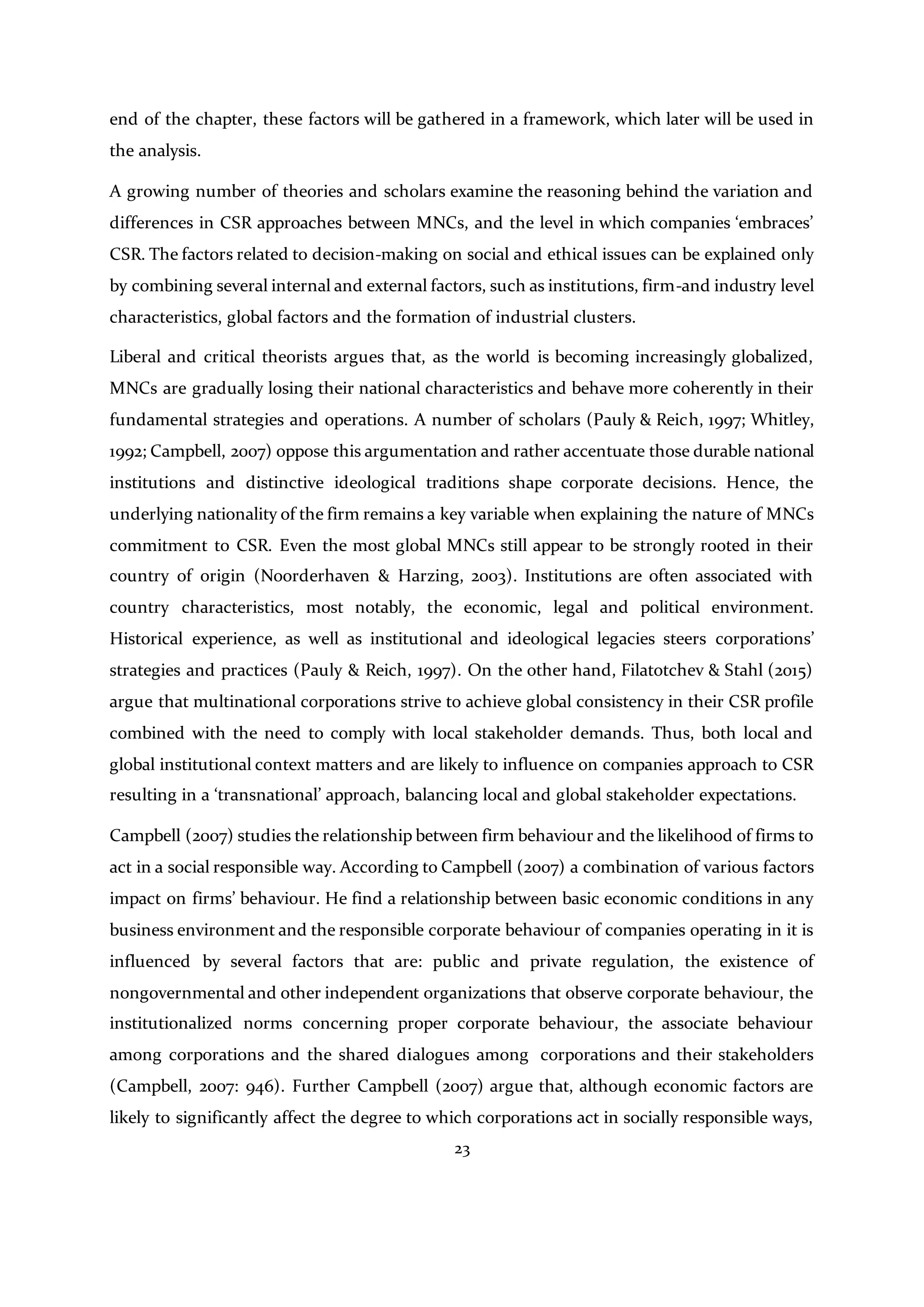 23
end of the chapter, these factors will be gathered in a framework, which later will be used in
the analysis.
A growing number of theories and scholars examine the reasoning behind the variation and
differences in CSR approaches between MNCs, and the level in which companies ‘embraces’
CSR. The factors related to decision-making on social and ethical issues can be explained only
by combining several internal and external factors, such as institutions, firm-and industry level
characteristics, global factors and the formation of industrial clusters.
Liberal and critical theorists argues that, as the world is becoming increasingly globalized,
MNCs are gradually losing their national characteristics and behave more coherently in their
fundamental strategies and operations. A number of scholars (Pauly & Reich, 1997; Whitley,
1992; Campbell, 2007) oppose this argumentation and rather accentuate those durable national
institutions and distinctive ideological traditions shape corporate decisions. Hence, the
underlying nationality of the firm remains a key variable when explaining the nature of MNCs
commitment to CSR. Even the most global MNCs still appear to be strongly rooted in their
country of origin (Noorderhaven & Harzing, 2003). Institutions are often associated with
country characteristics, most notably, the economic, legal and political environment.
Historical experience, as well as institutional and ideological legacies steers corporations’
strategies and practices (Pauly & Reich, 1997). On the other hand, Filatotchev & Stahl (2015)
argue that multinational corporations strive to achieve global consistency in their CSR profile
combined with the need to comply with local stakeholder demands. Thus, both local and
global institutional context matters and are likely to influence on companies approach to CSR
resulting in a ‘transnational’ approach, balancing local and global stakeholder expectations.
Campbell (2007) studies the relationship between firm behaviour and the likelihood of firms to
act in a social responsible way. According to Campbell (2007) a combination of various factors
impact on firms’ behaviour. He find a relationship between basic economic conditions in any
business environment and the responsible corporate behaviour of companies operating in it is
influenced by several factors that are: public and private regulation, the existence of
nongovernmental and other independent organizations that observe corporate behaviour, the
institutionalized norms concerning proper corporate behaviour, the associate behaviour
among corporations and the shared dialogues among corporations and their stakeholders
(Campbell, 2007: 946). Further Campbell (2007) argue that, although economic factors are
likely to significantly affect the degree to which corporations act in socially responsible ways,
 