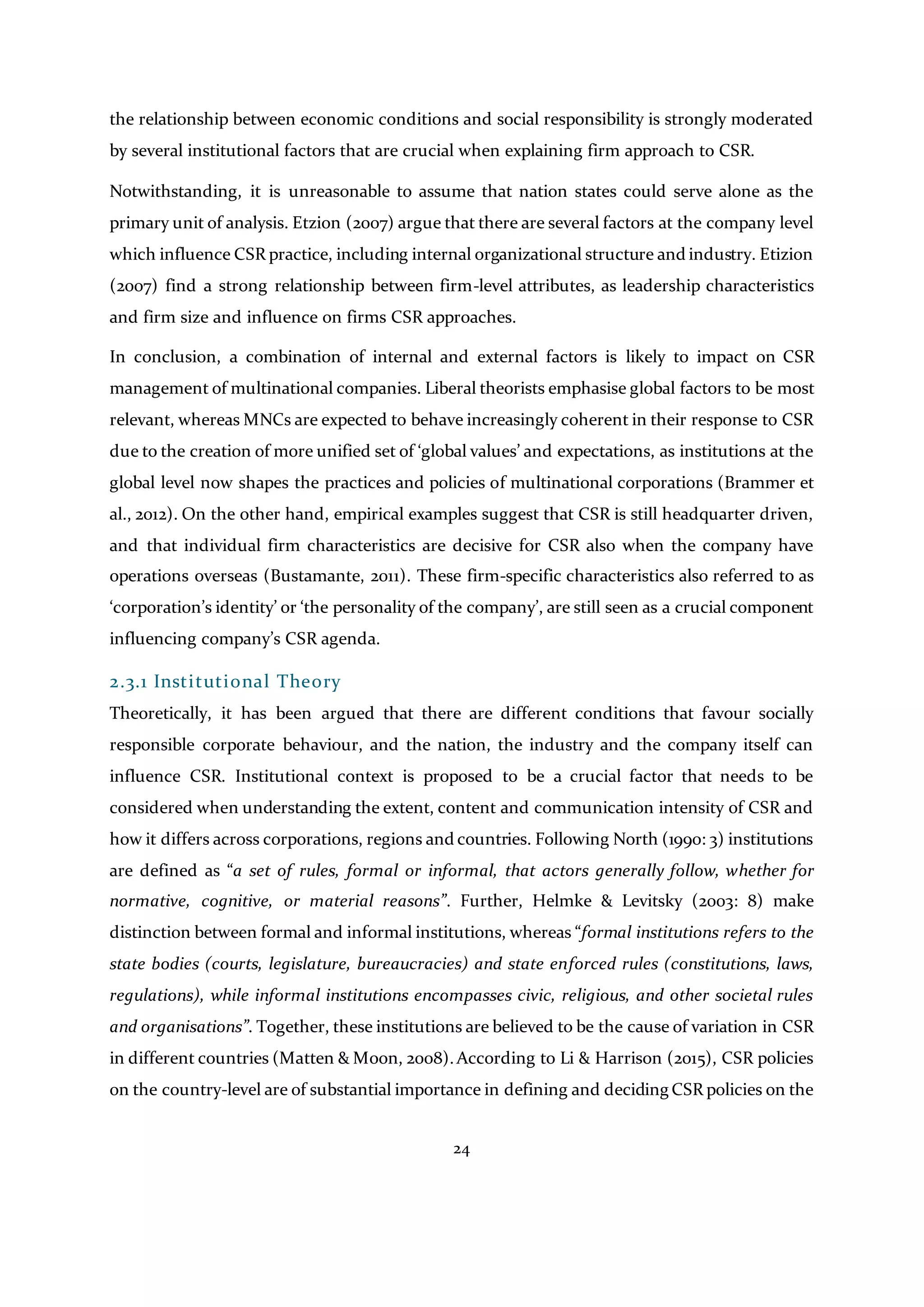 24
the relationship between economic conditions and social responsibility is strongly moderated
by several institutional factors that are crucial when explaining firm approach to CSR.
Notwithstanding, it is unreasonable to assume that nation states could serve alone as the
primary unit of analysis. Etzion (2007) argue that there are several factors at the company level
which influence CSR practice, including internal organizational structure and industry. Etizion
(2007) find a strong relationship between firm-level attributes, as leadership characteristics
and firm size and influence on firms CSR approaches.
In conclusion, a combination of internal and external factors is likely to impact on CSR
management of multinational companies. Liberal theorists emphasise global factors to be most
relevant, whereas MNCs are expected to behave increasingly coherent in their response to CSR
due to the creation of more unified set of ‘global values’ and expectations, as institutions at the
global level now shapes the practices and policies of multinational corporations (Brammer et
al., 2012). On the other hand, empirical examples suggest that CSR is still headquarter driven,
and that individual firm characteristics are decisive for CSR also when the company have
operations overseas (Bustamante, 2011). These firm-specific characteristics also referred to as
‘corporation’s identity’ or ‘the personality of the company’, are still seen as a crucial component
influencing company’s CSR agenda.
2.3.1 Institutional Theory
Theoretically, it has been argued that there are different conditions that favour socially
responsible corporate behaviour, and the nation, the industry and the company itself can
influence CSR. Institutional context is proposed to be a crucial factor that needs to be
considered when understanding the extent, content and communication intensity of CSR and
how it differs across corporations, regions and countries. Following North (1990: 3) institutions
are defined as “a set of rules, formal or informal, that actors generally follow, whether for
normative, cognitive, or material reasons”. Further, Helmke & Levitsky (2003: 8) make
distinction between formal and informal institutions, whereas “formal institutions refers to the
state bodies (courts, legislature, bureaucracies) and state enforced rules (constitutions, laws,
regulations), while informal institutions encompasses civic, religious, and other societal rules
and organisations”. Together, these institutions are believed to be the cause of variation in CSR
in different countries (Matten & Moon, 2008).According to Li & Harrison (2015), CSR policies
on the country-level are of substantial importance in defining and deciding CSR policies on the
 