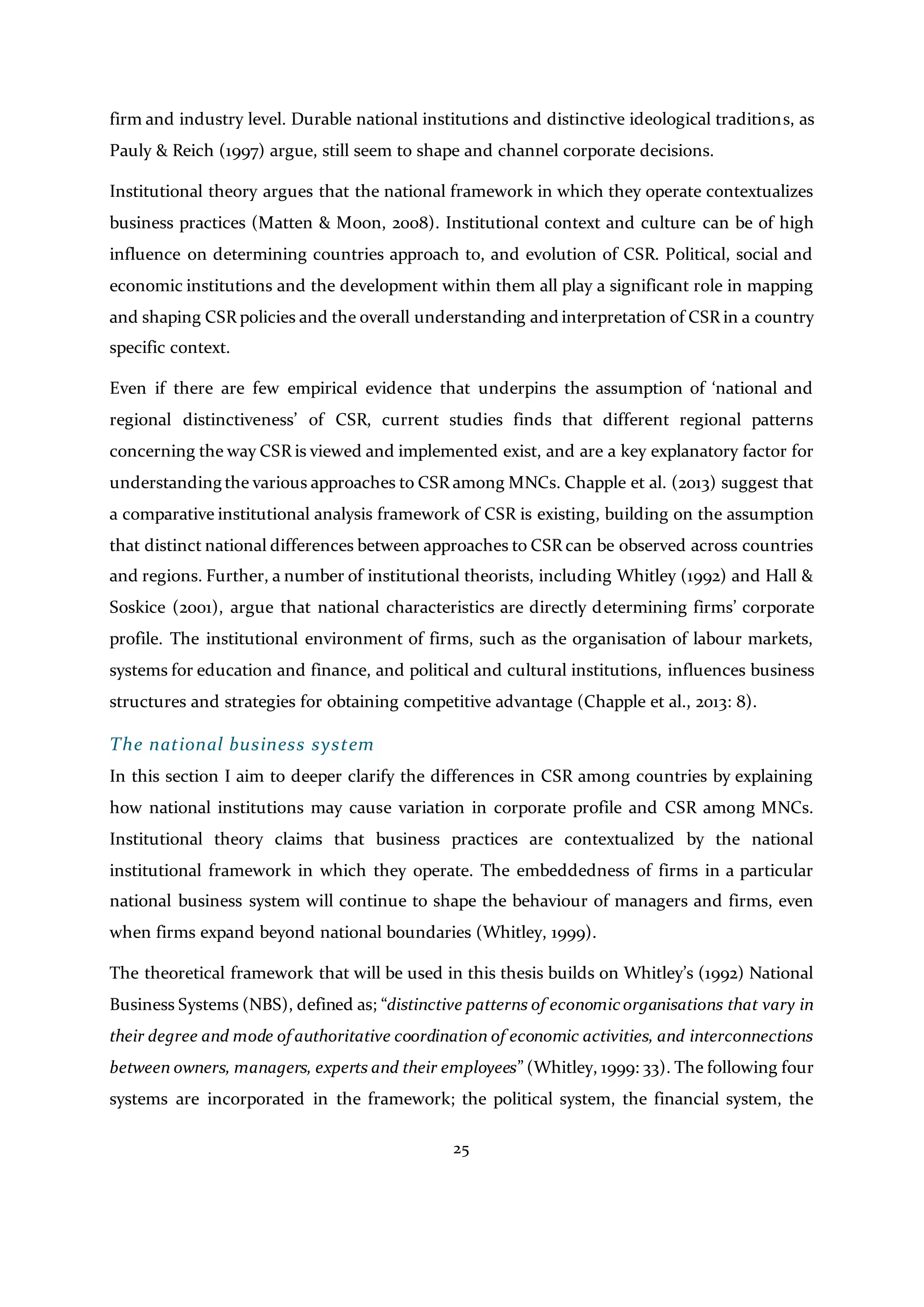 25
firm and industry level. Durable national institutions and distinctive ideological traditions, as
Pauly & Reich (1997) argue, still seem to shape and channel corporate decisions.
Institutional theory argues that the national framework in which they operate contextualizes
business practices (Matten & Moon, 2008). Institutional context and culture can be of high
influence on determining countries approach to, and evolution of CSR. Political, social and
economic institutions and the development within them all play a significant role in mapping
and shaping CSR policies and the overall understanding and interpretation of CSR in a country
specific context.
Even if there are few empirical evidence that underpins the assumption of ‘national and
regional distinctiveness’ of CSR, current studies finds that different regional patterns
concerning the way CSR is viewed and implemented exist, and are a key explanatory factor for
understanding the various approaches to CSR among MNCs. Chapple et al. (2013) suggest that
a comparative institutional analysis framework of CSR is existing, building on the assumption
that distinct national differences between approaches to CSR can be observed across countries
and regions. Further, a number of institutional theorists, including Whitley (1992) and Hall &
Soskice (2001), argue that national characteristics are directly determining firms’ corporate
profile. The institutional environment of firms, such as the organisation of labour markets,
systems for education and finance, and political and cultural institutions, influences business
structures and strategies for obtaining competitive advantage (Chapple et al., 2013: 8).
The national business system
In this section I aim to deeper clarify the differences in CSR among countries by explaining
how national institutions may cause variation in corporate profile and CSR among MNCs.
Institutional theory claims that business practices are contextualized by the national
institutional framework in which they operate. The embeddedness of firms in a particular
national business system will continue to shape the behaviour of managers and firms, even
when firms expand beyond national boundaries (Whitley, 1999).
The theoretical framework that will be used in this thesis builds on Whitley’s (1992) National
Business Systems (NBS), defined as; “distinctive patterns of economicorganisations that vary in
their degree and mode of authoritative coordination of economic activities, and interconnections
between owners, managers, experts and their employees” (Whitley, 1999: 33). The following four
systems are incorporated in the framework; the political system, the financial system, the
 