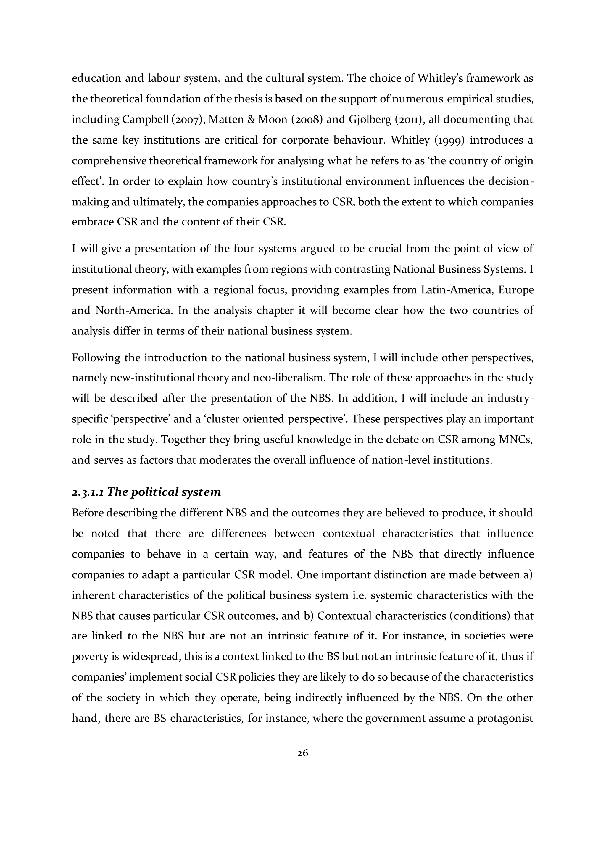 26
education and labour system, and the cultural system. The choice of Whitley’s framework as
the theoretical foundation of the thesis is based on the support of numerous empirical studies,
including Campbell (2007), Matten & Moon (2008) and Gjølberg (2011), all documenting that
the same key institutions are critical for corporate behaviour. Whitley (1999) introduces a
comprehensive theoretical framework for analysing what he refers to as ‘the country of origin
effect’. In order to explain how country’s institutional environment influences the decision-
making and ultimately, the companies approaches to CSR, both the extent to which companies
embrace CSR and the content of their CSR.
I will give a presentation of the four systems argued to be crucial from the point of view of
institutional theory, with examples from regions with contrasting National Business Systems. I
present information with a regional focus, providing examples from Latin-America, Europe
and North-America. In the analysis chapter it will become clear how the two countries of
analysis differ in terms of their national business system.
Following the introduction to the national business system, I will include other perspectives,
namely new-institutional theory and neo-liberalism. The role of these approaches in the study
will be described after the presentation of the NBS. In addition, I will include an industry-
specific ‘perspective’ and a ‘cluster oriented perspective’. These perspectives play an important
role in the study. Together they bring useful knowledge in the debate on CSR among MNCs,
and serves as factors that moderates the overall influence of nation-level institutions.
2.3.1.1 The political system
Before describing the different NBS and the outcomes they are believed to produce, it should
be noted that there are differences between contextual characteristics that influence
companies to behave in a certain way, and features of the NBS that directly influence
companies to adapt a particular CSR model. One important distinction are made between a)
inherent characteristics of the political business system i.e. systemic characteristics with the
NBS that causes particular CSR outcomes, and b) Contextual characteristics (conditions) that
are linked to the NBS but are not an intrinsic feature of it. For instance, in societies were
poverty is widespread, this is a context linked to the BS but not an intrinsic feature of it, thus if
companies’ implement social CSR policies they are likely to do so because of the characteristics
of the society in which they operate, being indirectly influenced by the NBS. On the other
hand, there are BS characteristics, for instance, where the government assume a protagonist
 