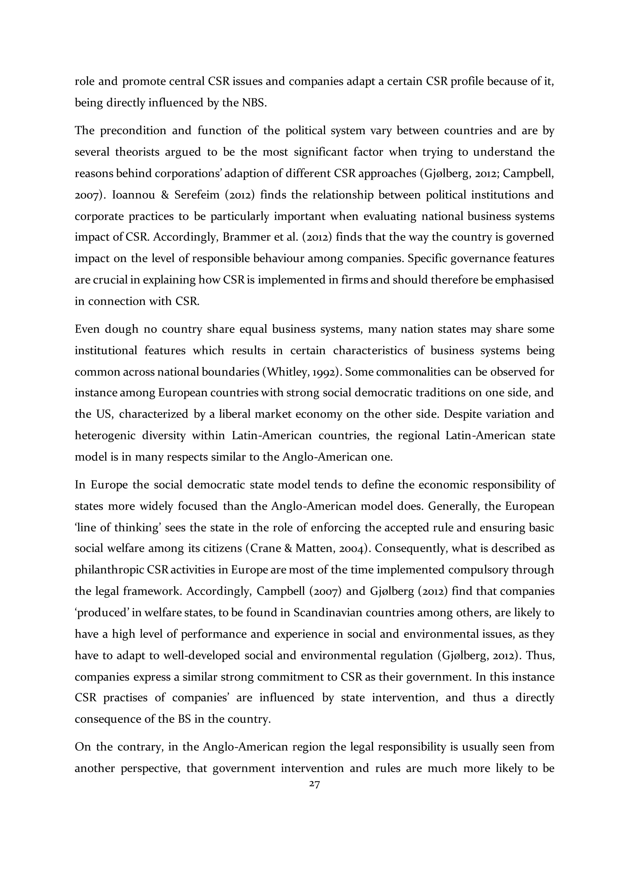 27
role and promote central CSR issues and companies adapt a certain CSR profile because of it,
being directly influenced by the NBS.
The precondition and function of the political system vary between countries and are by
several theorists argued to be the most significant factor when trying to understand the
reasons behind corporations’ adaption of different CSR approaches (Gjølberg, 2012; Campbell,
2007). Ioannou & Serefeim (2012) finds the relationship between political institutions and
corporate practices to be particularly important when evaluating national business systems
impact of CSR. Accordingly, Brammer et al. (2012) finds that the way the country is governed
impact on the level of responsible behaviour among companies. Specific governance features
are crucial in explaining how CSR is implemented in firms and should therefore be emphasised
in connection with CSR.
Even dough no country share equal business systems, many nation states may share some
institutional features which results in certain characteristics of business systems being
common across national boundaries (Whitley, 1992). Some commonalities can be observed for
instance among European countries with strong social democratic traditions on one side, and
the US, characterized by a liberal market economy on the other side. Despite variation and
heterogenic diversity within Latin-American countries, the regional Latin-American state
model is in many respects similar to the Anglo-American one.
In Europe the social democratic state model tends to define the economic responsibility of
states more widely focused than the Anglo-American model does. Generally, the European
‘line of thinking’ sees the state in the role of enforcing the accepted rule and ensuring basic
social welfare among its citizens (Crane & Matten, 2004). Consequently, what is described as
philanthropic CSR activities in Europe are most of the time implemented compulsory through
the legal framework. Accordingly, Campbell (2007) and Gjølberg (2012) find that companies
‘produced’ in welfare states, to be found in Scandinavian countries among others, are likely to
have a high level of performance and experience in social and environmental issues, as they
have to adapt to well-developed social and environmental regulation (Gjølberg, 2012). Thus,
companies express a similar strong commitment to CSR as their government. In this instance
CSR practises of companies’ are influenced by state intervention, and thus a directly
consequence of the BS in the country.
On the contrary, in the Anglo-American region the legal responsibility is usually seen from
another perspective, that government intervention and rules are much more likely to be
 