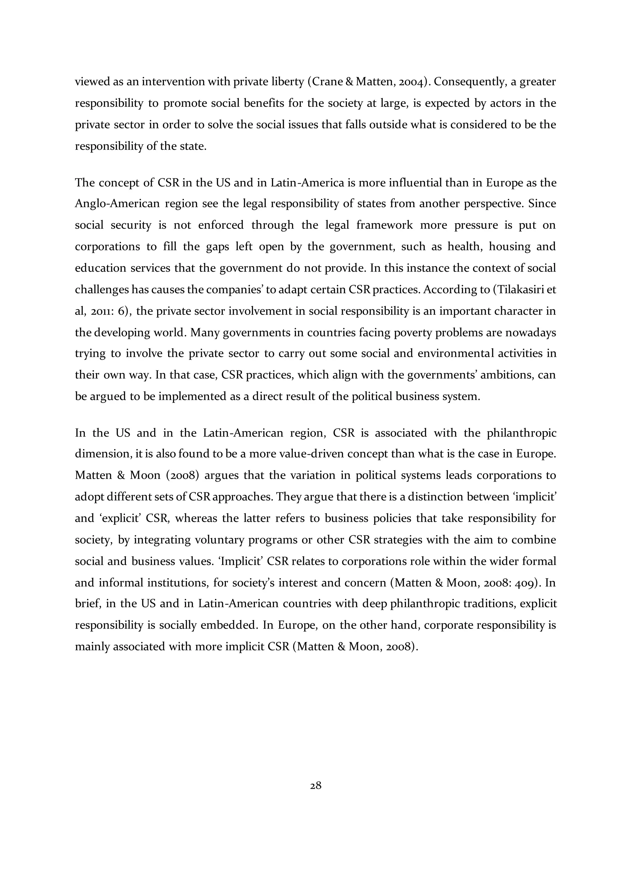 28
viewed as an intervention with private liberty (Crane & Matten, 2004). Consequently, a greater
responsibility to promote social benefits for the society at large, is expected by actors in the
private sector in order to solve the social issues that falls outside what is considered to be the
responsibility of the state.
The concept of CSR in the US and in Latin-America is more influential than in Europe as the
Anglo-American region see the legal responsibility of states from another perspective. Since
social security is not enforced through the legal framework more pressure is put on
corporations to fill the gaps left open by the government, such as health, housing and
education services that the government do not provide. In this instance the context of social
challenges has causes the companies’ to adapt certain CSR practices. According to (Tilakasiri et
al, 2011: 6), the private sector involvement in social responsibility is an important character in
the developing world. Many governments in countries facing poverty problems are nowadays
trying to involve the private sector to carry out some social and environmental activities in
their own way. In that case, CSR practices, which align with the governments’ ambitions, can
be argued to be implemented as a direct result of the political business system.
In the US and in the Latin-American region, CSR is associated with the philanthropic
dimension, it is also found to be a more value-driven concept than what is the case in Europe.
Matten & Moon (2008) argues that the variation in political systems leads corporations to
adopt different sets of CSR approaches. They argue that there is a distinction between ‘implicit’
and ‘explicit’ CSR, whereas the latter refers to business policies that take responsibility for
society, by integrating voluntary programs or other CSR strategies with the aim to combine
social and business values. ‘Implicit’ CSR relates to corporations role within the wider formal
and informal institutions, for society’s interest and concern (Matten & Moon, 2008: 409). In
brief, in the US and in Latin-American countries with deep philanthropic traditions, explicit
responsibility is socially embedded. In Europe, on the other hand, corporate responsibility is
mainly associated with more implicit CSR (Matten & Moon, 2008).
 