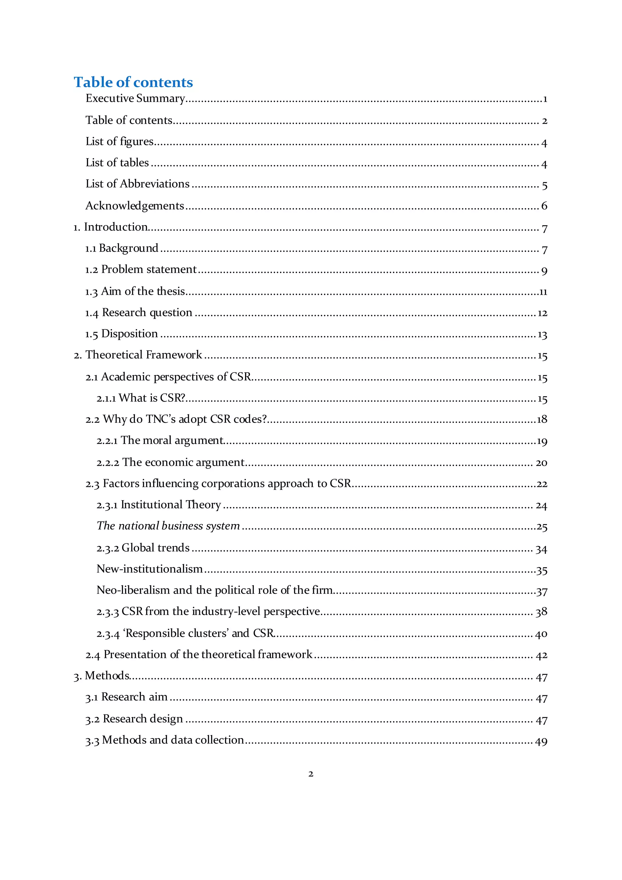 2
Table of contents
Executive Summary..................................................................................................................1
Table of contents..................................................................................................................... 2
List of figures........................................................................................................................... 4
List of tables............................................................................................................................ 4
List of Abbreviations............................................................................................................... 5
Acknowledgements.................................................................................................................6
1. Introduction............................................................................................................................. 7
1.1 Background......................................................................................................................... 7
1.2 Problem statement.............................................................................................................9
1.3 Aim of the thesis.................................................................................................................11
1.4 Research question .............................................................................................................12
1.5 Disposition ........................................................................................................................ 13
2. Theoretical Framework..........................................................................................................15
2.1 Academic perspectives of CSR........................................................................................... 15
2.1.1 What is CSR?................................................................................................................15
2.2 Why do TNC’s adopt CSR codes?......................................................................................18
2.2.1 The moral argument....................................................................................................19
2.2.2 The economic argument............................................................................................ 20
2.3 Factors influencing corporations approach to CSR...........................................................22
2.3.1 Institutional Theory................................................................................................... 24
The national business system..............................................................................................25
2.3.2 Global trends............................................................................................................. 34
New-institutionalism..........................................................................................................35
Neo-liberalism and the political role of the firm.................................................................37
2.3.3 CSR from the industry-level perspective.................................................................... 38
2.3.4 ‘Responsible clusters’ and CSR................................................................................... 40
2.4 Presentation of the theoretical framework...................................................................... 42
3. Methods................................................................................................................................. 47
3.1 Research aim.................................................................................................................... 47
3.2 Research design ............................................................................................................... 47
3.3 Methods and data collection............................................................................................ 49
 