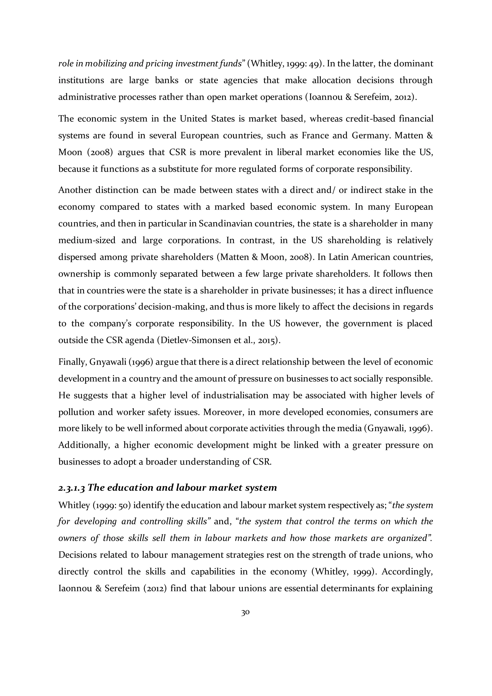 30
role in mobilizing and pricing investment funds” (Whitley, 1999: 49). In the latter, the dominant
institutions are large banks or state agencies that make allocation decisions through
administrative processes rather than open market operations (Ioannou & Serefeim, 2012).
The economic system in the United States is market based, whereas credit-based financial
systems are found in several European countries, such as France and Germany. Matten &
Moon (2008) argues that CSR is more prevalent in liberal market economies like the US,
because it functions as a substitute for more regulated forms of corporate responsibility.
Another distinction can be made between states with a direct and/ or indirect stake in the
economy compared to states with a marked based economic system. In many European
countries, and then in particular in Scandinavian countries, the state is a shareholder in many
medium-sized and large corporations. In contrast, in the US shareholding is relatively
dispersed among private shareholders (Matten & Moon, 2008). In Latin American countries,
ownership is commonly separated between a few large private shareholders. It follows then
that in countries were the state is a shareholder in private businesses; it has a direct influence
of the corporations’ decision-making, and thus is more likely to affect the decisions in regards
to the company’s corporate responsibility. In the US however, the government is placed
outside the CSR agenda (Dietlev-Simonsen et al., 2015).
Finally, Gnyawali (1996) argue that there is a direct relationship between the level of economic
development in a country and the amount of pressure on businesses to act socially responsible.
He suggests that a higher level of industrialisation may be associated with higher levels of
pollution and worker safety issues. Moreover, in more developed economies, consumers are
more likely to be well informed about corporate activities through the media (Gnyawali, 1996).
Additionally, a higher economic development might be linked with a greater pressure on
businesses to adopt a broader understanding of CSR.
2.3.1.3 The education and labour market system
Whitley (1999: 50) identify the education and labour market system respectively as; “the system
for developing and controlling skills” and, “the system that control the terms on which the
owners of those skills sell them in labour markets and how those markets are organized”.
Decisions related to labour management strategies rest on the strength of trade unions, who
directly control the skills and capabilities in the economy (Whitley, 1999). Accordingly,
Iaonnou & Serefeim (2012) find that labour unions are essential determinants for explaining
 