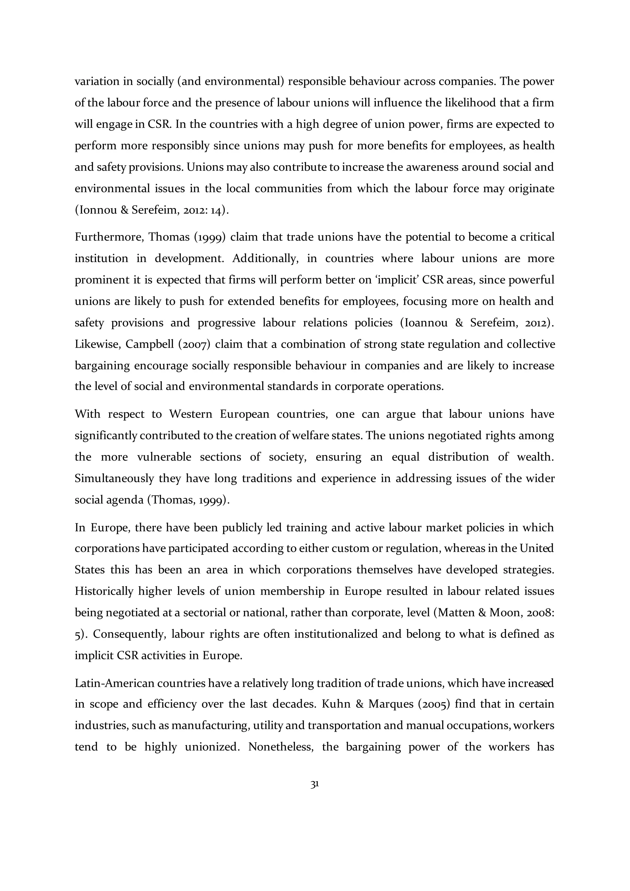 31
variation in socially (and environmental) responsible behaviour across companies. The power
of the labour force and the presence of labour unions will influence the likelihood that a firm
will engage in CSR. In the countries with a high degree of union power, firms are expected to
perform more responsibly since unions may push for more benefits for employees, as health
and safety provisions. Unions may also contribute to increase the awareness around social and
environmental issues in the local communities from which the labour force may originate
(Ionnou & Serefeim, 2012: 14).
Furthermore, Thomas (1999) claim that trade unions have the potential to become a critical
institution in development. Additionally, in countries where labour unions are more
prominent it is expected that firms will perform better on ‘implicit’ CSR areas, since powerful
unions are likely to push for extended benefits for employees, focusing more on health and
safety provisions and progressive labour relations policies (Ioannou & Serefeim, 2012).
Likewise, Campbell (2007) claim that a combination of strong state regulation and collective
bargaining encourage socially responsible behaviour in companies and are likely to increase
the level of social and environmental standards in corporate operations.
With respect to Western European countries, one can argue that labour unions have
significantly contributed to the creation of welfare states. The unions negotiated rights among
the more vulnerable sections of society, ensuring an equal distribution of wealth.
Simultaneously they have long traditions and experience in addressing issues of the wider
social agenda (Thomas, 1999).
In Europe, there have been publicly led training and active labour market policies in which
corporations have participated according to either custom or regulation, whereas in the United
States this has been an area in which corporations themselves have developed strategies.
Historically higher levels of union membership in Europe resulted in labour related issues
being negotiated at a sectorial or national, rather than corporate, level (Matten & Moon, 2008:
5). Consequently, labour rights are often institutionalized and belong to what is defined as
implicit CSR activities in Europe.
Latin-American countries have a relatively long tradition of trade unions, which have increased
in scope and efficiency over the last decades. Kuhn & Marques (2005) find that in certain
industries, such as manufacturing, utility and transportation and manual occupations,workers
tend to be highly unionized. Nonetheless, the bargaining power of the workers has
 