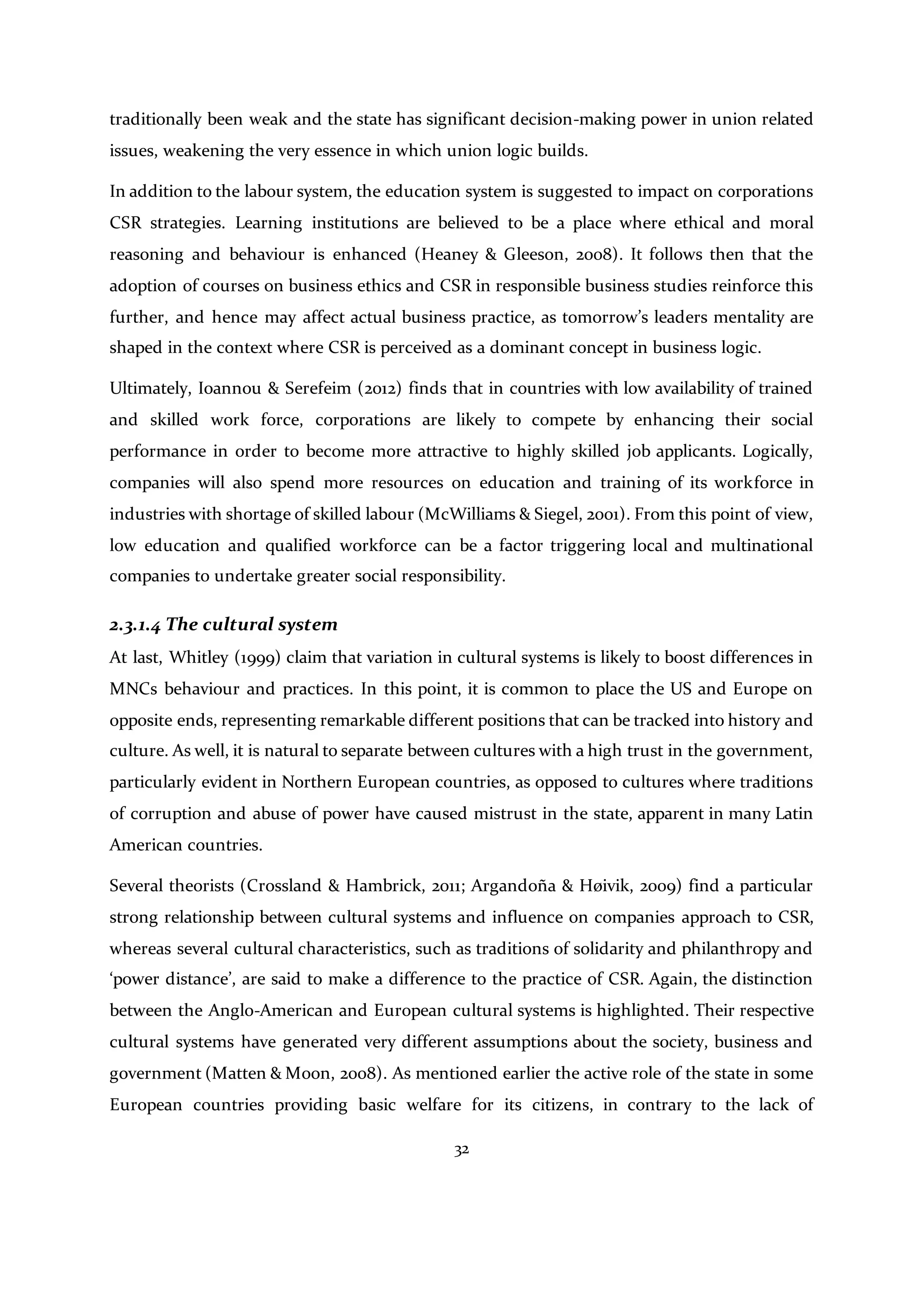 32
traditionally been weak and the state has significant decision-making power in union related
issues, weakening the very essence in which union logic builds.
In addition to the labour system, the education system is suggested to impact on corporations
CSR strategies. Learning institutions are believed to be a place where ethical and moral
reasoning and behaviour is enhanced (Heaney & Gleeson, 2008). It follows then that the
adoption of courses on business ethics and CSR in responsible business studies reinforce this
further, and hence may affect actual business practice, as tomorrow’s leaders mentality are
shaped in the context where CSR is perceived as a dominant concept in business logic.
Ultimately, Ioannou & Serefeim (2012) finds that in countries with low availability of trained
and skilled work force, corporations are likely to compete by enhancing their social
performance in order to become more attractive to highly skilled job applicants. Logically,
companies will also spend more resources on education and training of its workforce in
industries with shortage of skilled labour (McWilliams & Siegel, 2001). From this point of view,
low education and qualified workforce can be a factor triggering local and multinational
companies to undertake greater social responsibility.
2.3.1.4 The cultural system
At last, Whitley (1999) claim that variation in cultural systems is likely to boost differences in
MNCs behaviour and practices. In this point, it is common to place the US and Europe on
opposite ends, representing remarkable different positions that can be tracked into history and
culture. As well, it is natural to separate between cultures with a high trust in the government,
particularly evident in Northern European countries, as opposed to cultures where traditions
of corruption and abuse of power have caused mistrust in the state, apparent in many Latin
American countries.
Several theorists (Crossland & Hambrick, 2011; Argandoña & Høivik, 2009) find a particular
strong relationship between cultural systems and influence on companies approach to CSR,
whereas several cultural characteristics, such as traditions of solidarity and philanthropy and
‘power distance’, are said to make a difference to the practice of CSR. Again, the distinction
between the Anglo-American and European cultural systems is highlighted. Their respective
cultural systems have generated very different assumptions about the society, business and
government (Matten & Moon, 2008). As mentioned earlier the active role of the state in some
European countries providing basic welfare for its citizens, in contrary to the lack of
 