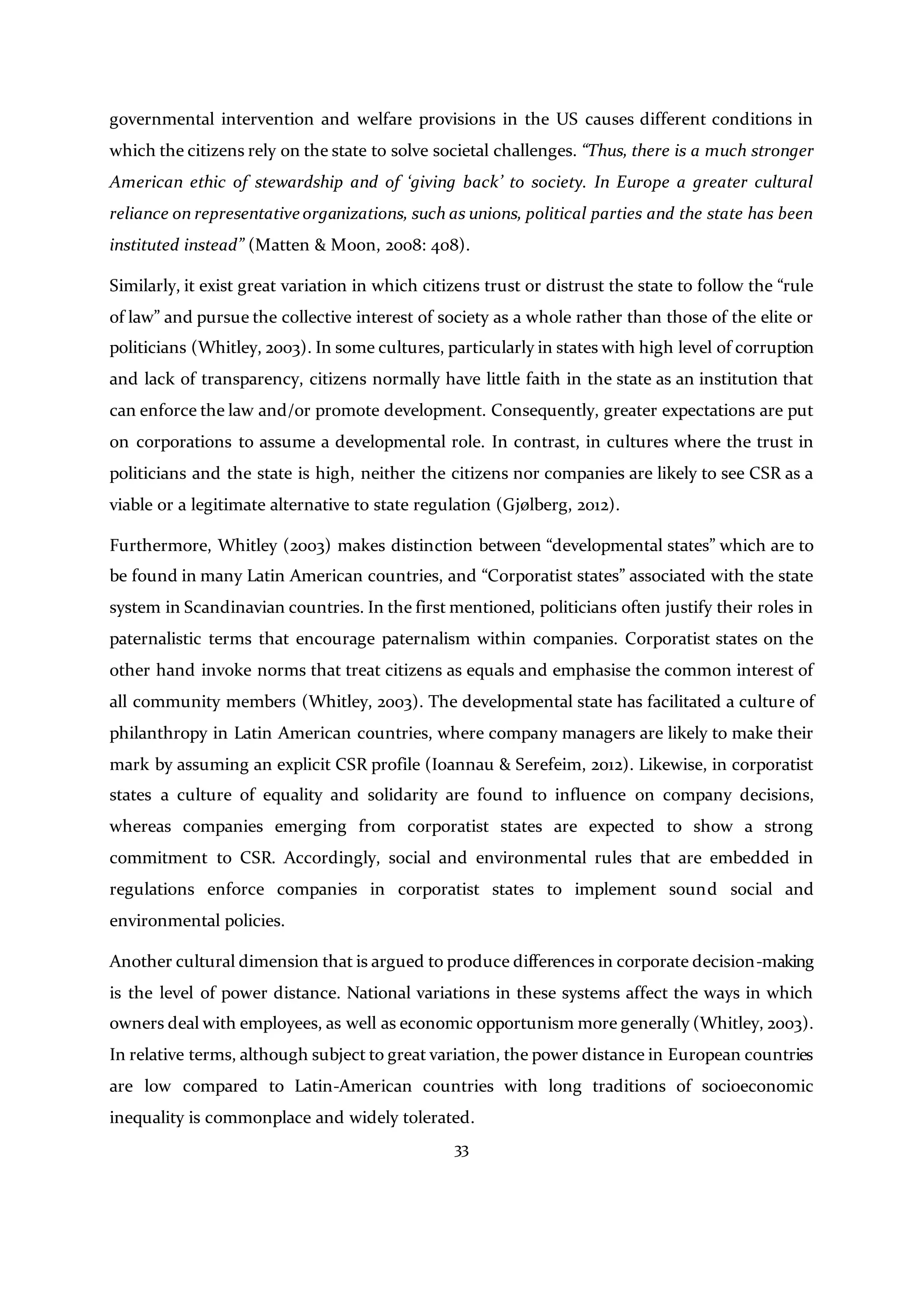 33
governmental intervention and welfare provisions in the US causes different conditions in
which the citizens rely on the state to solve societal challenges. “Thus, there is a much stronger
American ethic of stewardship and of ‘giving back’ to society. In Europe a greater cultural
reliance on representative organizations, such as unions, political parties and the state has been
instituted instead” (Matten & Moon, 2008: 408).
Similarly, it exist great variation in which citizens trust or distrust the state to follow the “rule
of law” and pursue the collective interest of society as a whole rather than those of the elite or
politicians (Whitley, 2003). In some cultures, particularly in states with high level of corruption
and lack of transparency, citizens normally have little faith in the state as an institution that
can enforce the law and/or promote development. Consequently, greater expectations are put
on corporations to assume a developmental role. In contrast, in cultures where the trust in
politicians and the state is high, neither the citizens nor companies are likely to see CSR as a
viable or a legitimate alternative to state regulation (Gjølberg, 2012).
Furthermore, Whitley (2003) makes distinction between “developmental states” which are to
be found in many Latin American countries, and “Corporatist states” associated with the state
system in Scandinavian countries. In the first mentioned, politicians often justify their roles in
paternalistic terms that encourage paternalism within companies. Corporatist states on the
other hand invoke norms that treat citizens as equals and emphasise the common interest of
all community members (Whitley, 2003). The developmental state has facilitated a culture of
philanthropy in Latin American countries, where company managers are likely to make their
mark by assuming an explicit CSR profile (Ioannau & Serefeim, 2012). Likewise, in corporatist
states a culture of equality and solidarity are found to influence on company decisions,
whereas companies emerging from corporatist states are expected to show a strong
commitment to CSR. Accordingly, social and environmental rules that are embedded in
regulations enforce companies in corporatist states to implement sound social and
environmental policies.
Another cultural dimension that is argued to produce differences in corporate decision-making
is the level of power distance. National variations in these systems affect the ways in which
owners deal with employees, as well as economic opportunism more generally (Whitley, 2003).
In relative terms, although subject to great variation, the power distance in European countries
are low compared to Latin-American countries with long traditions of socioeconomic
inequality is commonplace and widely tolerated.
 