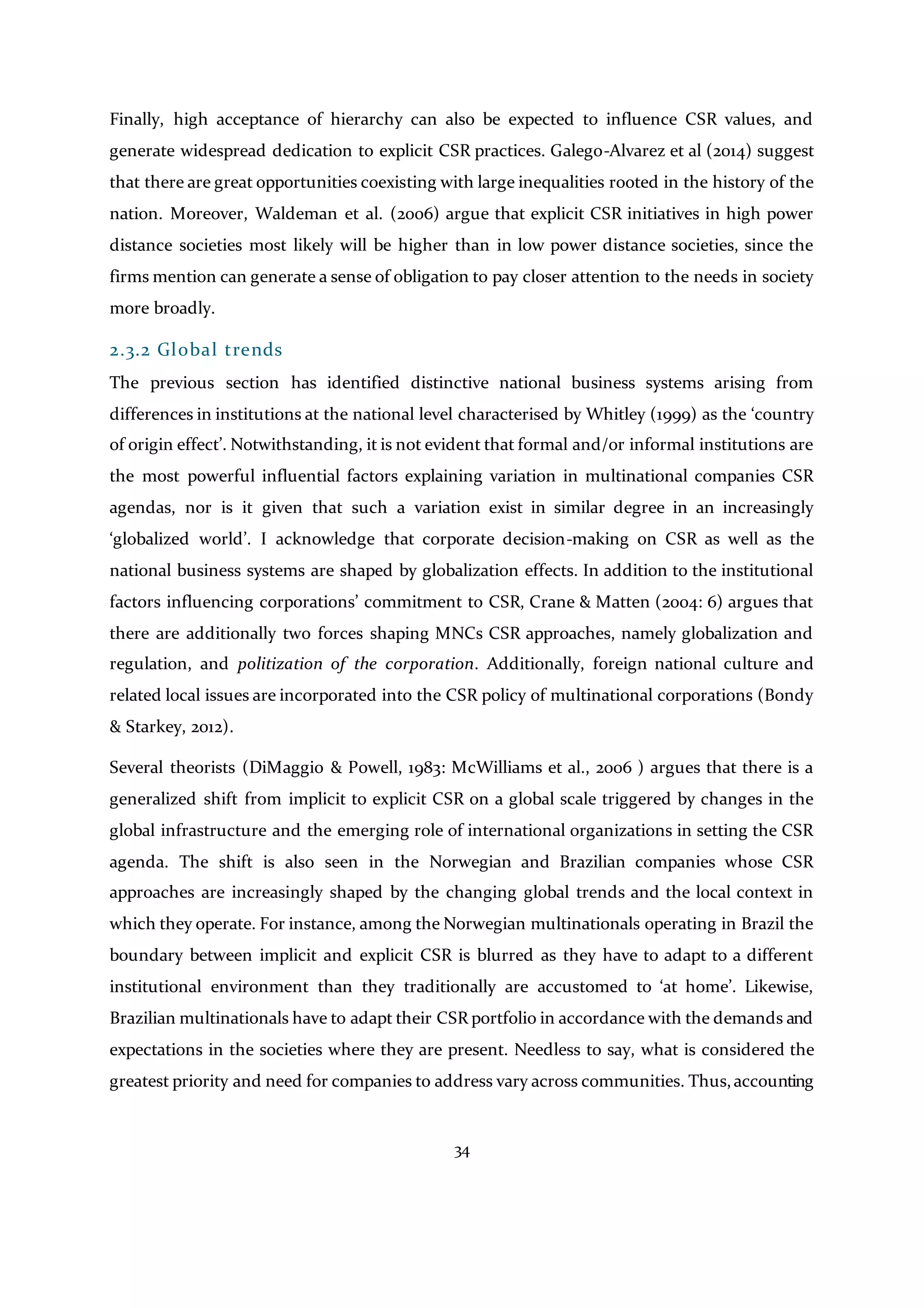 34
Finally, high acceptance of hierarchy can also be expected to influence CSR values, and
generate widespread dedication to explicit CSR practices. Galego-Alvarez et al (2014) suggest
that there are great opportunities coexisting with large inequalities rooted in the history of the
nation. Moreover, Waldeman et al. (2006) argue that explicit CSR initiatives in high power
distance societies most likely will be higher than in low power distance societies, since the
firms mention can generate a sense of obligation to pay closer attention to the needs in society
more broadly.
2.3.2 Global trends
The previous section has identified distinctive national business systems arising from
differences in institutions at the national level characterised by Whitley (1999) as the ‘country
of origin effect’. Notwithstanding, it is not evident that formal and/or informal institutions are
the most powerful influential factors explaining variation in multinational companies CSR
agendas, nor is it given that such a variation exist in similar degree in an increasingly
‘globalized world’. I acknowledge that corporate decision-making on CSR as well as the
national business systems are shaped by globalization effects. In addition to the institutional
factors influencing corporations’ commitment to CSR, Crane & Matten (2004: 6) argues that
there are additionally two forces shaping MNCs CSR approaches, namely globalization and
regulation, and politization of the corporation. Additionally, foreign national culture and
related local issues are incorporated into the CSR policy of multinational corporations (Bondy
& Starkey, 2012).
Several theorists (DiMaggio & Powell, 1983: McWilliams et al., 2006 ) argues that there is a
generalized shift from implicit to explicit CSR on a global scale triggered by changes in the
global infrastructure and the emerging role of international organizations in setting the CSR
agenda. The shift is also seen in the Norwegian and Brazilian companies whose CSR
approaches are increasingly shaped by the changing global trends and the local context in
which they operate. For instance, among the Norwegian multinationals operating in Brazil the
boundary between implicit and explicit CSR is blurred as they have to adapt to a different
institutional environment than they traditionally are accustomed to ‘at home’. Likewise,
Brazilian multinationals have to adapt their CSR portfolio in accordance with the demands and
expectations in the societies where they are present. Needless to say, what is considered the
greatest priority and need for companies to address vary across communities. Thus,accounting
 