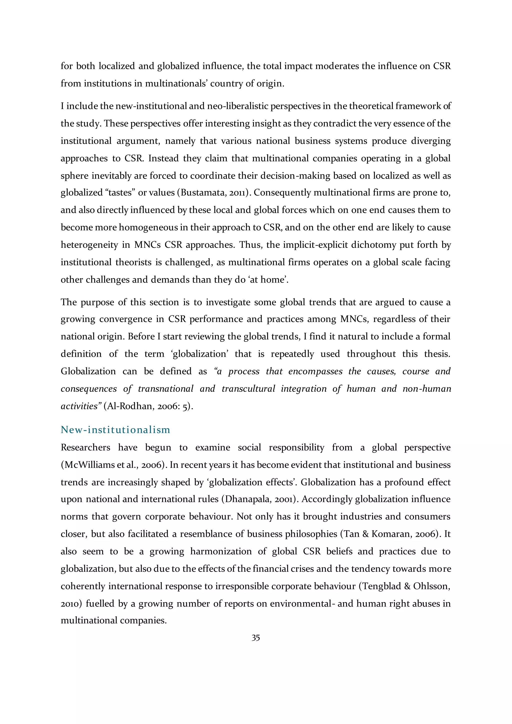 35
for both localized and globalized influence, the total impact moderates the influence on CSR
from institutions in multinationals’ country of origin.
I include the new-institutional and neo-liberalistic perspectives in the theoretical framework of
the study. These perspectives offer interesting insight as they contradict the very essence of the
institutional argument, namely that various national business systems produce diverging
approaches to CSR. Instead they claim that multinational companies operating in a global
sphere inevitably are forced to coordinate their decision-making based on localized as well as
globalized “tastes” or values (Bustamata, 2011). Consequently multinational firms are prone to,
and also directly influenced by these local and global forces which on one end causes them to
become more homogeneous in their approach to CSR, and on the other end are likely to cause
heterogeneity in MNCs CSR approaches. Thus, the implicit-explicit dichotomy put forth by
institutional theorists is challenged, as multinational firms operates on a global scale facing
other challenges and demands than they do ‘at home’.
The purpose of this section is to investigate some global trends that are argued to cause a
growing convergence in CSR performance and practices among MNCs, regardless of their
national origin. Before I start reviewing the global trends, I find it natural to include a formal
definition of the term ‘globalization’ that is repeatedly used throughout this thesis.
Globalization can be defined as “a process that encompasses the causes, course and
consequences of transnational and transcultural integration of human and non-human
activities” (Al-Rodhan, 2006: 5).
New-institutionalism
Researchers have begun to examine social responsibility from a global perspective
(McWilliams et al., 2006). In recent years it has become evident that institutional and business
trends are increasingly shaped by ‘globalization effects’. Globalization has a profound effect
upon national and international rules (Dhanapala, 2001). Accordingly globalization influence
norms that govern corporate behaviour. Not only has it brought industries and consumers
closer, but also facilitated a resemblance of business philosophies (Tan & Komaran, 2006). It
also seem to be a growing harmonization of global CSR beliefs and practices due to
globalization, but also due to the effects of the financial crises and the tendency towards more
coherently international response to irresponsible corporate behaviour (Tengblad & Ohlsson,
2010) fuelled by a growing number of reports on environmental- and human right abuses in
multinational companies.
 