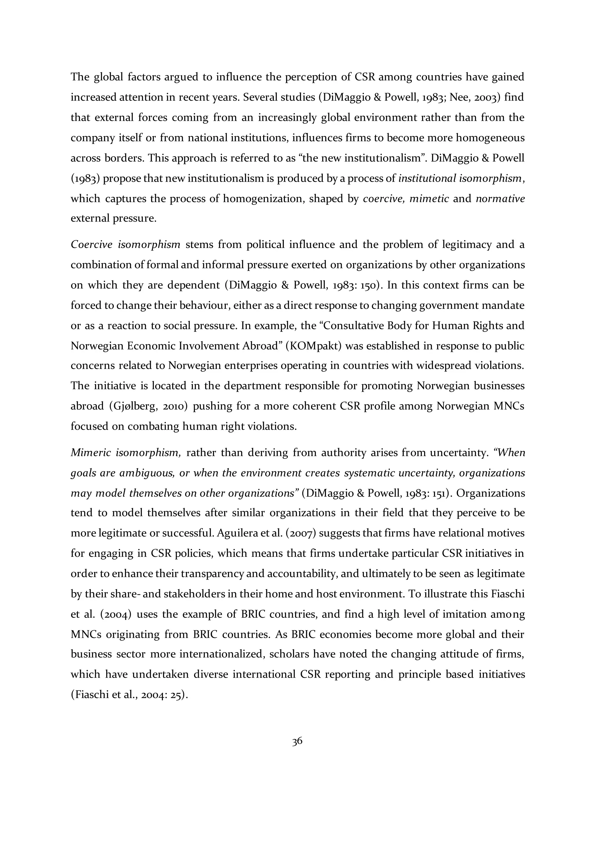 36
The global factors argued to influence the perception of CSR among countries have gained
increased attention in recent years. Several studies (DiMaggio & Powell, 1983; Nee, 2003) find
that external forces coming from an increasingly global environment rather than from the
company itself or from national institutions, influences firms to become more homogeneous
across borders. This approach is referred to as “the new institutionalism”. DiMaggio & Powell
(1983) propose that new institutionalism is produced by a process of institutional isomorphism,
which captures the process of homogenization, shaped by coercive, mimetic and normative
external pressure.
Coercive isomorphism stems from political influence and the problem of legitimacy and a
combination of formal and informal pressure exerted on organizations by other organizations
on which they are dependent (DiMaggio & Powell, 1983: 150). In this context firms can be
forced to change their behaviour, either as a direct response to changing government mandate
or as a reaction to social pressure. In example, the “Consultative Body for Human Rights and
Norwegian Economic Involvement Abroad” (KOMpakt) was established in response to public
concerns related to Norwegian enterprises operating in countries with widespread violations.
The initiative is located in the department responsible for promoting Norwegian businesses
abroad (Gjølberg, 2010) pushing for a more coherent CSR profile among Norwegian MNCs
focused on combating human right violations.
Mimeric isomorphism, rather than deriving from authority arises from uncertainty. “When
goals are ambiguous, or when the environment creates systematic uncertainty, organizations
may model themselves on other organizations” (DiMaggio & Powell, 1983: 151). Organizations
tend to model themselves after similar organizations in their field that they perceive to be
more legitimate or successful. Aguilera et al. (2007) suggests that firms have relational motives
for engaging in CSR policies, which means that firms undertake particular CSR initiatives in
order to enhance their transparency and accountability, and ultimately to be seen as legitimate
by their share- and stakeholders in their home and host environment. To illustrate this Fiaschi
et al. (2004) uses the example of BRIC countries, and find a high level of imitation among
MNCs originating from BRIC countries. As BRIC economies become more global and their
business sector more internationalized, scholars have noted the changing attitude of firms,
which have undertaken diverse international CSR reporting and principle based initiatives
(Fiaschi et al., 2004: 25).
 