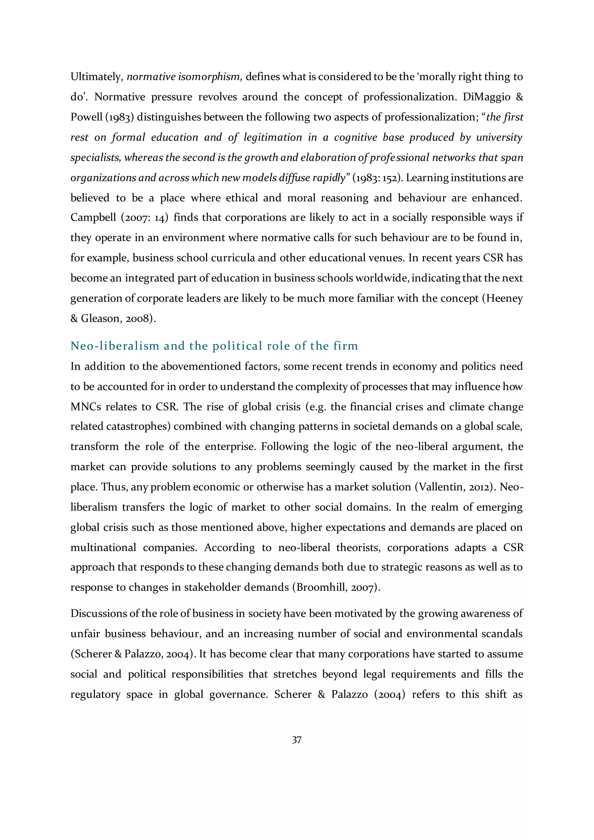 37
Ultimately, normative isomorphism, defines what is considered to be the ‘morally right thing to
do’. Normative pressure revolves around the concept of professionalization. DiMaggio &
Powell (1983) distinguishes between the following two aspects of professionalization; “the first
rest on formal education and of legitimation in a cognitive base produced by university
specialists, whereas the second is the growth and elaboration of professional networks that span
organizations and across which new models diffuse rapidly” (1983: 152). Learning institutions are
believed to be a place where ethical and moral reasoning and behaviour are enhanced.
Campbell (2007: 14) finds that corporations are likely to act in a socially responsible ways if
they operate in an environment where normative calls for such behaviour are to be found in,
for example, business school curricula and other educational venues. In recent years CSR has
become an integrated part of education in business schools worldwide,indicating that the next
generation of corporate leaders are likely to be much more familiar with the concept (Heeney
& Gleason, 2008).
Neo-liberalism and the political role of the firm
In addition to the abovementioned factors, some recent trends in economy and politics need
to be accounted for in order to understand the complexity of processes that may influence how
MNCs relates to CSR. The rise of global crisis (e.g. the financial crises and climate change
related catastrophes) combined with changing patterns in societal demands on a global scale,
transform the role of the enterprise. Following the logic of the neo-liberal argument, the
market can provide solutions to any problems seemingly caused by the market in the first
place. Thus, any problem economic or otherwise has a market solution (Vallentin, 2012). Neo-
liberalism transfers the logic of market to other social domains. In the realm of emerging
global crisis such as those mentioned above, higher expectations and demands are placed on
multinational companies. According to neo-liberal theorists, corporations adapts a CSR
approach that responds to these changing demands both due to strategic reasons as well as to
response to changes in stakeholder demands (Broomhill, 2007).
Discussions of the role of business in society have been motivated by the growing awareness of
unfair business behaviour, and an increasing number of social and environmental scandals
(Scherer & Palazzo, 2004). It has become clear that many corporations have started to assume
social and political responsibilities that stretches beyond legal requirements and fills the
regulatory space in global governance. Scherer & Palazzo (2004) refers to this shift as
 