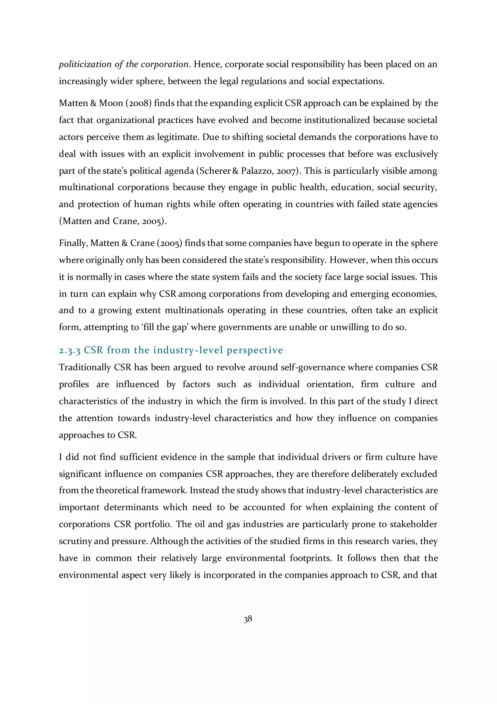 38
politicization of the corporation. Hence, corporate social responsibility has been placed on an
increasingly wider sphere, between the legal regulations and social expectations.
Matten & Moon (2008) finds that the expanding explicit CSR approach can be explained by the
fact that organizational practices have evolved and become institutionalized because societal
actors perceive them as legitimate. Due to shifting societal demands the corporations have to
deal with issues with an explicit involvement in public processes that before was exclusively
part of the state’s political agenda (Scherer& Palazzo, 2007). This is particularly visible among
multinational corporations because they engage in public health, education, social security,
and protection of human rights while often operating in countries with failed state agencies
(Matten and Crane, 2005).
Finally, Matten & Crane (2005) finds that some companies have begun to operate in the sphere
where originally only has been considered the state’s responsibility. However, when this occurs
it is normally in cases where the state system fails and the society face large social issues. This
in turn can explain why CSR among corporations from developing and emerging economies,
and to a growing extent multinationals operating in these countries, often take an explicit
form, attempting to ‘fill the gap’ where governments are unable or unwilling to do so.
2.3.3 CSR from the industry-level perspective
Traditionally CSR has been argued to revolve around self-governance where companies CSR
profiles are influenced by factors such as individual orientation, firm culture and
characteristics of the industry in which the firm is involved. In this part of the study I direct
the attention towards industry-level characteristics and how they influence on companies
approaches to CSR.
I did not find sufficient evidence in the sample that individual drivers or firm culture have
significant influence on companies CSR approaches, they are therefore deliberately excluded
from the theoretical framework. Instead the study shows that industry-level characteristics are
important determinants which need to be accounted for when explaining the content of
corporations CSR portfolio. The oil and gas industries are particularly prone to stakeholder
scrutiny and pressure. Although the activities of the studied firms in this research varies, they
have in common their relatively large environmental footprints. It follows then that the
environmental aspect very likely is incorporated in the companies approach to CSR, and that
 