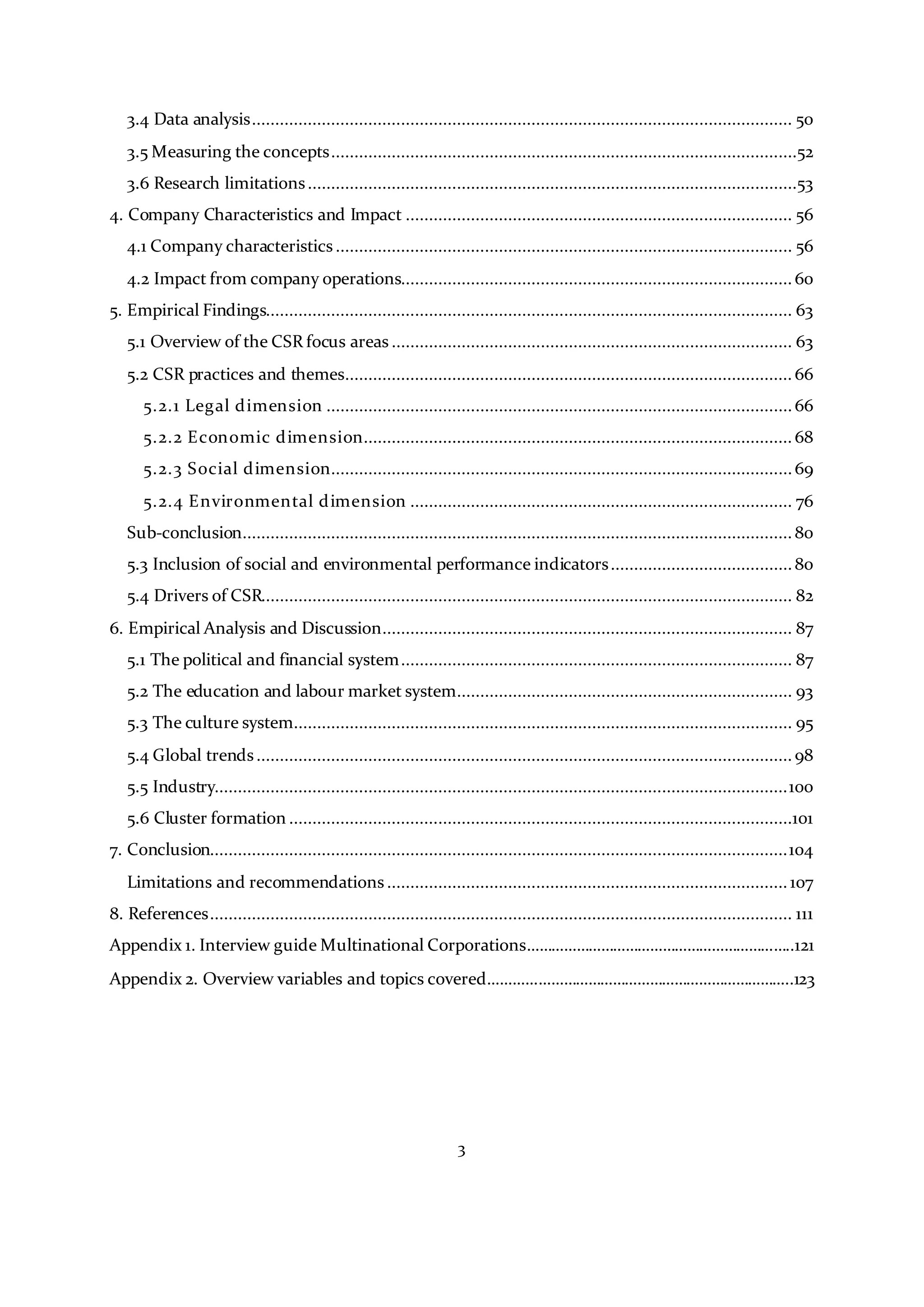 3
3.4 Data analysis.................................................................................................................... 50
3.5 Measuring the concepts....................................................................................................52
3.6 Research limitations.........................................................................................................53
4. Company Characteristics and Impact ................................................................................... 56
4.1 Company characteristics.................................................................................................. 56
4.2 Impact from company operations.................................................................................... 60
5. Empirical Findings................................................................................................................. 63
5.1 Overview of the CSR focus areas ...................................................................................... 63
5.2 CSR practices and themes................................................................................................ 66
5.2.1 Legal dimension ....................................................................................................66
5.2.2 Economic dimension............................................................................................ 68
5.2.3 Social dimension...................................................................................................69
5.2.4 Environmental dimension .................................................................................. 76
Sub-conclusion...................................................................................................................... 80
5.3 Inclusion of social and environmental performance indicators.......................................80
5.4 Drivers of CSR.................................................................................................................. 82
6. Empirical Analysis and Discussion........................................................................................ 87
5.1 The political and financial system.................................................................................... 87
5.2 The education and labour market system........................................................................ 93
5.3 The culture system........................................................................................................... 95
5.4 Global trends................................................................................................................... 98
5.5 Industry...........................................................................................................................100
5.6 Cluster formation ............................................................................................................101
7. Conclusion............................................................................................................................104
Limitations and recommendations...................................................................................... 107
8. References............................................................................................................................. 111
Appendix 1. Interview guide Multinational Corporations………………………………………………………..121
Appendix 2. Overview variables and topics covered………………………………………………………………..123
 