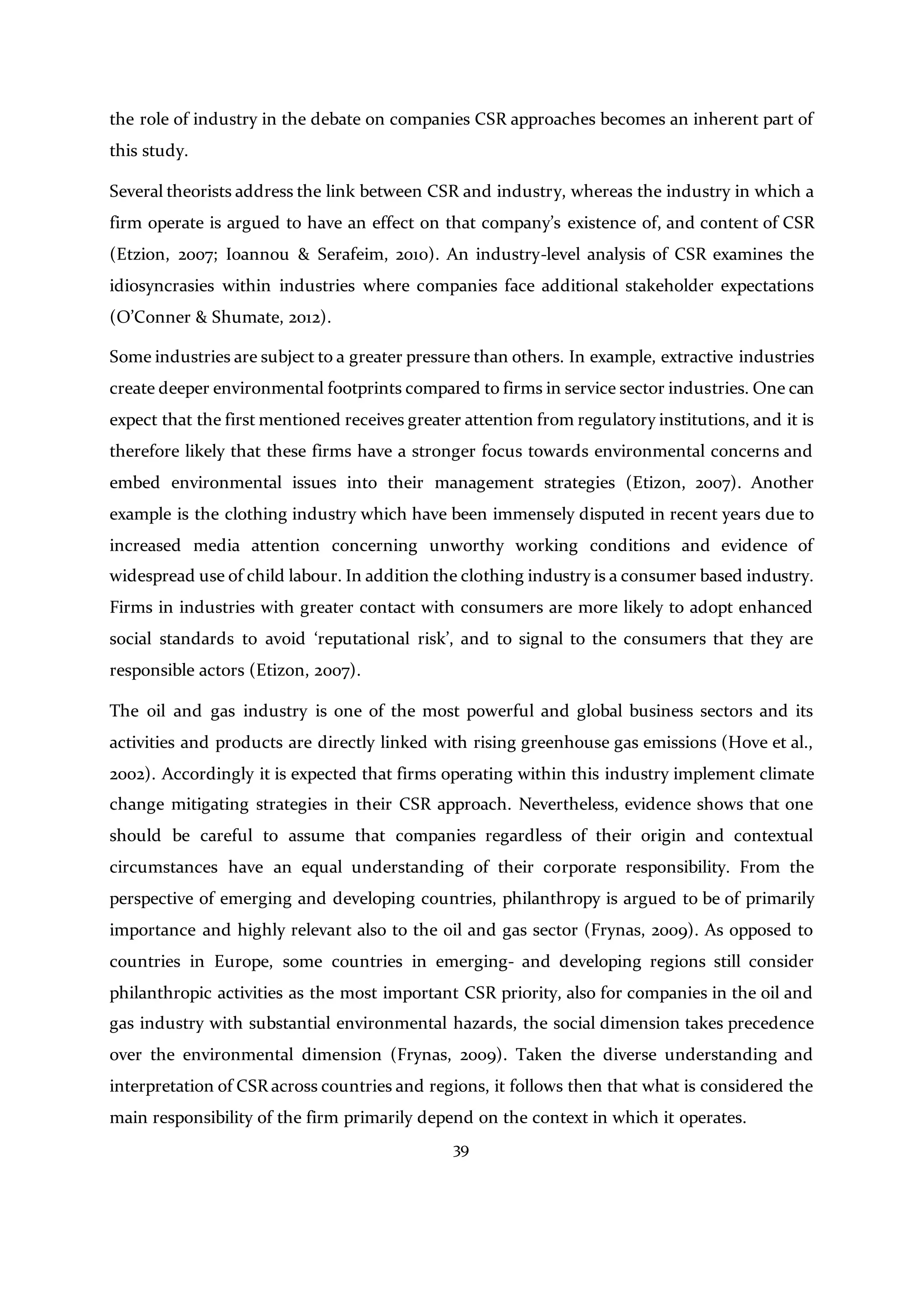 39
the role of industry in the debate on companies CSR approaches becomes an inherent part of
this study.
Several theorists address the link between CSR and industry, whereas the industry in which a
firm operate is argued to have an effect on that company’s existence of, and content of CSR
(Etzion, 2007; Ioannou & Serafeim, 2010). An industry-level analysis of CSR examines the
idiosyncrasies within industries where companies face additional stakeholder expectations
(O’Conner & Shumate, 2012).
Some industries are subject to a greater pressure than others. In example, extractive industries
create deeper environmental footprints compared to firms in service sector industries. One can
expect that the first mentioned receives greater attention from regulatory institutions, and it is
therefore likely that these firms have a stronger focus towards environmental concerns and
embed environmental issues into their management strategies (Etizon, 2007). Another
example is the clothing industry which have been immensely disputed in recent years due to
increased media attention concerning unworthy working conditions and evidence of
widespread use of child labour. In addition the clothing industry is a consumer based industry.
Firms in industries with greater contact with consumers are more likely to adopt enhanced
social standards to avoid ‘reputational risk’, and to signal to the consumers that they are
responsible actors (Etizon, 2007).
The oil and gas industry is one of the most powerful and global business sectors and its
activities and products are directly linked with rising greenhouse gas emissions (Hove et al.,
2002). Accordingly it is expected that firms operating within this industry implement climate
change mitigating strategies in their CSR approach. Nevertheless, evidence shows that one
should be careful to assume that companies regardless of their origin and contextual
circumstances have an equal understanding of their corporate responsibility. From the
perspective of emerging and developing countries, philanthropy is argued to be of primarily
importance and highly relevant also to the oil and gas sector (Frynas, 2009). As opposed to
countries in Europe, some countries in emerging- and developing regions still consider
philanthropic activities as the most important CSR priority, also for companies in the oil and
gas industry with substantial environmental hazards, the social dimension takes precedence
over the environmental dimension (Frynas, 2009). Taken the diverse understanding and
interpretation of CSR across countries and regions, it follows then that what is considered the
main responsibility of the firm primarily depend on the context in which it operates.
 