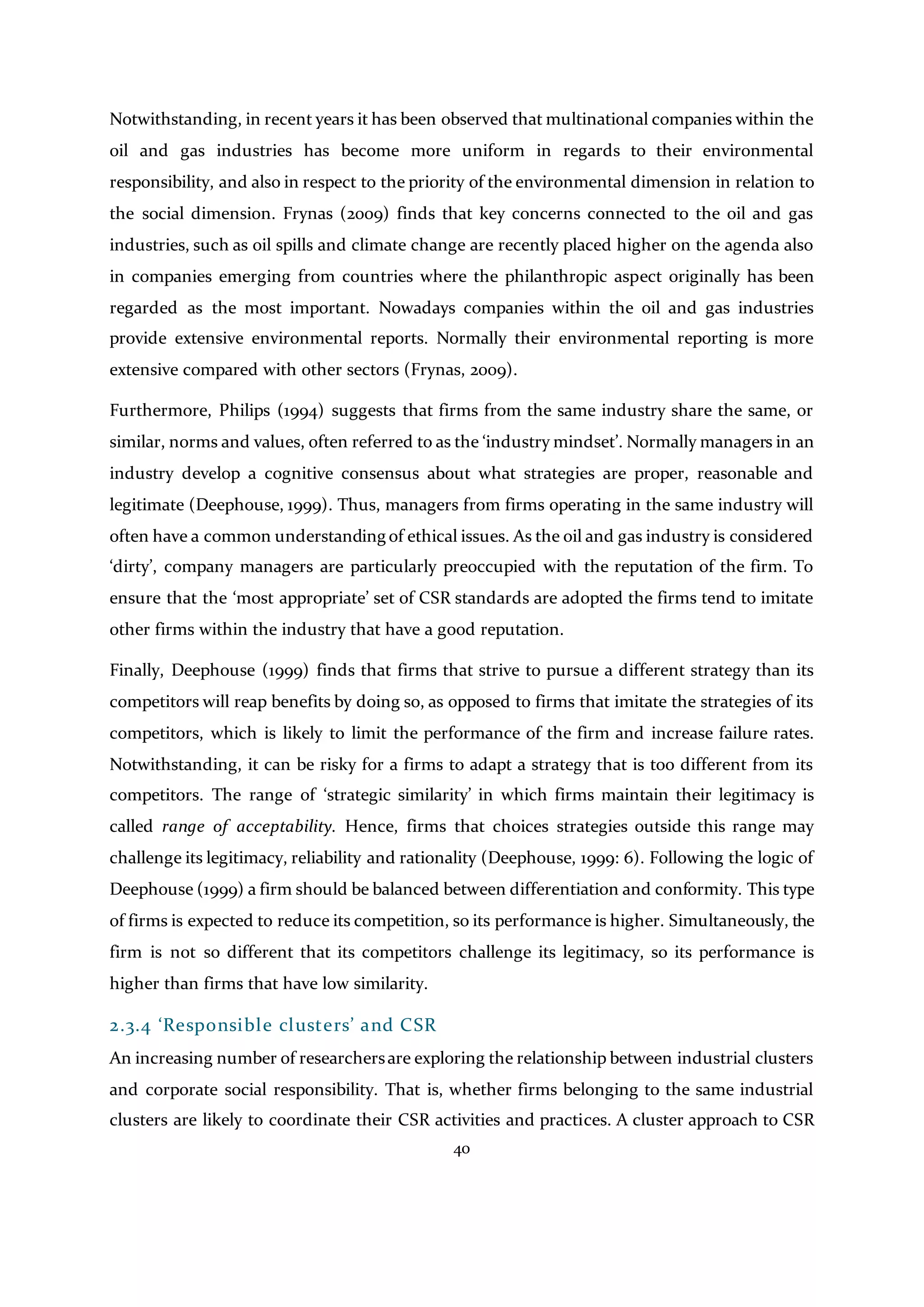40
Notwithstanding, in recent years it has been observed that multinational companies within the
oil and gas industries has become more uniform in regards to their environmental
responsibility, and also in respect to the priority of the environmental dimension in relation to
the social dimension. Frynas (2009) finds that key concerns connected to the oil and gas
industries, such as oil spills and climate change are recently placed higher on the agenda also
in companies emerging from countries where the philanthropic aspect originally has been
regarded as the most important. Nowadays companies within the oil and gas industries
provide extensive environmental reports. Normally their environmental reporting is more
extensive compared with other sectors (Frynas, 2009).
Furthermore, Philips (1994) suggests that firms from the same industry share the same, or
similar, norms and values, often referred to as the ‘industry mindset’. Normally managers in an
industry develop a cognitive consensus about what strategies are proper, reasonable and
legitimate (Deephouse, 1999). Thus, managers from firms operating in the same industry will
often have a common understanding of ethical issues. As the oil and gas industry is considered
‘dirty’, company managers are particularly preoccupied with the reputation of the firm. To
ensure that the ‘most appropriate’ set of CSR standards are adopted the firms tend to imitate
other firms within the industry that have a good reputation.
Finally, Deephouse (1999) finds that firms that strive to pursue a different strategy than its
competitors will reap benefits by doing so, as opposed to firms that imitate the strategies of its
competitors, which is likely to limit the performance of the firm and increase failure rates.
Notwithstanding, it can be risky for a firms to adapt a strategy that is too different from its
competitors. The range of ‘strategic similarity’ in which firms maintain their legitimacy is
called range of acceptability. Hence, firms that choices strategies outside this range may
challenge its legitimacy, reliability and rationality (Deephouse, 1999: 6). Following the logic of
Deephouse (1999) a firm should be balanced between differentiation and conformity. This type
of firms is expected to reduce its competition, so its performance is higher. Simultaneously, the
firm is not so different that its competitors challenge its legitimacy, so its performance is
higher than firms that have low similarity.
2.3.4 ‘Responsible clusters’ and CSR
An increasing number of researchersare exploring the relationship between industrial clusters
and corporate social responsibility. That is, whether firms belonging to the same industrial
clusters are likely to coordinate their CSR activities and practices. A cluster approach to CSR
 