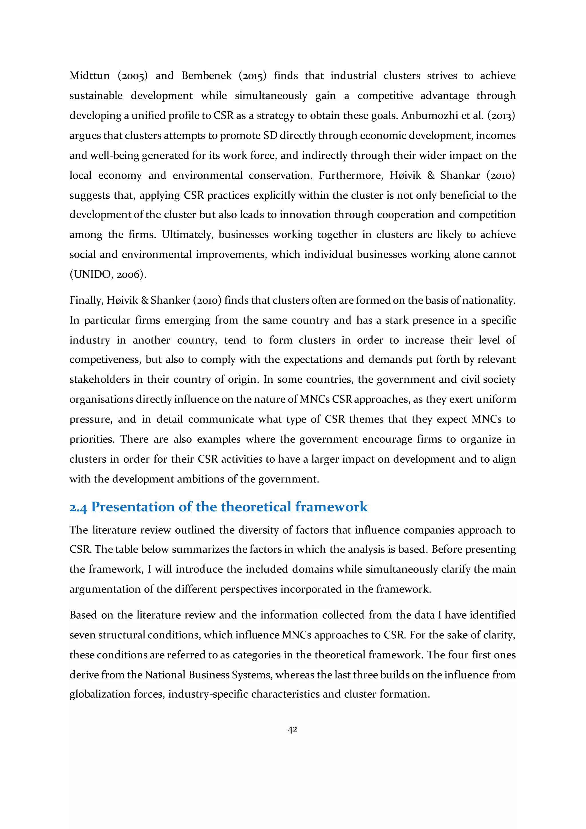 42
Midttun (2005) and Bembenek (2015) finds that industrial clusters strives to achieve
sustainable development while simultaneously gain a competitive advantage through
developing a unified profile to CSR as a strategy to obtain these goals. Anbumozhi et al. (2013)
argues that clusters attempts to promote SD directly through economic development, incomes
and well-being generated for its work force, and indirectly through their wider impact on the
local economy and environmental conservation. Furthermore, Høivik & Shankar (2010)
suggests that, applying CSR practices explicitly within the cluster is not only beneficial to the
development of the cluster but also leads to innovation through cooperation and competition
among the firms. Ultimately, businesses working together in clusters are likely to achieve
social and environmental improvements, which individual businesses working alone cannot
(UNIDO, 2006).
Finally, Høivik & Shanker (2010) finds that clusters often are formed on the basis of nationality.
In particular firms emerging from the same country and has a stark presence in a specific
industry in another country, tend to form clusters in order to increase their level of
competiveness, but also to comply with the expectations and demands put forth by relevant
stakeholders in their country of origin. In some countries, the government and civil society
organisations directly influence on the nature of MNCs CSR approaches, as they exert uniform
pressure, and in detail communicate what type of CSR themes that they expect MNCs to
priorities. There are also examples where the government encourage firms to organize in
clusters in order for their CSR activities to have a larger impact on development and to align
with the development ambitions of the government.
2.4 Presentation of the theoretical framework
The literature review outlined the diversity of factors that influence companies approach to
CSR. The table below summarizes the factors in which the analysis is based. Before presenting
the framework, I will introduce the included domains while simultaneously clarify the main
argumentation of the different perspectives incorporated in the framework.
Based on the literature review and the information collected from the data I have identified
seven structural conditions, which influence MNCs approaches to CSR. For the sake of clarity,
these conditions are referred to as categories in the theoretical framework. The four first ones
derive from the National Business Systems, whereas the last three builds on the influence from
globalization forces, industry-specific characteristics and cluster formation.
 