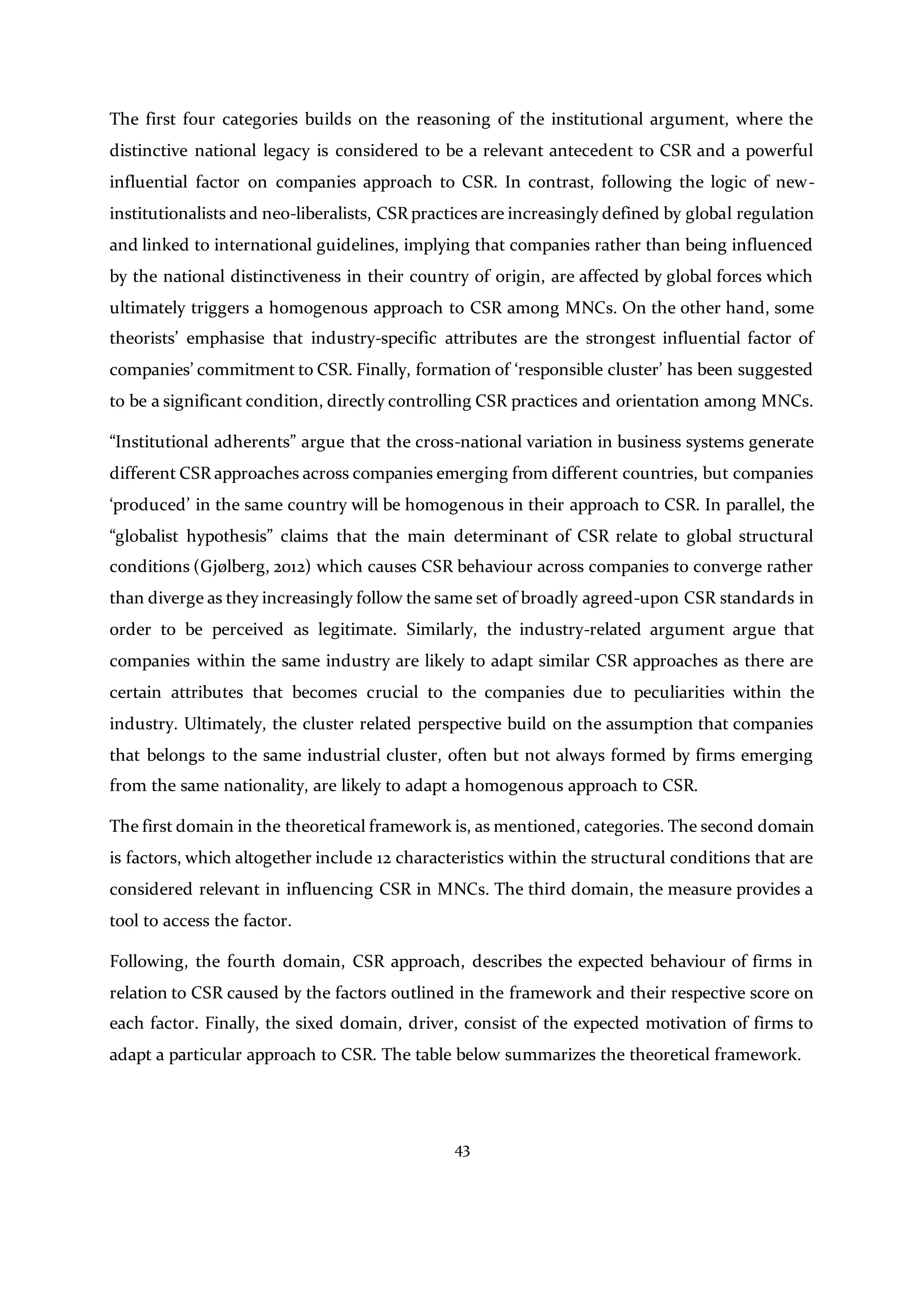 43
The first four categories builds on the reasoning of the institutional argument, where the
distinctive national legacy is considered to be a relevant antecedent to CSR and a powerful
influential factor on companies approach to CSR. In contrast, following the logic of new-
institutionalists and neo-liberalists, CSR practices are increasingly defined by global regulation
and linked to international guidelines, implying that companies rather than being influenced
by the national distinctiveness in their country of origin, are affected by global forces which
ultimately triggers a homogenous approach to CSR among MNCs. On the other hand, some
theorists’ emphasise that industry-specific attributes are the strongest influential factor of
companies’ commitment to CSR. Finally, formation of ‘responsible cluster’ has been suggested
to be a significant condition, directly controlling CSR practices and orientation among MNCs.
“Institutional adherents” argue that the cross-national variation in business systems generate
different CSR approaches across companies emerging from different countries, but companies
‘produced’ in the same country will be homogenous in their approach to CSR. In parallel, the
“globalist hypothesis” claims that the main determinant of CSR relate to global structural
conditions (Gjølberg, 2012) which causes CSR behaviour across companies to converge rather
than diverge as they increasingly follow the same set of broadly agreed-upon CSR standards in
order to be perceived as legitimate. Similarly, the industry-related argument argue that
companies within the same industry are likely to adapt similar CSR approaches as there are
certain attributes that becomes crucial to the companies due to peculiarities within the
industry. Ultimately, the cluster related perspective build on the assumption that companies
that belongs to the same industrial cluster, often but not always formed by firms emerging
from the same nationality, are likely to adapt a homogenous approach to CSR.
The first domain in the theoretical framework is, as mentioned, categories. The second domain
is factors, which altogether include 12 characteristics within the structural conditions that are
considered relevant in influencing CSR in MNCs. The third domain, the measure provides a
tool to access the factor.
Following, the fourth domain, CSR approach, describes the expected behaviour of firms in
relation to CSR caused by the factors outlined in the framework and their respective score on
each factor. Finally, the sixed domain, driver, consist of the expected motivation of firms to
adapt a particular approach to CSR. The table below summarizes the theoretical framework.
 